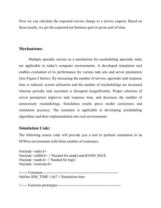 Now we can calculate the expected service charge to a service request. Based on
these results, we get the expected net business gain in given unit of time.

Mechanisms:
Multiple sporadic servers as a mechanism for rescheduling aperiodic tasks
are applicable to today's computer environments. A developed simulation tool
enables evaluation of its performance for various task sets and server parameters
(See Figure-5 below). By increasing the number of servers, aperiodic task response
time is reduced; system utilization and the number of reschedulings are increased
whereas periodic task execution is disrupted insignificantly. Proper selection of
server parameters improves task response time, and decreases the number of
unnecessary reschedulings. Simulation results prove model correctness and
simulation accuracy. The simulator is applicable to developing rescheduling
algorithms and their implementation into real environments.

Simulation Code:
The following source code will provide you a tool to perform simulation in an
M/M/m environment with finite number of customers.
#include <stdio.h>
#include <stdlib.h> // Needed for rand() and RAND_MAX
#include <math.h> // Needed for log()
#include <iostream.h>
//----- Constants ------------------------------------------------------------#define SIM_TIME 1.0e7 // Simulation time
//----- Function prototypes ---------------------------------------------------

 