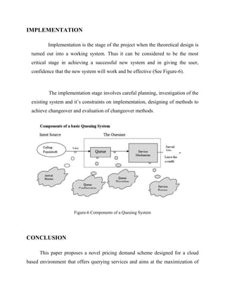 IMPLEMENTATION
Implementation is the stage of the project when the theoretical design is
turned out into a working system. Thus it can be considered to be the most
critical stage in achieving a successful new system and in giving the user,
confidence that the new system will work and be effective (See Figure-6).

The implementation stage involves careful planning, investigation of the
existing system and it’s constraints on implementation, designing of methods to
achieve changeover and evaluation of changeover methods.

Figure-6 Components of a Queuing System

CONCLUSION
This paper proposes a novel pricing demand scheme designed for a cloud
based environment that offers querying services and aims at the maximization of

 
