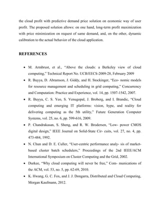 the cloud profit with predictive demand price solution on economic way of user
profit. The proposed solution allows: on one hand, long-term profit maximization
with price minimization on request of same demand, and, on the other, dynamic
calibration to the actual behavior of the cloud application.

REFERENCES
 M. Armbrust, et al., “Above the clouds: a Berkeley view of cloud
computing,” Technical Report No. UCB/EECS-2009-28, February 2009
 R. Buyya, D. Abramson, J. Giddy, and H. Stockinger, “Eco- nomic models
for resource management and scheduling in grid computing,” Concurrency
and Computation: Practice and Experience, vol. 14, pp. 1507-1542, 2007.
 R. Buyya, C. S. Yeo, S. Venugopal, J. Broberg, and I. Brandic, “Cloud
computing and emerging IT platforms: vision, hype, and reality for
delivering computing as the 5th utility,” Future Generation Computer
Systems, vol. 25, no. 6, pp. 599-616, 2009.
 P. Chandrakasan, S. Sheng, and R. W. Brodersen, “Low- power CMOS
digital design,” IEEE Journal on Solid-State Cir- cuits, vol. 27, no. 4, pp.
473-484, 1992.
 N. Chun and D. E. Culler, “User-centric performance analy- sis of marketbased cluster batch schedulers,” Proceedings of the 2nd IEEE/ACM
International Symposium on Cluster Computing and the Grid, 2002.
 Durkee, “Why cloud computing will never be free,” Com- munications of
the ACM, vol. 53, no. 5, pp. 62-69, 2010.
 K. Hwang, G. C. Fox, and J. J. Dongarra, Distributed and Cloud Computing,
Morgan Kaufmann, 2012.

 