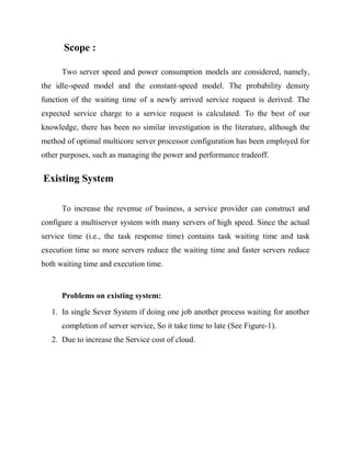 Scope :
Two server speed and power consumption models are considered, namely,
the idle-speed model and the constant-speed model. The probability density
function of the waiting time of a newly arrived service request is derived. The
expected service charge to a service request is calculated. To the best of our
knowledge, there has been no similar investigation in the literature, although the
method of optimal multicore server processor configuration has been employed for
other purposes, such as managing the power and performance tradeoff.

Existing System
To increase the revenue of business, a service provider can construct and
configure a multiserver system with many servers of high speed. Since the actual
service time (i.e., the task response time) contains task waiting time and task
execution time so more servers reduce the waiting time and faster servers reduce
both waiting time and execution time.

Problems on existing system:
1. In single Sever System if doing one job another process waiting for another
completion of server service, So it take time to late (See Figure-1).
2. Due to increase the Service cost of cloud.

 