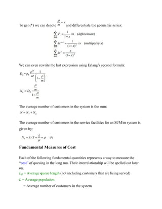 To get (*) we can denote

and differentiate the geometric series:

We can even rewrite the last expression using Erlang’s second formula:

The average number of customers in the system is the sum:

The average number of customers in the service facilities for an M/M/m system is
given by:

Fundamental Measures of Cost
Each of the following fundamental quantities represents a way to measure the
“cost” of queuing in the long run. Their interrelationship will be spelled out later
on.
LQ = Average queue length (not including customers that are being served)
L = Average population
= Average number of customers in the system

 