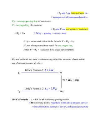 // LQ and L are time-averages, i.e.,
// averages over all nanoseconds until .
WQ = Average queuing time of a customer
W = Average delay of a customer
// WQ and W are averages over customers
= WQ + 1/

// Delay = queuing + a service time

// 1/ = mean service time in the formula W = WQ + 1/.
// Later when  sometimes stands for ave. output rate,
// then W = WQ + 1/ is only for a single-server system.

We now establish two more relations among these four measures of cost so that
any of them determines all others:

L

Little’s Formula 1: L = W

W
W = WQ + 1/
(1/ = mean service)

LQ

Little’s Formula 2: LQ = WQ

WQ

Little’s Formula 1. L = W for all stationary queuing models.
// All stationary models regardless of the arrival process, service// time distribution, number of servers, and queuing discipline

 