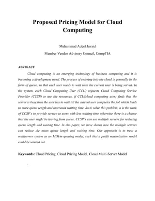 Proposed Pricing Model for Cloud
Computing
Muhammad Adeel Javaid
Member Vendor Advisory Council, CompTIA

ABSTRACT

Cloud computing is an emerging technology of business computing and it is
becoming a development trend. The process of entering into the cloud is generally in the
form of queue, so that each user needs to wait until the current user is being served. In
the system, each Cloud Computing User (CCU) requests Cloud Computing Service
Provider (CCSP) to use the resources, if CCU(cloud computing user) finds that the
server is busy then the user has to wait till the current user completes the job which leads
to more queue length and increased waiting time. So to solve this problem, it is the work
of CCSP’s to provide service to users with less waiting time otherwise there is a chance
that the user might be leaving from queue. CCSP’s can use multiple servers for reducing
queue length and waiting time. In this paper, we have shown how the multiple servers
can reduce the mean queue length and waiting time. Our approach is to treat a
multiserver system as an M/M/m queuing model, such that a profit maximization model
could be worked out.

Keywords: Cloud Pricing, Cloud Pricing Model, Cloud Multi-Server Model
.

 
