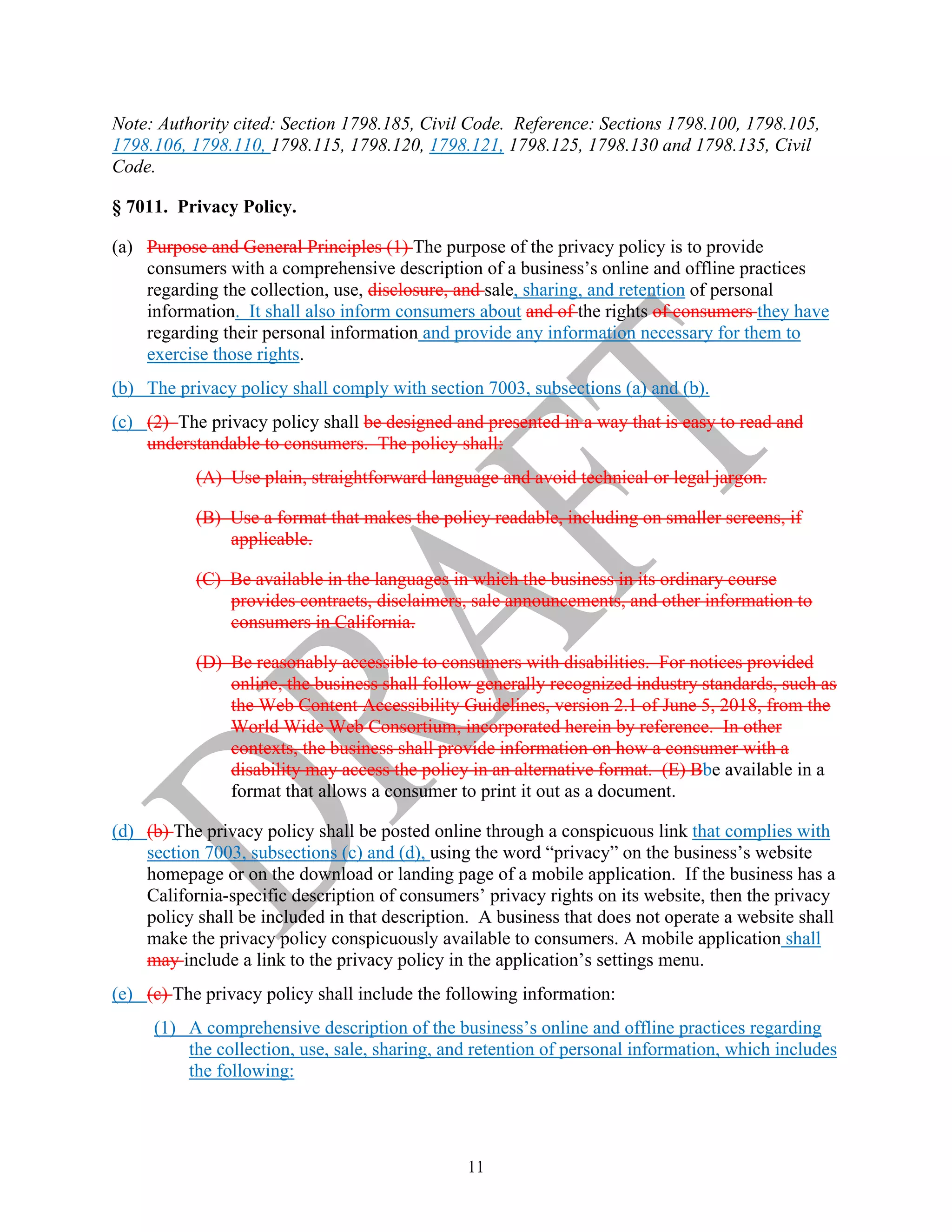 11
Note: Authority cited: Section 1798.185, Civil Code. Reference: Sections 1798.100, 1798.105,
1798.106, 1798.110, 1798.115, 1798.120, 1798.121, 1798.125, 1798.130 and 1798.135, Civil
Code.
§ 7011. Privacy Policy.
(a) Purpose and General Principles (1) The purpose of the privacy policy is to provide
consumers with a comprehensive description of a business’s online and offline practices
regarding the collection, use, disclosure, and sale, sharing, and retention of personal
information. It shall also inform consumers about and of the rights of consumers they have
regarding their personal information and provide any information necessary for them to
exercise those rights.
(b) The privacy policy shall comply with section 7003, subsections (a) and (b).
(c) (2) The privacy policy shall be designed and presented in a way that is easy to read and
understandable to consumers. The policy shall:
(A) Use plain, straightforward language and avoid technical or legal jargon.
(B) Use a format that makes the policy readable, including on smaller screens, if
applicable.
(C) Be available in the languages in which the business in its ordinary course
provides contracts, disclaimers, sale announcements, and other information to
consumers in California.
(D) Be reasonably accessible to consumers with disabilities. For notices provided
online, the business shall follow generally recognized industry standards, such as
the Web Content Accessibility Guidelines, version 2.1 of June 5, 2018, from the
World Wide Web Consortium, incorporated herein by reference. In other
contexts, the business shall provide information on how a consumer with a
disability may access the policy in an alternative format. (E) Bbe available in a
format that allows a consumer to print it out as a document.
(d) (b) The privacy policy shall be posted online through a conspicuous link that complies with
section 7003, subsections (c) and (d), using the word “privacy” on the business’s website
homepage or on the download or landing page of a mobile application. If the business has a
California-specific description of consumers’ privacy rights on its website, then the privacy
policy shall be included in that description. A business that does not operate a website shall
make the privacy policy conspicuously available to consumers. A mobile application shall
may include a link to the privacy policy in the application’s settings menu.
(e) (c) The privacy policy shall include the following information:
(1) A comprehensive description of the business’s online and offline practices regarding
the collection, use, sale, sharing, and retention of personal information, which includes
the following:
 