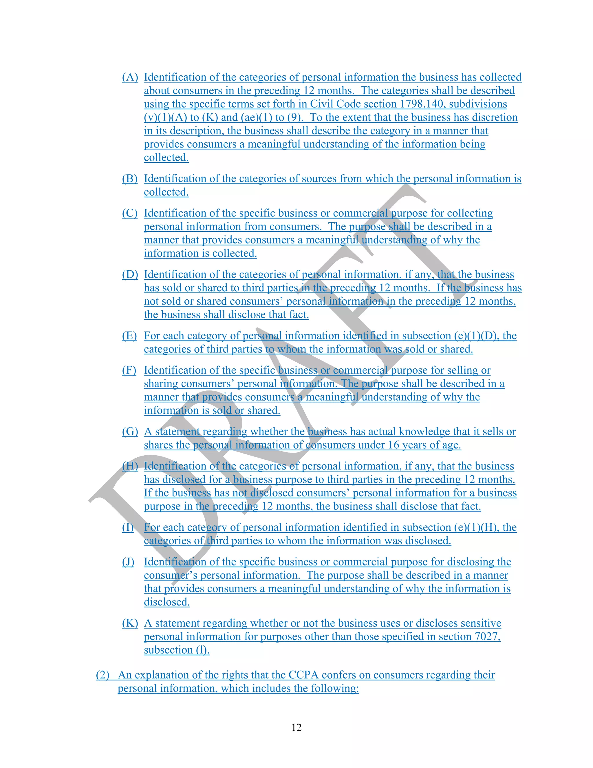 12
(A) Identification of the categories of personal information the business has collected
about consumers in the preceding 12 months. The categories shall be described
using the specific terms set forth in Civil Code section 1798.140, subdivisions
(v)(1)(A) to (K) and (ae)(1) to (9). To the extent that the business has discretion
in its description, the business shall describe the category in a manner that
provides consumers a meaningful understanding of the information being
collected.
(B) Identification of the categories of sources from which the personal information is
collected.
(C) Identification of the specific business or commercial purpose for collecting
personal information from consumers. The purpose shall be described in a
manner that provides consumers a meaningful understanding of why the
information is collected.
(D) Identification of the categories of personal information, if any, that the business
has sold or shared to third parties in the preceding 12 months. If the business has
not sold or shared consumers’ personal information in the preceding 12 months,
the business shall disclose that fact.
(E) For each category of personal information identified in subsection (e)(1)(D), the
categories of third parties to whom the information was sold or shared.
(F) Identification of the specific business or commercial purpose for selling or
sharing consumers’ personal information. The purpose shall be described in a
manner that provides consumers a meaningful understanding of why the
information is sold or shared.
(G) A statement regarding whether the business has actual knowledge that it sells or
shares the personal information of consumers under 16 years of age.
(H) Identification of the categories of personal information, if any, that the business
has disclosed for a business purpose to third parties in the preceding 12 months.
If the business has not disclosed consumers’ personal information for a business
purpose in the preceding 12 months, the business shall disclose that fact.
(I) For each category of personal information identified in subsection (e)(1)(H), the
categories of third parties to whom the information was disclosed.
(J) Identification of the specific business or commercial purpose for disclosing the
consumer’s personal information. The purpose shall be described in a manner
that provides consumers a meaningful understanding of why the information is
disclosed.
(K) A statement regarding whether or not the business uses or discloses sensitive
personal information for purposes other than those specified in section 7027,
subsection (l).
(2) An explanation of the rights that the CCPA confers on consumers regarding their
personal information, which includes the following:
 