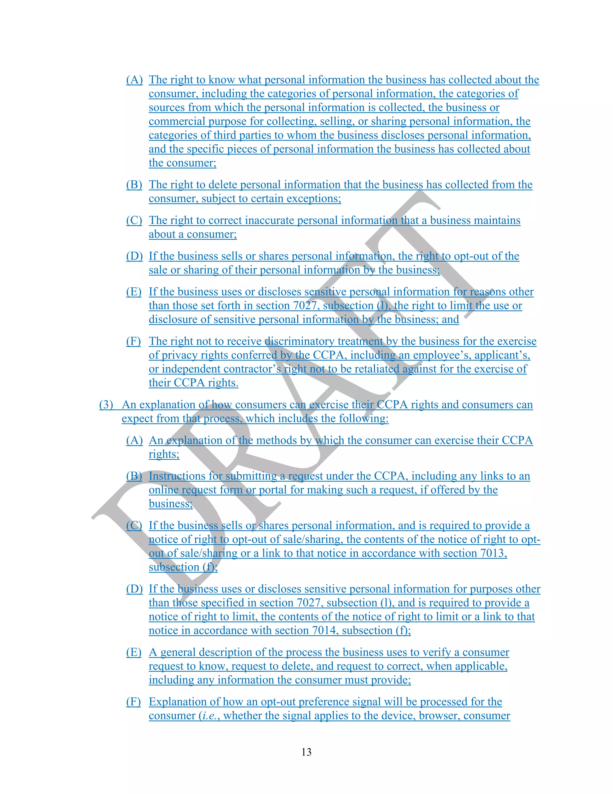 13
(A) The right to know what personal information the business has collected about the
consumer, including the categories of personal information, the categories of
sources from which the personal information is collected, the business or
commercial purpose for collecting, selling, or sharing personal information, the
categories of third parties to whom the business discloses personal information,
and the specific pieces of personal information the business has collected about
the consumer;
(B) The right to delete personal information that the business has collected from the
consumer, subject to certain exceptions;
(C) The right to correct inaccurate personal information that a business maintains
about a consumer;
(D) If the business sells or shares personal information, the right to opt-out of the
sale or sharing of their personal information by the business;
(E) If the business uses or discloses sensitive personal information for reasons other
than those set forth in section 7027, subsection (l), the right to limit the use or
disclosure of sensitive personal information by the business; and
(F) The right not to receive discriminatory treatment by the business for the exercise
of privacy rights conferred by the CCPA, including an employee’s, applicant’s,
or independent contractor’s right not to be retaliated against for the exercise of
their CCPA rights.
(3) An explanation of how consumers can exercise their CCPA rights and consumers can
expect from that process, which includes the following:
(A) An explanation of the methods by which the consumer can exercise their CCPA
rights;
(B) Instructions for submitting a request under the CCPA, including any links to an
online request form or portal for making such a request, if offered by the
business;
(C) If the business sells or shares personal information, and is required to provide a
notice of right to opt-out of sale/sharing, the contents of the notice of right to opt-
out of sale/sharing or a link to that notice in accordance with section 7013,
subsection (f);
(D) If the business uses or discloses sensitive personal information for purposes other
than those specified in section 7027, subsection (l), and is required to provide a
notice of right to limit, the contents of the notice of right to limit or a link to that
notice in accordance with section 7014, subsection (f);
(E) A general description of the process the business uses to verify a consumer
request to know, request to delete, and request to correct, when applicable,
including any information the consumer must provide;
(F) Explanation of how an opt-out preference signal will be processed for the
consumer (i.e., whether the signal applies to the device, browser, consumer
 