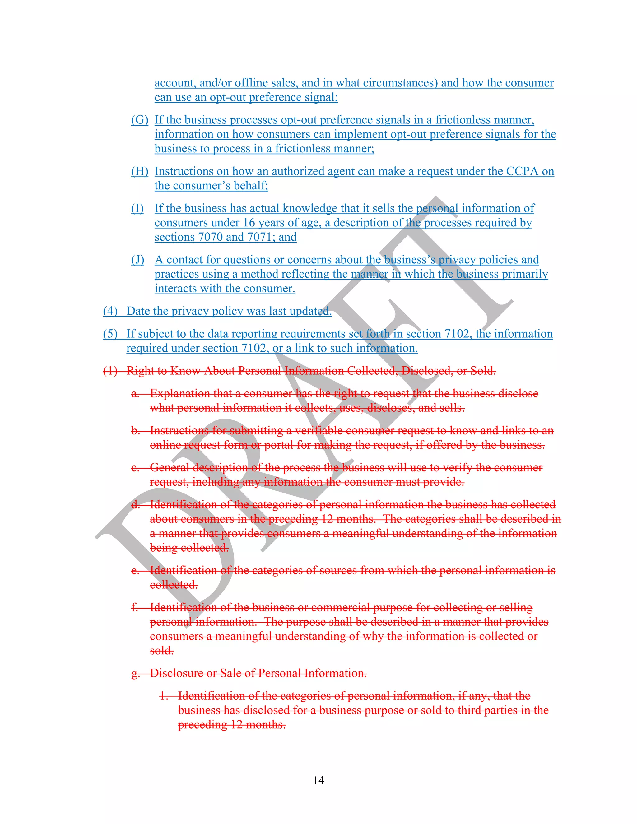 14
account, and/or offline sales, and in what circumstances) and how the consumer
can use an opt-out preference signal;
(G) If the business processes opt-out preference signals in a frictionless manner,
information on how consumers can implement opt-out preference signals for the
business to process in a frictionless manner;
(H) Instructions on how an authorized agent can make a request under the CCPA on
the consumer’s behalf;
(I) If the business has actual knowledge that it sells the personal information of
consumers under 16 years of age, a description of the processes required by
sections 7070 and 7071; and
(J) A contact for questions or concerns about the business’s privacy policies and
practices using a method reflecting the manner in which the business primarily
interacts with the consumer.
(4) Date the privacy policy was last updated.
(5) If subject to the data reporting requirements set forth in section 7102, the information
required under section 7102, or a link to such information.
(1) Right to Know About Personal Information Collected, Disclosed, or Sold.
a. Explanation that a consumer has the right to request that the business disclose
what personal information it collects, uses, discloses, and sells.
b. Instructions for submitting a verifiable consumer request to know and links to an
online request form or portal for making the request, if offered by the business.
c. General description of the process the business will use to verify the consumer
request, including any information the consumer must provide.
d. Identification of the categories of personal information the business has collected
about consumers in the preceding 12 months. The categories shall be described in
a manner that provides consumers a meaningful understanding of the information
being collected.
e. Identification of the categories of sources from which the personal information is
collected.
f. Identification of the business or commercial purpose for collecting or selling
personal information. The purpose shall be described in a manner that provides
consumers a meaningful understanding of why the information is collected or
sold.
g. Disclosure or Sale of Personal Information.
1. Identification of the categories of personal information, if any, that the
business has disclosed for a business purpose or sold to third parties in the
preceding 12 months.
 