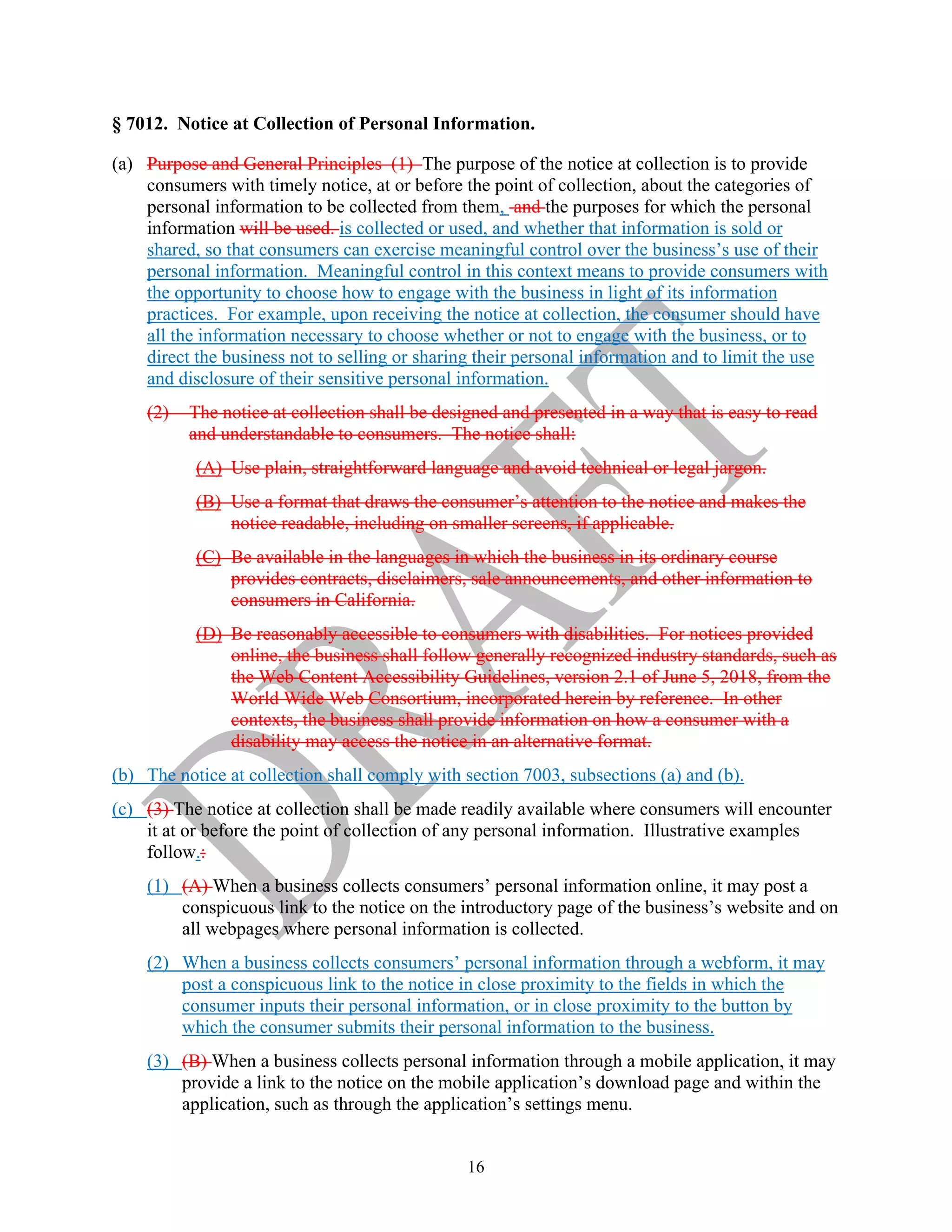 16
§ 7012. Notice at Collection of Personal Information.
(a) Purpose and General Principles (1) The purpose of the notice at collection is to provide
consumers with timely notice, at or before the point of collection, about the categories of
personal information to be collected from them, and the purposes for which the personal
information will be used. is collected or used, and whether that information is sold or
shared, so that consumers can exercise meaningful control over the business’s use of their
personal information. Meaningful control in this context means to provide consumers with
the opportunity to choose how to engage with the business in light of its information
practices. For example, upon receiving the notice at collection, the consumer should have
all the information necessary to choose whether or not to engage with the business, or to
direct the business not to selling or sharing their personal information and to limit the use
and disclosure of their sensitive personal information.
(2) The notice at collection shall be designed and presented in a way that is easy to read
and understandable to consumers. The notice shall:
(A) Use plain, straightforward language and avoid technical or legal jargon.
(B) Use a format that draws the consumer’s attention to the notice and makes the
notice readable, including on smaller screens, if applicable.
(C) Be available in the languages in which the business in its ordinary course
provides contracts, disclaimers, sale announcements, and other information to
consumers in California.
(D) Be reasonably accessible to consumers with disabilities. For notices provided
online, the business shall follow generally recognized industry standards, such as
the Web Content Accessibility Guidelines, version 2.1 of June 5, 2018, from the
World Wide Web Consortium, incorporated herein by reference. In other
contexts, the business shall provide information on how a consumer with a
disability may access the notice in an alternative format.
(b) The notice at collection shall comply with section 7003, subsections (a) and (b).
(c) (3) The notice at collection shall be made readily available where consumers will encounter
it at or before the point of collection of any personal information. Illustrative examples
follow.:
(1) (A) When a business collects consumers’ personal information online, it may post a
conspicuous link to the notice on the introductory page of the business’s website and on
all webpages where personal information is collected.
(2) When a business collects consumers’ personal information through a webform, it may
post a conspicuous link to the notice in close proximity to the fields in which the
consumer inputs their personal information, or in close proximity to the button by
which the consumer submits their personal information to the business.
(3) (B) When a business collects personal information through a mobile application, it may
provide a link to the notice on the mobile application’s download page and within the
application, such as through the application’s settings menu.
 