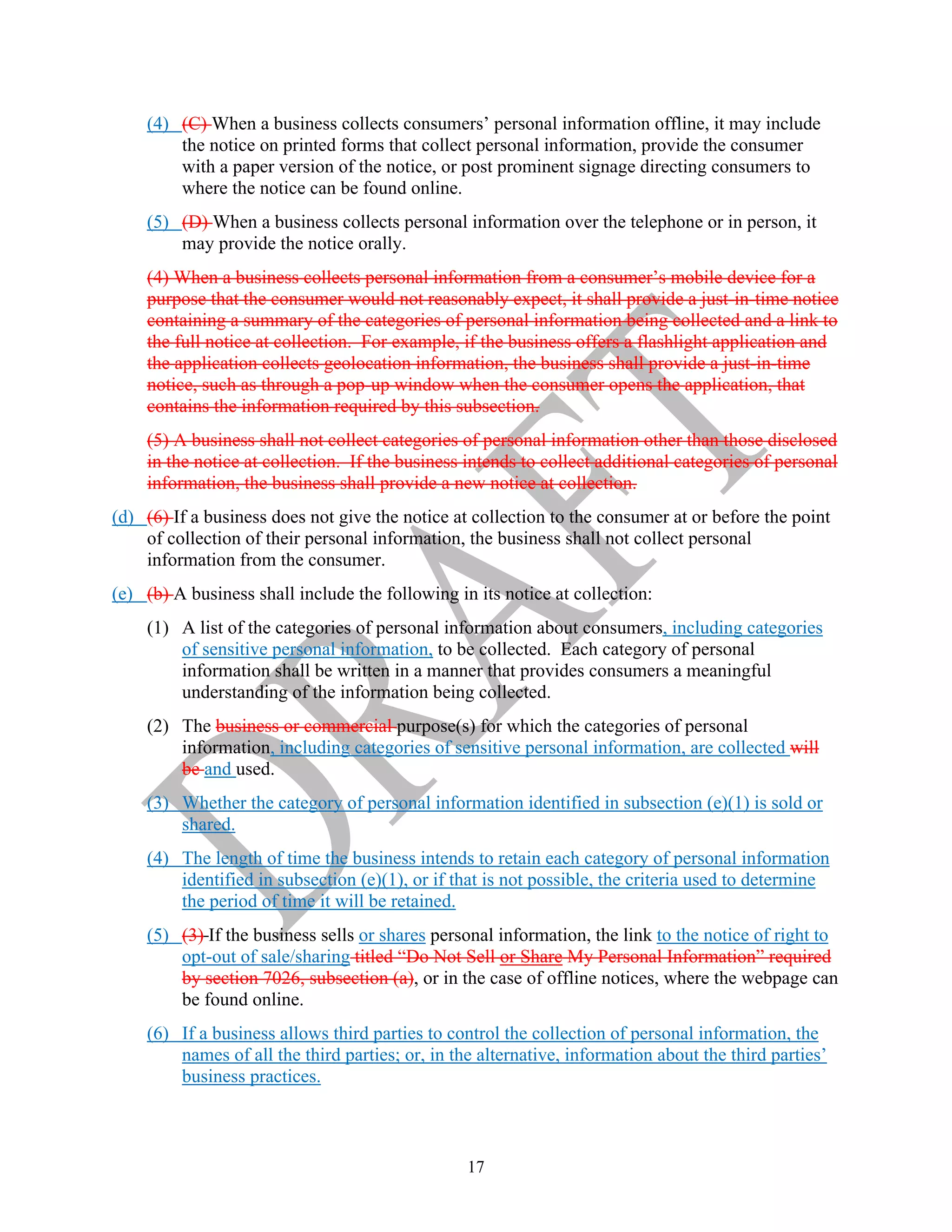 17
(4) (C) When a business collects consumers’ personal information offline, it may include
the notice on printed forms that collect personal information, provide the consumer
with a paper version of the notice, or post prominent signage directing consumers to
where the notice can be found online.
(5) (D) When a business collects personal information over the telephone or in person, it
may provide the notice orally.
(4) When a business collects personal information from a consumer’s mobile device for a
purpose that the consumer would not reasonably expect, it shall provide a just-in-time notice
containing a summary of the categories of personal information being collected and a link to
the full notice at collection. For example, if the business offers a flashlight application and
the application collects geolocation information, the business shall provide a just-in-time
notice, such as through a pop-up window when the consumer opens the application, that
contains the information required by this subsection.
(5) A business shall not collect categories of personal information other than those disclosed
in the notice at collection. If the business intends to collect additional categories of personal
information, the business shall provide a new notice at collection.
(d) (6) If a business does not give the notice at collection to the consumer at or before the point
of collection of their personal information, the business shall not collect personal
information from the consumer.
(e) (b) A business shall include the following in its notice at collection:
(1) A list of the categories of personal information about consumers, including categories
of sensitive personal information, to be collected. Each category of personal
information shall be written in a manner that provides consumers a meaningful
understanding of the information being collected.
(2) The business or commercial purpose(s) for which the categories of personal
information, including categories of sensitive personal information, are collected will
be and used.
(3) Whether the category of personal information identified in subsection (e)(1) is sold or
shared.
(4) The length of time the business intends to retain each category of personal information
identified in subsection (e)(1), or if that is not possible, the criteria used to determine
the period of time it will be retained.
(5) (3) If the business sells or shares personal information, the link to the notice of right to
opt-out of sale/sharing titled “Do Not Sell or Share My Personal Information” required
by section 7026, subsection (a), or in the case of offline notices, where the webpage can
be found online.
(6) If a business allows third parties to control the collection of personal information, the
names of all the third parties; or, in the alternative, information about the third parties’
business practices.
 