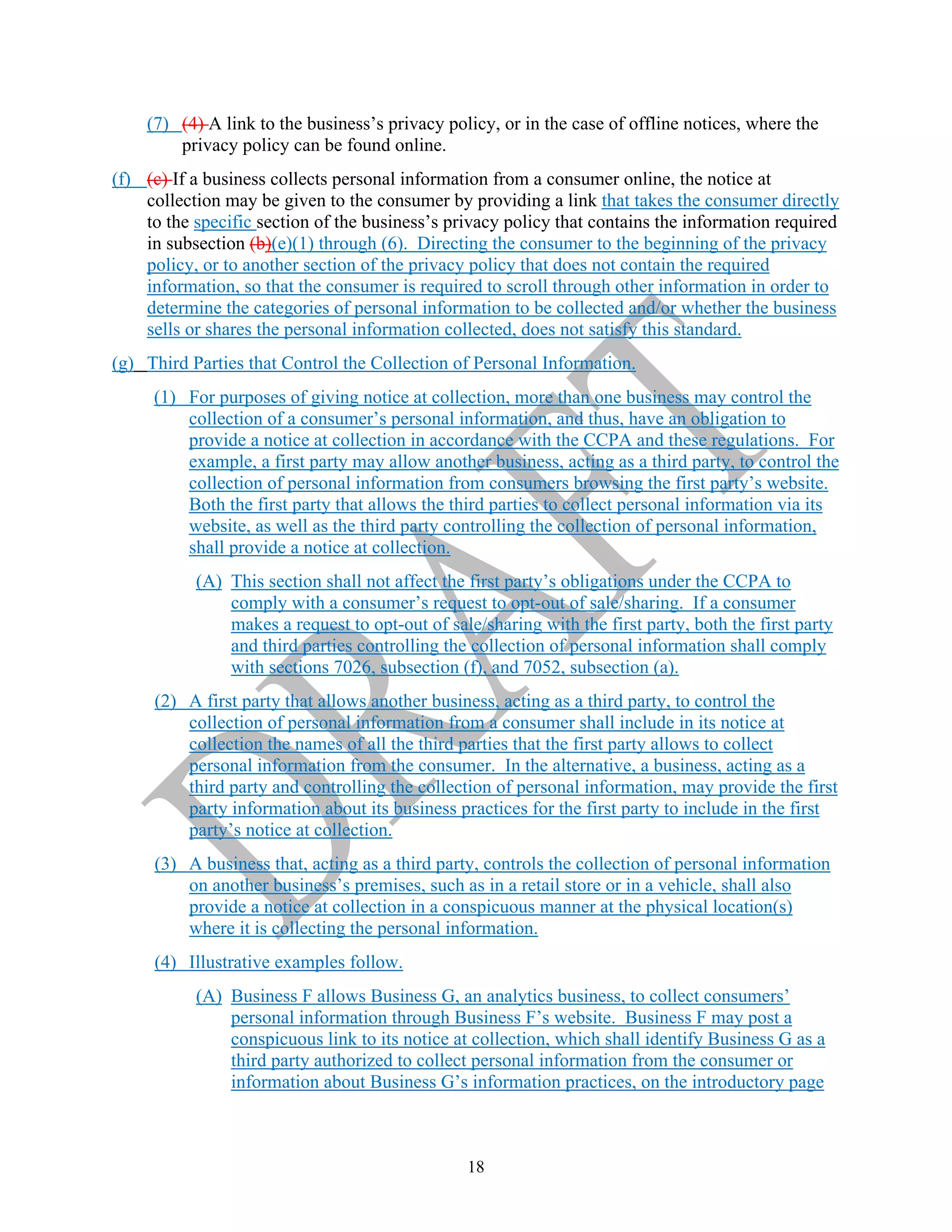 18
(7) (4) A link to the business’s privacy policy, or in the case of offline notices, where the
privacy policy can be found online.
(f) (c) If a business collects personal information from a consumer online, the notice at
collection may be given to the consumer by providing a link that takes the consumer directly
to the specific section of the business’s privacy policy that contains the information required
in subsection (b)(e)(1) through (6). Directing the consumer to the beginning of the privacy
policy, or to another section of the privacy policy that does not contain the required
information, so that the consumer is required to scroll through other information in order to
determine the categories of personal information to be collected and/or whether the business
sells or shares the personal information collected, does not satisfy this standard.
(g) Third Parties that Control the Collection of Personal Information.
(1) For purposes of giving notice at collection, more than one business may control the
collection of a consumer’s personal information, and thus, have an obligation to
provide a notice at collection in accordance with the CCPA and these regulations. For
example, a first party may allow another business, acting as a third party, to control the
collection of personal information from consumers browsing the first party’s website.
Both the first party that allows the third parties to collect personal information via its
website, as well as the third party controlling the collection of personal information,
shall provide a notice at collection.
(A) This section shall not affect the first party’s obligations under the CCPA to
comply with a consumer’s request to opt-out of sale/sharing. If a consumer
makes a request to opt-out of sale/sharing with the first party, both the first party
and third parties controlling the collection of personal information shall comply
with sections 7026, subsection (f), and 7052, subsection (a).
(2) A first party that allows another business, acting as a third party, to control the
collection of personal information from a consumer shall include in its notice at
collection the names of all the third parties that the first party allows to collect
personal information from the consumer. In the alternative, a business, acting as a
third party and controlling the collection of personal information, may provide the first
party information about its business practices for the first party to include in the first
party’s notice at collection.
(3) A business that, acting as a third party, controls the collection of personal information
on another business’s premises, such as in a retail store or in a vehicle, shall also
provide a notice at collection in a conspicuous manner at the physical location(s)
where it is collecting the personal information.
(4) Illustrative examples follow.
(A) Business F allows Business G, an analytics business, to collect consumers’
personal information through Business F’s website. Business F may post a
conspicuous link to its notice at collection, which shall identify Business G as a
third party authorized to collect personal information from the consumer or
information about Business G’s information practices, on the introductory page
 
