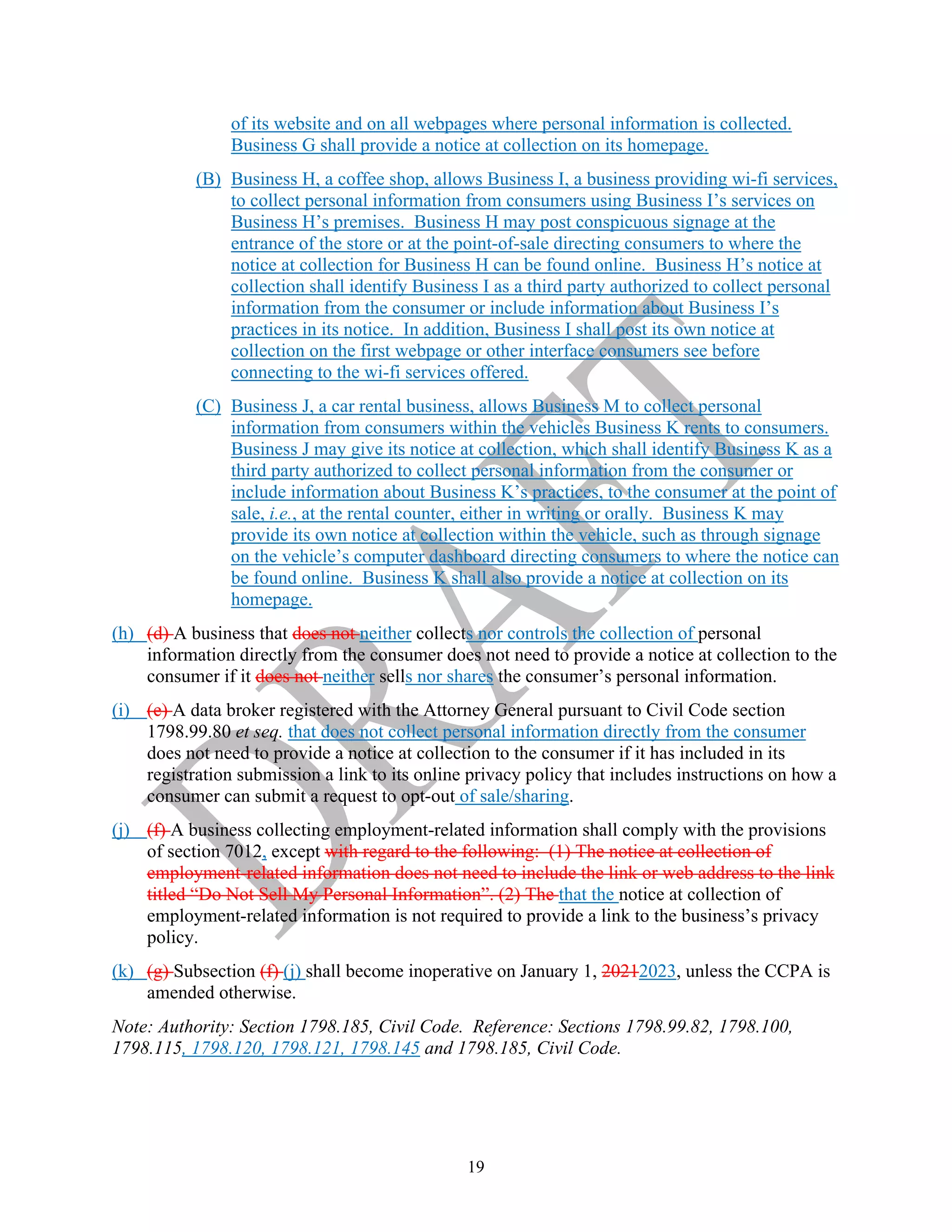 19
of its website and on all webpages where personal information is collected.
Business G shall provide a notice at collection on its homepage.
(B) Business H, a coffee shop, allows Business I, a business providing wi-fi services,
to collect personal information from consumers using Business I’s services on
Business H’s premises. Business H may post conspicuous signage at the
entrance of the store or at the point-of-sale directing consumers to where the
notice at collection for Business H can be found online. Business H’s notice at
collection shall identify Business I as a third party authorized to collect personal
information from the consumer or include information about Business I’s
practices in its notice. In addition, Business I shall post its own notice at
collection on the first webpage or other interface consumers see before
connecting to the wi-fi services offered.
(C) Business J, a car rental business, allows Business M to collect personal
information from consumers within the vehicles Business K rents to consumers.
Business J may give its notice at collection, which shall identify Business K as a
third party authorized to collect personal information from the consumer or
include information about Business K’s practices, to the consumer at the point of
sale, i.e., at the rental counter, either in writing or orally. Business K may
provide its own notice at collection within the vehicle, such as through signage
on the vehicle’s computer dashboard directing consumers to where the notice can
be found online. Business K shall also provide a notice at collection on its
homepage.
(h) (d) A business that does not neither collects nor controls the collection of personal
information directly from the consumer does not need to provide a notice at collection to the
consumer if it does not neither sells nor shares the consumer’s personal information.
(i) (e) A data broker registered with the Attorney General pursuant to Civil Code section
1798.99.80 et seq. that does not collect personal information directly from the consumer
does not need to provide a notice at collection to the consumer if it has included in its
registration submission a link to its online privacy policy that includes instructions on how a
consumer can submit a request to opt-out of sale/sharing.
(j) (f) A business collecting employment-related information shall comply with the provisions
of section 7012, except with regard to the following: (1) The notice at collection of
employment-related information does not need to include the link or web address to the link
titled “Do Not Sell My Personal Information”. (2) The that the notice at collection of
employment-related information is not required to provide a link to the business’s privacy
policy.
(k) (g) Subsection (f) (j) shall become inoperative on January 1, 20212023, unless the CCPA is
amended otherwise.
Note: Authority: Section 1798.185, Civil Code. Reference: Sections 1798.99.82, 1798.100,
1798.115, 1798.120, 1798.121, 1798.145 and 1798.185, Civil Code.
 