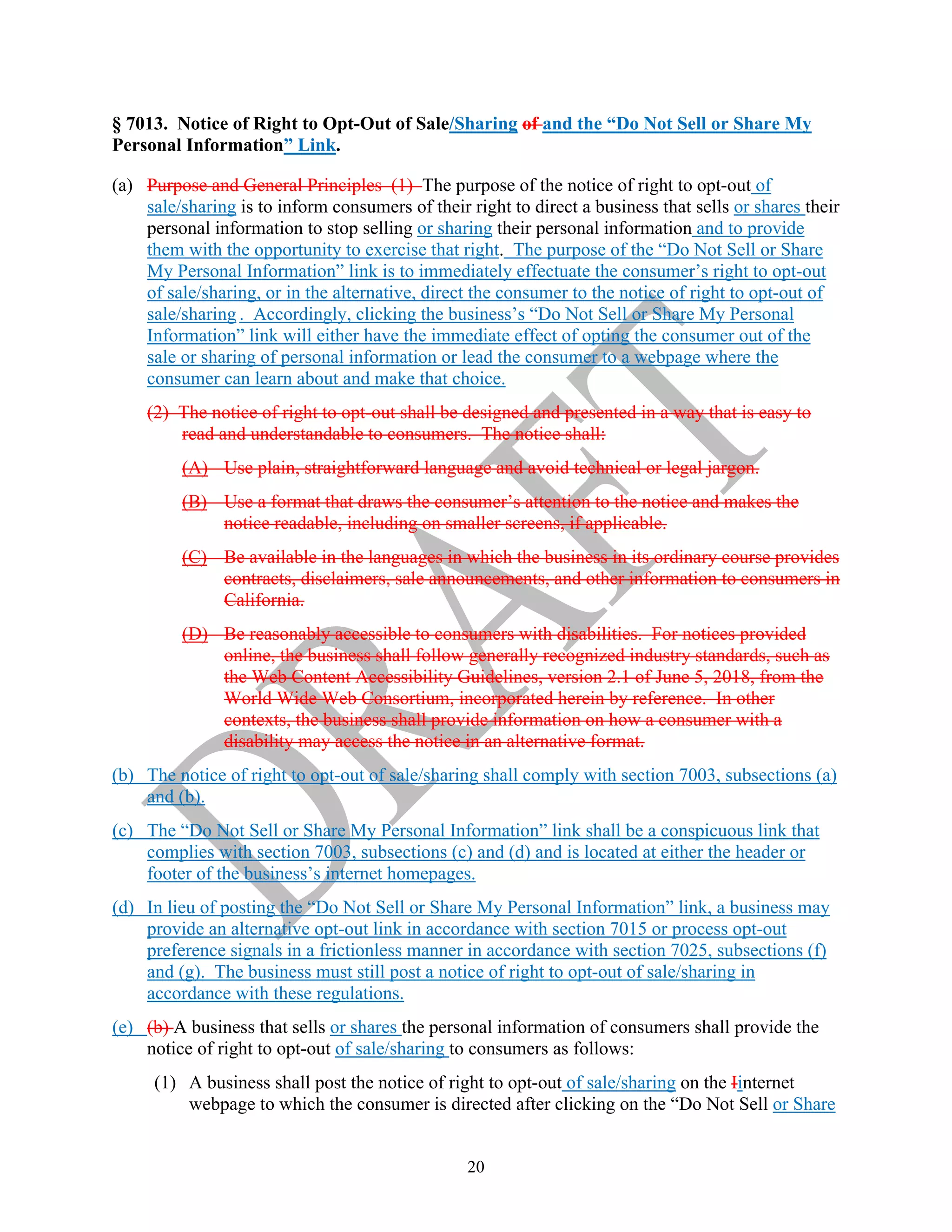 20
§ 7013. Notice of Right to Opt-Out of Sale/Sharing of and the “Do Not Sell or Share My
Personal Information” Link.
(a) Purpose and General Principles (1) The purpose of the notice of right to opt-out of
sale/sharing is to inform consumers of their right to direct a business that sells or shares their
personal information to stop selling or sharing their personal information and to provide
them with the opportunity to exercise that right. The purpose of the “Do Not Sell or Share
My Personal Information” link is to immediately effectuate the consumer’s right to opt-out
of sale/sharing, or in the alternative, direct the consumer to the notice of right to opt-out of
sale/sharing . Accordingly, clicking the business’s “Do Not Sell or Share My Personal
Information” link will either have the immediate effect of opting the consumer out of the
sale or sharing of personal information or lead the consumer to a webpage where the
consumer can learn about and make that choice.
(2) The notice of right to opt-out shall be designed and presented in a way that is easy to
read and understandable to consumers. The notice shall:
(A) Use plain, straightforward language and avoid technical or legal jargon.
(B) Use a format that draws the consumer’s attention to the notice and makes the
notice readable, including on smaller screens, if applicable.
(C) Be available in the languages in which the business in its ordinary course provides
contracts, disclaimers, sale announcements, and other information to consumers in
California.
(D) Be reasonably accessible to consumers with disabilities. For notices provided
online, the business shall follow generally recognized industry standards, such as
the Web Content Accessibility Guidelines, version 2.1 of June 5, 2018, from the
World Wide Web Consortium, incorporated herein by reference. In other
contexts, the business shall provide information on how a consumer with a
disability may access the notice in an alternative format.
(b) The notice of right to opt-out of sale/sharing shall comply with section 7003, subsections (a)
and (b).
(c) The “Do Not Sell or Share My Personal Information” link shall be a conspicuous link that
complies with section 7003, subsections (c) and (d) and is located at either the header or
footer of the business’s internet homepages.
(d) In lieu of posting the “Do Not Sell or Share My Personal Information” link, a business may
provide an alternative opt-out link in accordance with section 7015 or process opt-out
preference signals in a frictionless manner in accordance with section 7025, subsections (f)
and (g). The business must still post a notice of right to opt-out of sale/sharing in
accordance with these regulations.
(e) (b) A business that sells or shares the personal information of consumers shall provide the
notice of right to opt-out of sale/sharing to consumers as follows:
(1) A business shall post the notice of right to opt-out of sale/sharing on the Iinternet
webpage to which the consumer is directed after clicking on the “Do Not Sell or Share
 