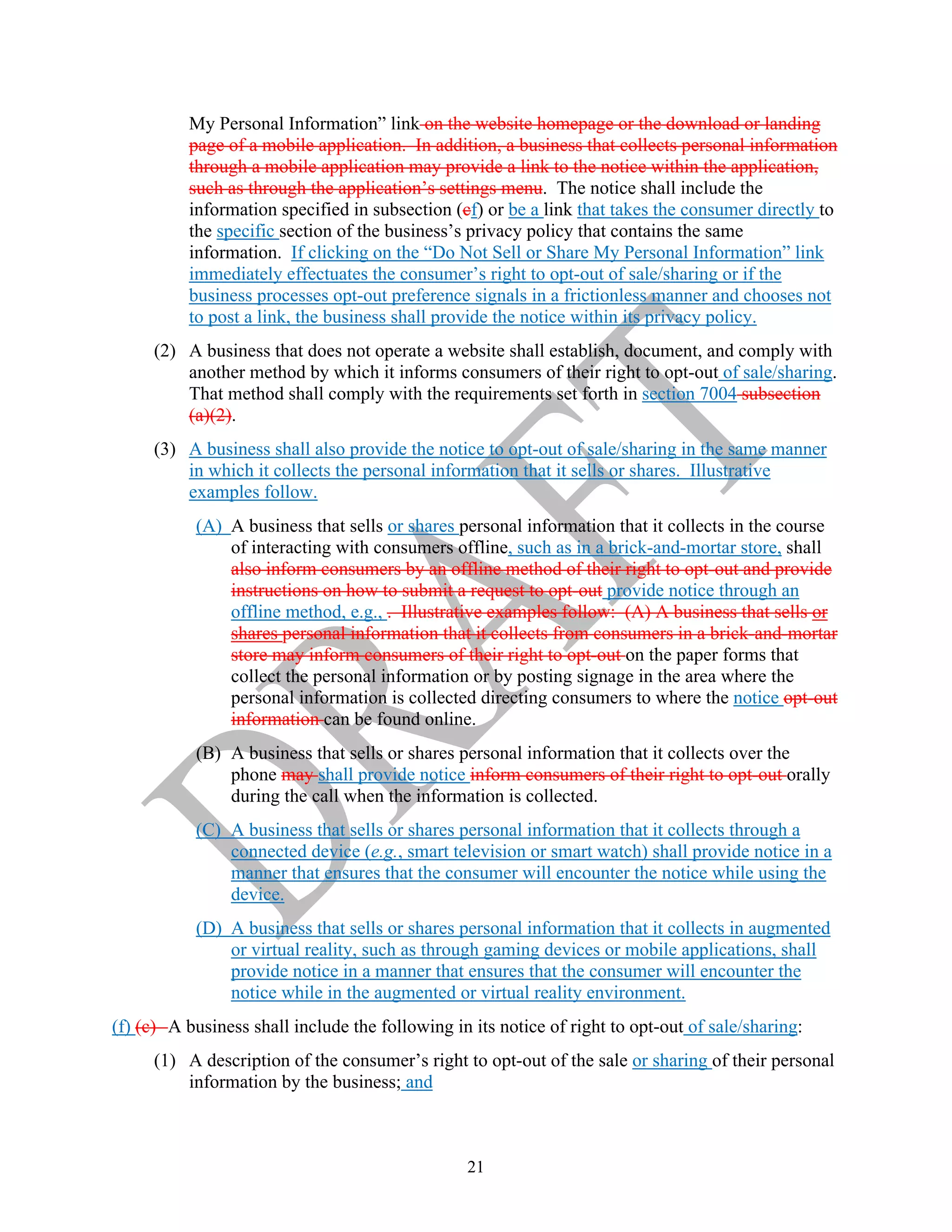 21
My Personal Information” link on the website homepage or the download or landing
page of a mobile application. In addition, a business that collects personal information
through a mobile application may provide a link to the notice within the application,
such as through the application’s settings menu. The notice shall include the
information specified in subsection (cf) or be a link that takes the consumer directly to
the specific section of the business’s privacy policy that contains the same
information. If clicking on the “Do Not Sell or Share My Personal Information” link
immediately effectuates the consumer’s right to opt-out of sale/sharing or if the
business processes opt-out preference signals in a frictionless manner and chooses not
to post a link, the business shall provide the notice within its privacy policy.
(2) A business that does not operate a website shall establish, document, and comply with
another method by which it informs consumers of their right to opt-out of sale/sharing.
That method shall comply with the requirements set forth in section 7004 subsection
(a)(2).
(3) A business shall also provide the notice to opt-out of sale/sharing in the same manner
in which it collects the personal information that it sells or shares. Illustrative
examples follow.
(A) A business that sells or shares personal information that it collects in the course
of interacting with consumers offline, such as in a brick-and-mortar store, shall
also inform consumers by an offline method of their right to opt-out and provide
instructions on how to submit a request to opt-out provide notice through an
offline method, e.g., . Illustrative examples follow: (A) A business that sells or
shares personal information that it collects from consumers in a brick-and-mortar
store may inform consumers of their right to opt-out on the paper forms that
collect the personal information or by posting signage in the area where the
personal information is collected directing consumers to where the notice opt-out
information can be found online.
(B) A business that sells or shares personal information that it collects over the
phone may shall provide notice inform consumers of their right to opt-out orally
during the call when the information is collected.
(C) A business that sells or shares personal information that it collects through a
connected device (e.g., smart television or smart watch) shall provide notice in a
manner that ensures that the consumer will encounter the notice while using the
device.
(D) A business that sells or shares personal information that it collects in augmented
or virtual reality, such as through gaming devices or mobile applications, shall
provide notice in a manner that ensures that the consumer will encounter the
notice while in the augmented or virtual reality environment.
(f) (c) A business shall include the following in its notice of right to opt-out of sale/sharing:
(1) A description of the consumer’s right to opt-out of the sale or sharing of their personal
information by the business; and
 