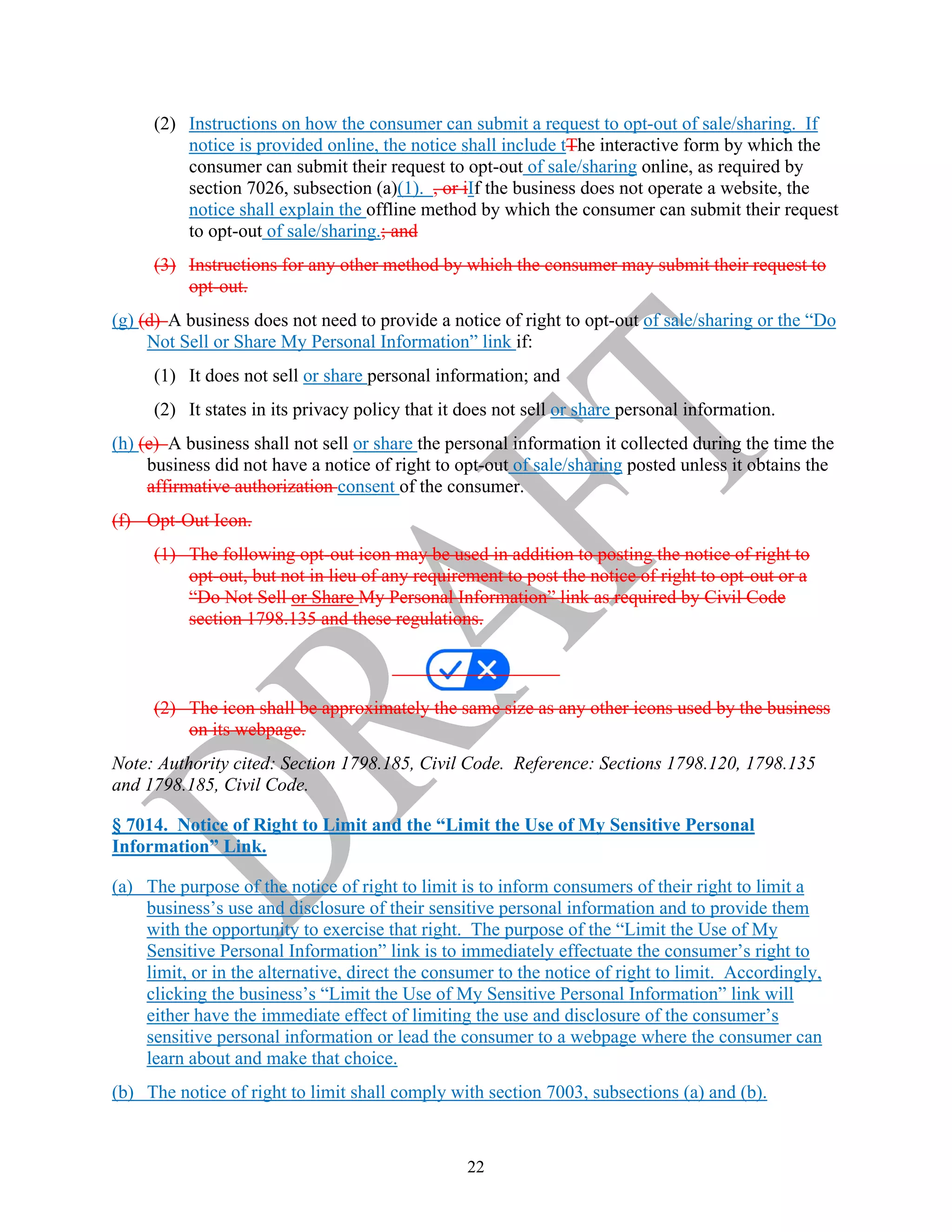 22
(2) Instructions on how the consumer can submit a request to opt-out of sale/sharing. If
notice is provided online, the notice shall include tThe interactive form by which the
consumer can submit their request to opt-out of sale/sharing online, as required by
section 7026, subsection (a)(1). , or iIf the business does not operate a website, the
notice shall explain the offline method by which the consumer can submit their request
to opt-out of sale/sharing.; and
(3) Instructions for any other method by which the consumer may submit their request to
opt-out.
(g) (d) A business does not need to provide a notice of right to opt-out of sale/sharing or the “Do
Not Sell or Share My Personal Information” link if:
(1) It does not sell or share personal information; and
(2) It states in its privacy policy that it does not sell or share personal information.
(h) (e) A business shall not sell or share the personal information it collected during the time the
business did not have a notice of right to opt-out of sale/sharing posted unless it obtains the
affirmative authorization consent of the consumer.
(f) Opt-Out Icon.
(1) The following opt-out icon may be used in addition to posting the notice of right to
opt-out, but not in lieu of any requirement to post the notice of right to opt-out or a
“Do Not Sell or Share My Personal Information” link as required by Civil Code
section 1798.135 and these regulations.
(2) The icon shall be approximately the same size as any other icons used by the business
on its webpage.
Note: Authority cited: Section 1798.185, Civil Code. Reference: Sections 1798.120, 1798.135
and 1798.185, Civil Code.
§ 7014. Notice of Right to Limit and the “Limit the Use of My Sensitive Personal
Information” Link.
(a) The purpose of the notice of right to limit is to inform consumers of their right to limit a
business’s use and disclosure of their sensitive personal information and to provide them
with the opportunity to exercise that right. The purpose of the “Limit the Use of My
Sensitive Personal Information” link is to immediately effectuate the consumer’s right to
limit, or in the alternative, direct the consumer to the notice of right to limit. Accordingly,
clicking the business’s “Limit the Use of My Sensitive Personal Information” link will
either have the immediate effect of limiting the use and disclosure of the consumer’s
sensitive personal information or lead the consumer to a webpage where the consumer can
learn about and make that choice.
(b) The notice of right to limit shall comply with section 7003, subsections (a) and (b).
 