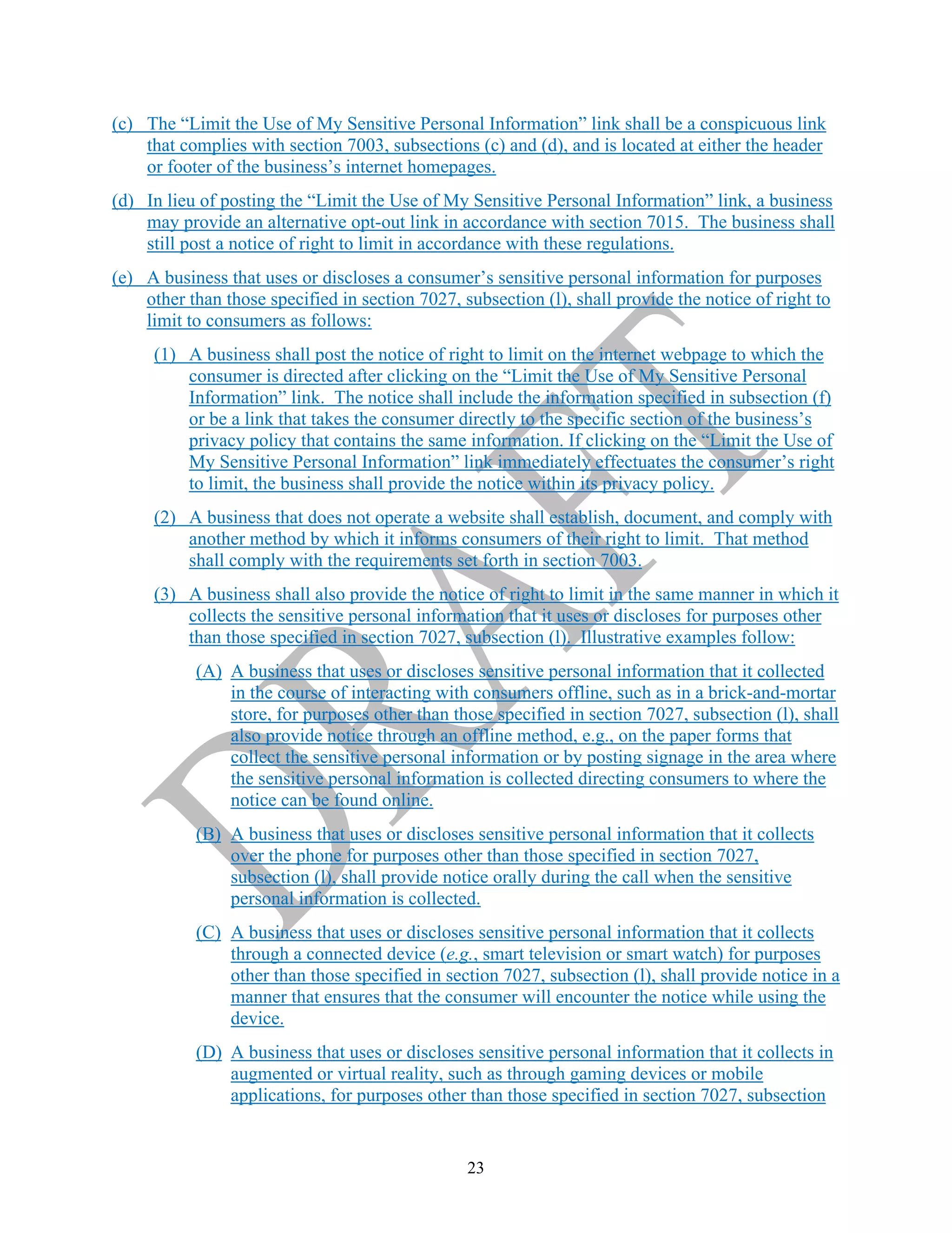 23
(c) The “Limit the Use of My Sensitive Personal Information” link shall be a conspicuous link
that complies with section 7003, subsections (c) and (d), and is located at either the header
or footer of the business’s internet homepages.
(d) In lieu of posting the “Limit the Use of My Sensitive Personal Information” link, a business
may provide an alternative opt-out link in accordance with section 7015. The business shall
still post a notice of right to limit in accordance with these regulations.
(e) A business that uses or discloses a consumer’s sensitive personal information for purposes
other than those specified in section 7027, subsection (l), shall provide the notice of right to
limit to consumers as follows:
(1) A business shall post the notice of right to limit on the internet webpage to which the
consumer is directed after clicking on the “Limit the Use of My Sensitive Personal
Information” link. The notice shall include the information specified in subsection (f)
or be a link that takes the consumer directly to the specific section of the business’s
privacy policy that contains the same information. If clicking on the “Limit the Use of
My Sensitive Personal Information” link immediately effectuates the consumer’s right
to limit, the business shall provide the notice within its privacy policy.
(2) A business that does not operate a website shall establish, document, and comply with
another method by which it informs consumers of their right to limit. That method
shall comply with the requirements set forth in section 7003.
(3) A business shall also provide the notice of right to limit in the same manner in which it
collects the sensitive personal information that it uses or discloses for purposes other
than those specified in section 7027, subsection (l). Illustrative examples follow:
(A) A business that uses or discloses sensitive personal information that it collected
in the course of interacting with consumers offline, such as in a brick-and-mortar
store, for purposes other than those specified in section 7027, subsection (l), shall
also provide notice through an offline method, e.g., on the paper forms that
collect the sensitive personal information or by posting signage in the area where
the sensitive personal information is collected directing consumers to where the
notice can be found online.
(B) A business that uses or discloses sensitive personal information that it collects
over the phone for purposes other than those specified in section 7027,
subsection (l), shall provide notice orally during the call when the sensitive
personal information is collected.
(C) A business that uses or discloses sensitive personal information that it collects
through a connected device (e.g., smart television or smart watch) for purposes
other than those specified in section 7027, subsection (l), shall provide notice in a
manner that ensures that the consumer will encounter the notice while using the
device.
(D) A business that uses or discloses sensitive personal information that it collects in
augmented or virtual reality, such as through gaming devices or mobile
applications, for purposes other than those specified in section 7027, subsection
 