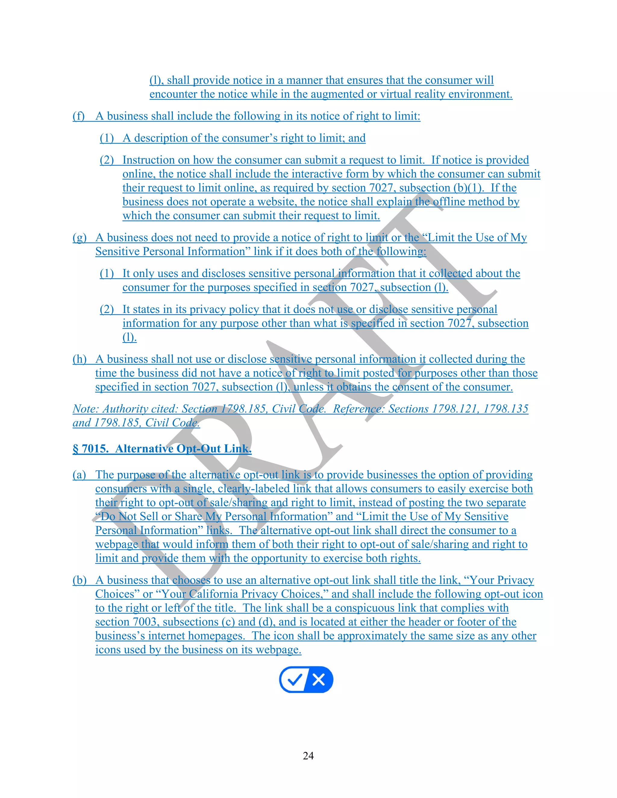 24
(l), shall provide notice in a manner that ensures that the consumer will
encounter the notice while in the augmented or virtual reality environment.
(f) A business shall include the following in its notice of right to limit:
(1) A description of the consumer’s right to limit; and
(2) Instruction on how the consumer can submit a request to limit. If notice is provided
online, the notice shall include the interactive form by which the consumer can submit
their request to limit online, as required by section 7027, subsection (b)(1). If the
business does not operate a website, the notice shall explain the offline method by
which the consumer can submit their request to limit.
(g) A business does not need to provide a notice of right to limit or the “Limit the Use of My
Sensitive Personal Information” link if it does both of the following:
(1) It only uses and discloses sensitive personal information that it collected about the
consumer for the purposes specified in section 7027, subsection (l).
(2) It states in its privacy policy that it does not use or disclose sensitive personal
information for any purpose other than what is specified in section 7027, subsection
(l).
(h) A business shall not use or disclose sensitive personal information it collected during the
time the business did not have a notice of right to limit posted for purposes other than those
specified in section 7027, subsection (l), unless it obtains the consent of the consumer.
Note: Authority cited: Section 1798.185, Civil Code. Reference: Sections 1798.121, 1798.135
and 1798.185, Civil Code.
§ 7015. Alternative Opt-Out Link.
(a) The purpose of the alternative opt-out link is to provide businesses the option of providing
consumers with a single, clearly-labeled link that allows consumers to easily exercise both
their right to opt-out of sale/sharing and right to limit, instead of posting the two separate
“Do Not Sell or Share My Personal Information” and “Limit the Use of My Sensitive
Personal Information” links. The alternative opt-out link shall direct the consumer to a
webpage that would inform them of both their right to opt-out of sale/sharing and right to
limit and provide them with the opportunity to exercise both rights.
(b) A business that chooses to use an alternative opt-out link shall title the link, “Your Privacy
Choices” or “Your California Privacy Choices,” and shall include the following opt-out icon
to the right or left of the title. The link shall be a conspicuous link that complies with
section 7003, subsections (c) and (d), and is located at either the header or footer of the
business’s internet homepages. The icon shall be approximately the same size as any other
icons used by the business on its webpage.
 
