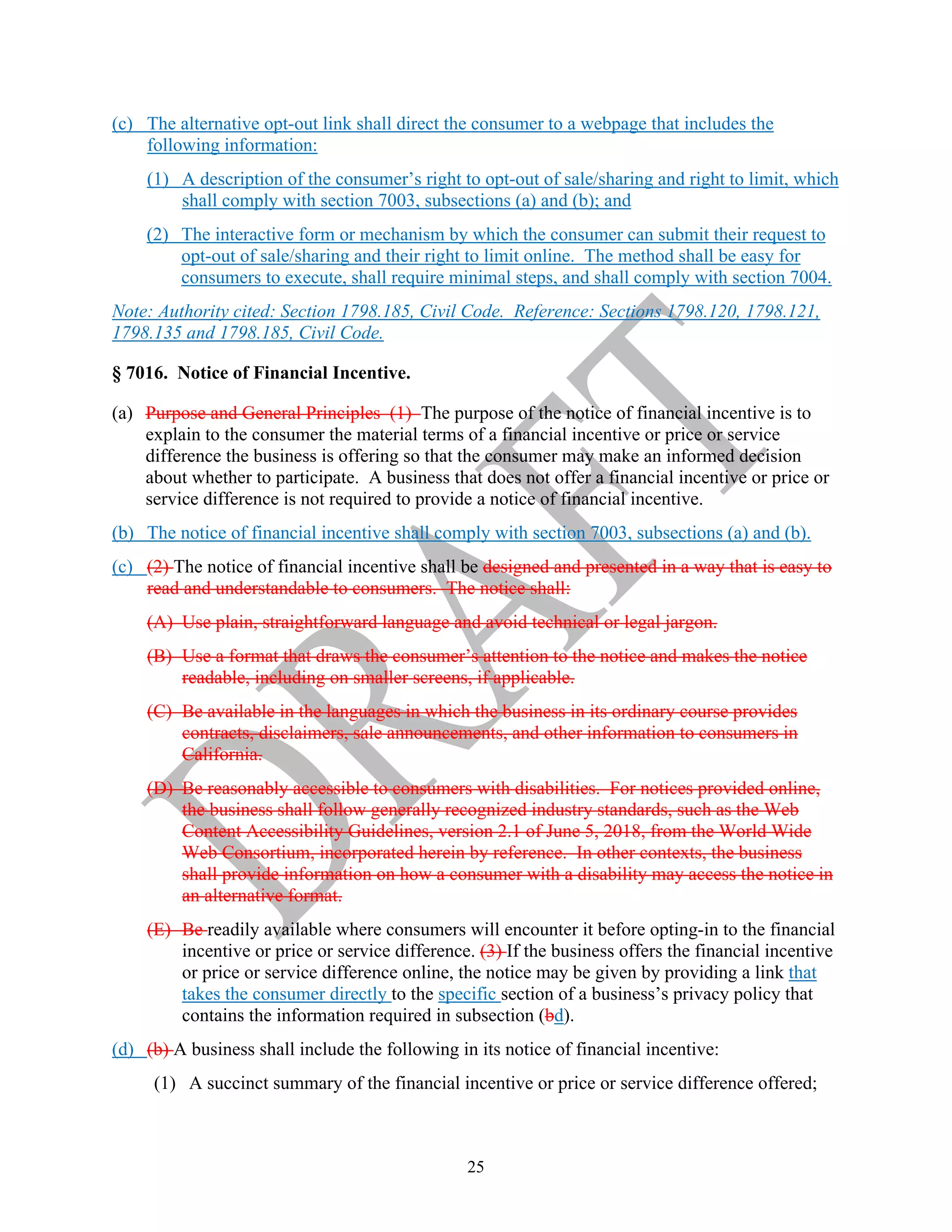 25
(c) The alternative opt-out link shall direct the consumer to a webpage that includes the
following information:
(1) A description of the consumer’s right to opt-out of sale/sharing and right to limit, which
shall comply with section 7003, subsections (a) and (b); and
(2) The interactive form or mechanism by which the consumer can submit their request to
opt-out of sale/sharing and their right to limit online. The method shall be easy for
consumers to execute, shall require minimal steps, and shall comply with section 7004.
Note: Authority cited: Section 1798.185, Civil Code. Reference: Sections 1798.120, 1798.121,
1798.135 and 1798.185, Civil Code.
§ 7016. Notice of Financial Incentive.
(a) Purpose and General Principles (1) The purpose of the notice of financial incentive is to
explain to the consumer the material terms of a financial incentive or price or service
difference the business is offering so that the consumer may make an informed decision
about whether to participate. A business that does not offer a financial incentive or price or
service difference is not required to provide a notice of financial incentive.
(b) The notice of financial incentive shall comply with section 7003, subsections (a) and (b).
(c) (2) The notice of financial incentive shall be designed and presented in a way that is easy to
read and understandable to consumers. The notice shall:
(A) Use plain, straightforward language and avoid technical or legal jargon.
(B) Use a format that draws the consumer’s attention to the notice and makes the notice
readable, including on smaller screens, if applicable.
(C) Be available in the languages in which the business in its ordinary course provides
contracts, disclaimers, sale announcements, and other information to consumers in
California.
(D) Be reasonably accessible to consumers with disabilities. For notices provided online,
the business shall follow generally recognized industry standards, such as the Web
Content Accessibility Guidelines, version 2.1 of June 5, 2018, from the World Wide
Web Consortium, incorporated herein by reference. In other contexts, the business
shall provide information on how a consumer with a disability may access the notice in
an alternative format.
(E) Be readily available where consumers will encounter it before opting-in to the financial
incentive or price or service difference. (3) If the business offers the financial incentive
or price or service difference online, the notice may be given by providing a link that
takes the consumer directly to the specific section of a business’s privacy policy that
contains the information required in subsection (bd).
(d) (b) A business shall include the following in its notice of financial incentive:
(1) A succinct summary of the financial incentive or price or service difference offered;
 