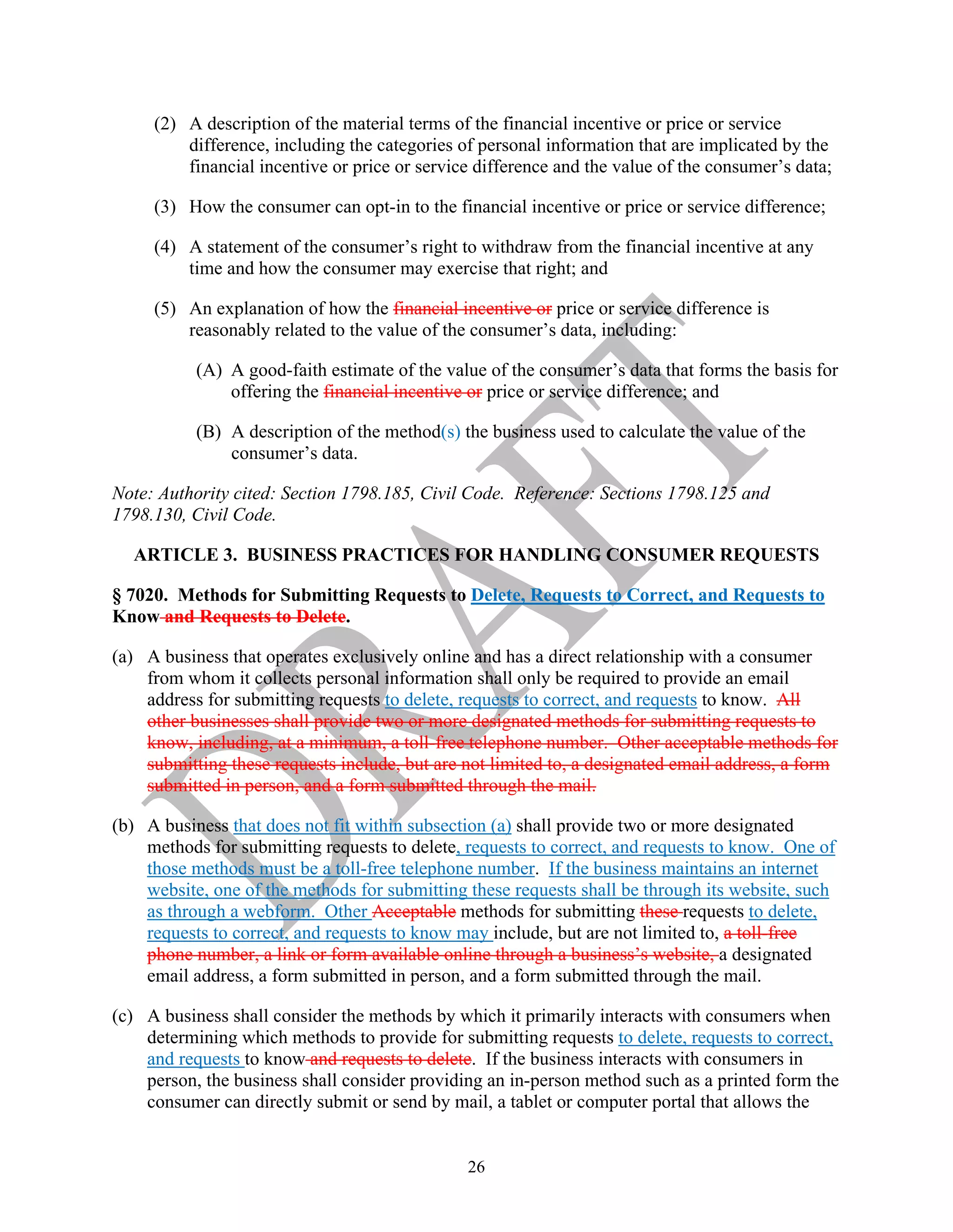 26
(2) A description of the material terms of the financial incentive or price or service
difference, including the categories of personal information that are implicated by the
financial incentive or price or service difference and the value of the consumer’s data;
(3) How the consumer can opt-in to the financial incentive or price or service difference;
(4) A statement of the consumer’s right to withdraw from the financial incentive at any
time and how the consumer may exercise that right; and
(5) An explanation of how the financial incentive or price or service difference is
reasonably related to the value of the consumer’s data, including:
(A) A good-faith estimate of the value of the consumer’s data that forms the basis for
offering the financial incentive or price or service difference; and
(B) A description of the method(s) the business used to calculate the value of the
consumer’s data.
Note: Authority cited: Section 1798.185, Civil Code. Reference: Sections 1798.125 and
1798.130, Civil Code.
ARTICLE 3. BUSINESS PRACTICES FOR HANDLING CONSUMER REQUESTS
§ 7020. Methods for Submitting Requests to Delete, Requests to Correct, and Requests to
Know and Requests to Delete.
(a) A business that operates exclusively online and has a direct relationship with a consumer
from whom it collects personal information shall only be required to provide an email
address for submitting requests to delete, requests to correct, and requests to know. All
other businesses shall provide two or more designated methods for submitting requests to
know, including, at a minimum, a toll-free telephone number. Other acceptable methods for
submitting these requests include, but are not limited to, a designated email address, a form
submitted in person, and a form submitted through the mail.
(b) A business that does not fit within subsection (a) shall provide two or more designated
methods for submitting requests to delete, requests to correct, and requests to know. One of
those methods must be a toll-free telephone number. If the business maintains an internet
website, one of the methods for submitting these requests shall be through its website, such
as through a webform. Other Acceptable methods for submitting these requests to delete,
requests to correct, and requests to know may include, but are not limited to, a toll-free
phone number, a link or form available online through a business’s website, a designated
email address, a form submitted in person, and a form submitted through the mail.
(c) A business shall consider the methods by which it primarily interacts with consumers when
determining which methods to provide for submitting requests to delete, requests to correct,
and requests to know and requests to delete. If the business interacts with consumers in
person, the business shall consider providing an in-person method such as a printed form the
consumer can directly submit or send by mail, a tablet or computer portal that allows the
 