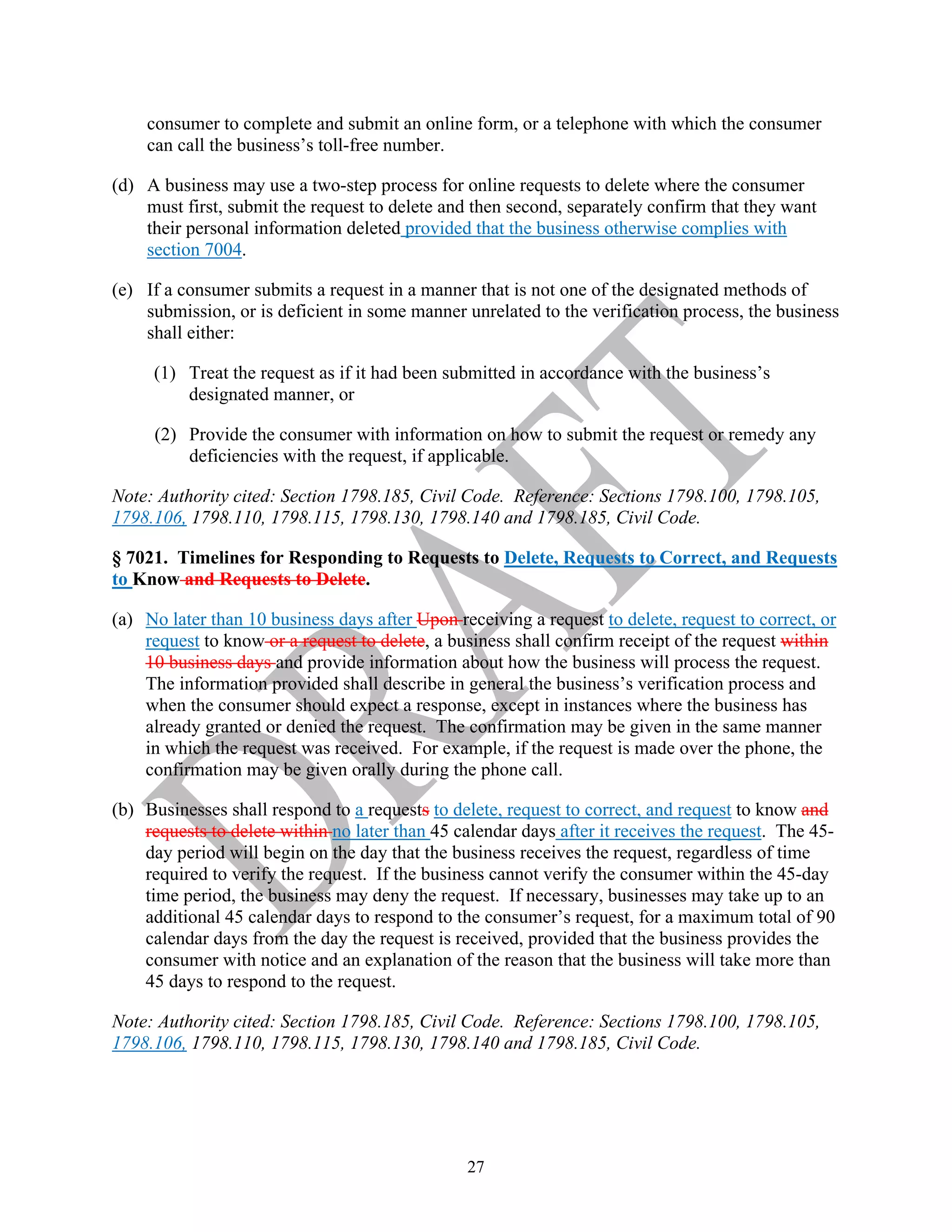 27
consumer to complete and submit an online form, or a telephone with which the consumer
can call the business’s toll-free number.
(d) A business may use a two-step process for online requests to delete where the consumer
must first, submit the request to delete and then second, separately confirm that they want
their personal information deleted provided that the business otherwise complies with
section 7004.
(e) If a consumer submits a request in a manner that is not one of the designated methods of
submission, or is deficient in some manner unrelated to the verification process, the business
shall either:
(1) Treat the request as if it had been submitted in accordance with the business’s
designated manner, or
(2) Provide the consumer with information on how to submit the request or remedy any
deficiencies with the request, if applicable.
Note: Authority cited: Section 1798.185, Civil Code. Reference: Sections 1798.100, 1798.105,
1798.106, 1798.110, 1798.115, 1798.130, 1798.140 and 1798.185, Civil Code.
§ 7021. Timelines for Responding to Requests to Delete, Requests to Correct, and Requests
to Know and Requests to Delete.
(a) No later than 10 business days after Upon receiving a request to delete, request to correct, or
request to know or a request to delete, a business shall confirm receipt of the request within
10 business days and provide information about how the business will process the request.
The information provided shall describe in general the business’s verification process and
when the consumer should expect a response, except in instances where the business has
already granted or denied the request. The confirmation may be given in the same manner
in which the request was received. For example, if the request is made over the phone, the
confirmation may be given orally during the phone call.
(b) Businesses shall respond to a requests to delete, request to correct, and request to know and
requests to delete within no later than 45 calendar days after it receives the request. The 45-
day period will begin on the day that the business receives the request, regardless of time
required to verify the request. If the business cannot verify the consumer within the 45-day
time period, the business may deny the request. If necessary, businesses may take up to an
additional 45 calendar days to respond to the consumer’s request, for a maximum total of 90
calendar days from the day the request is received, provided that the business provides the
consumer with notice and an explanation of the reason that the business will take more than
45 days to respond to the request.
Note: Authority cited: Section 1798.185, Civil Code. Reference: Sections 1798.100, 1798.105,
1798.106, 1798.110, 1798.115, 1798.130, 1798.140 and 1798.185, Civil Code.
 