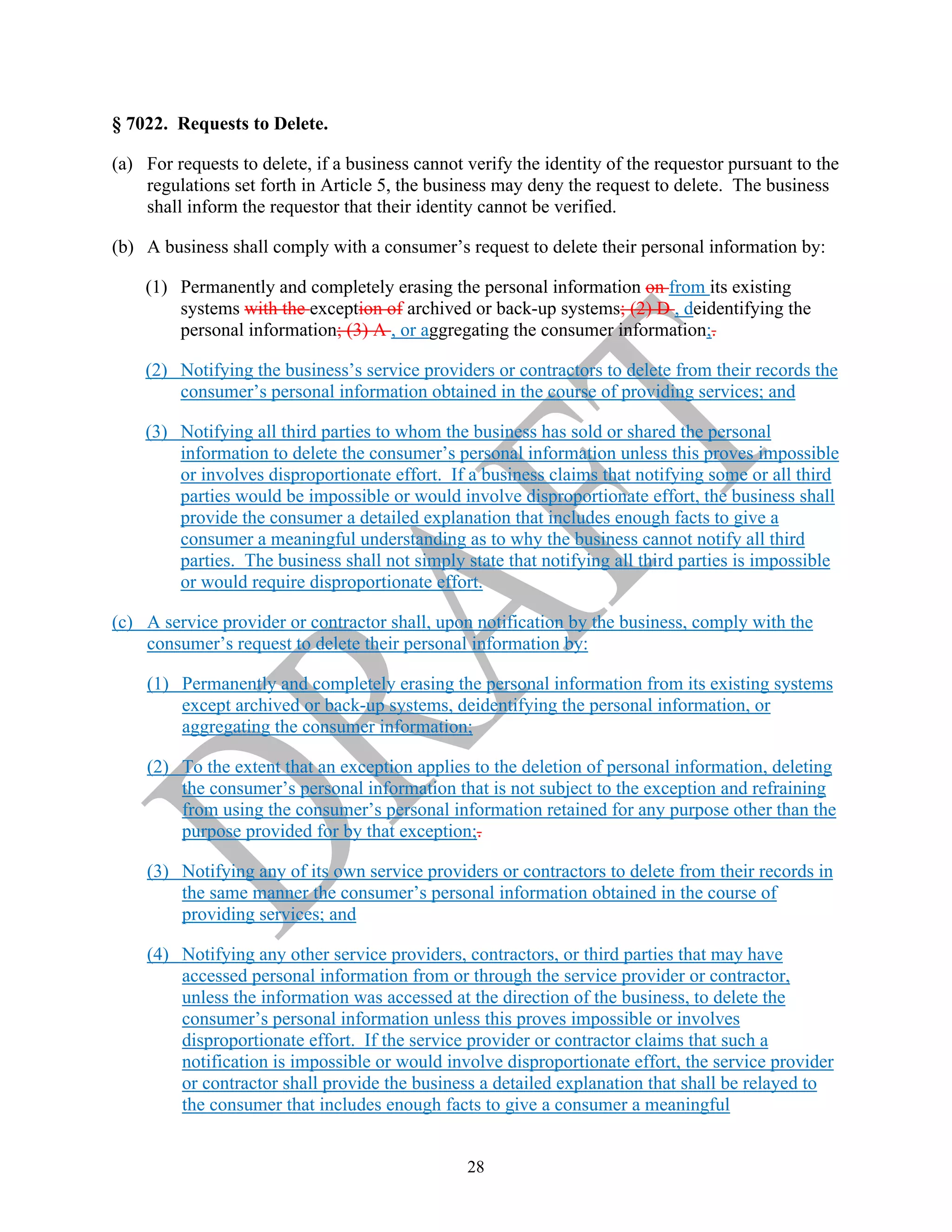 28
§ 7022. Requests to Delete.
(a) For requests to delete, if a business cannot verify the identity of the requestor pursuant to the
regulations set forth in Article 5, the business may deny the request to delete. The business
shall inform the requestor that their identity cannot be verified.
(b) A business shall comply with a consumer’s request to delete their personal information by:
(1) Permanently and completely erasing the personal information on from its existing
systems with the exception of archived or back-up systems; (2) D , deidentifying the
personal information; (3) A , or aggregating the consumer information;.
(2) Notifying the business’s service providers or contractors to delete from their records the
consumer’s personal information obtained in the course of providing services; and
(3) Notifying all third parties to whom the business has sold or shared the personal
information to delete the consumer’s personal information unless this proves impossible
or involves disproportionate effort. If a business claims that notifying some or all third
parties would be impossible or would involve disproportionate effort, the business shall
provide the consumer a detailed explanation that includes enough facts to give a
consumer a meaningful understanding as to why the business cannot notify all third
parties. The business shall not simply state that notifying all third parties is impossible
or would require disproportionate effort.
(c) A service provider or contractor shall, upon notification by the business, comply with the
consumer’s request to delete their personal information by:
(1) Permanently and completely erasing the personal information from its existing systems
except archived or back-up systems, deidentifying the personal information, or
aggregating the consumer information;
(2) To the extent that an exception applies to the deletion of personal information, deleting
the consumer’s personal information that is not subject to the exception and refraining
from using the consumer’s personal information retained for any purpose other than the
purpose provided for by that exception;.
(3) Notifying any of its own service providers or contractors to delete from their records in
the same manner the consumer’s personal information obtained in the course of
providing services; and
(4) Notifying any other service providers, contractors, or third parties that may have
accessed personal information from or through the service provider or contractor,
unless the information was accessed at the direction of the business, to delete the
consumer’s personal information unless this proves impossible or involves
disproportionate effort. If the service provider or contractor claims that such a
notification is impossible or would involve disproportionate effort, the service provider
or contractor shall provide the business a detailed explanation that shall be relayed to
the consumer that includes enough facts to give a consumer a meaningful
 