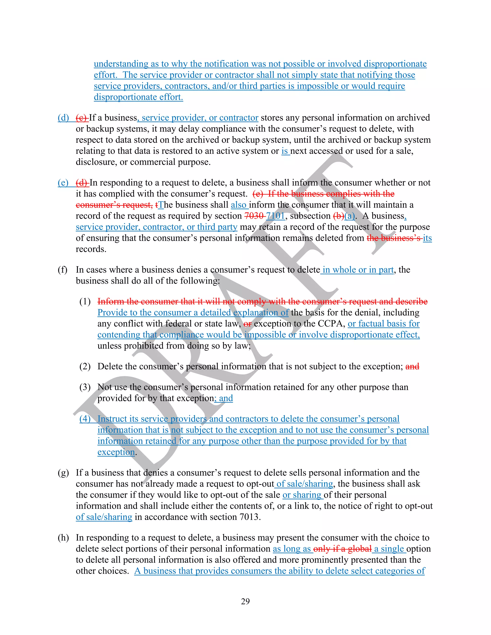 29
understanding as to why the notification was not possible or involved disproportionate
effort. The service provider or contractor shall not simply state that notifying those
service providers, contractors, and/or third parties is impossible or would require
disproportionate effort.
(d) (c) If a business, service provider, or contractor stores any personal information on archived
or backup systems, it may delay compliance with the consumer’s request to delete, with
respect to data stored on the archived or backup system, until the archived or backup system
relating to that data is restored to an active system or is next accessed or used for a sale,
disclosure, or commercial purpose.
(e) (d) In responding to a request to delete, a business shall inform the consumer whether or not
it has complied with the consumer’s request. (e) If the business complies with the
consumer’s request, tThe business shall also inform the consumer that it will maintain a
record of the request as required by section 7030 7101, subsection (b)(a). A business,
service provider, contractor, or third party may retain a record of the request for the purpose
of ensuring that the consumer’s personal information remains deleted from the business’s its
records.
(f) In cases where a business denies a consumer’s request to delete in whole or in part, the
business shall do all of the following:
(1) Inform the consumer that it will not comply with the consumer’s request and describe
Provide to the consumer a detailed explanation of the basis for the denial, including
any conflict with federal or state law, or exception to the CCPA, or factual basis for
contending that compliance would be impossible or involve disproportionate effect,
unless prohibited from doing so by law;
(2) Delete the consumer’s personal information that is not subject to the exception; and
(3) Not use the consumer’s personal information retained for any other purpose than
provided for by that exception; and
(4) Instruct its service providers and contractors to delete the consumer’s personal
information that is not subject to the exception and to not use the consumer’s personal
information retained for any purpose other than the purpose provided for by that
exception.
(g) If a business that denies a consumer’s request to delete sells personal information and the
consumer has not already made a request to opt-out of sale/sharing, the business shall ask
the consumer if they would like to opt-out of the sale or sharing of their personal
information and shall include either the contents of, or a link to, the notice of right to opt-out
of sale/sharing in accordance with section 7013.
(h) In responding to a request to delete, a business may present the consumer with the choice to
delete select portions of their personal information as long as only if a global a single option
to delete all personal information is also offered and more prominently presented than the
other choices. A business that provides consumers the ability to delete select categories of
 