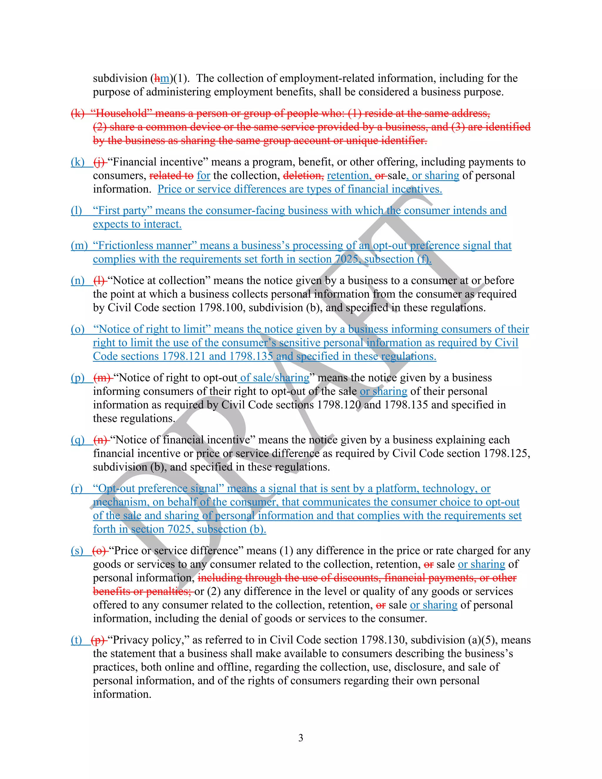 3
subdivision (hm)(1). The collection of employment-related information, including for the
purpose of administering employment benefits, shall be considered a business purpose.
(k) “Household” means a person or group of people who: (1) reside at the same address,
(2) share a common device or the same service provided by a business, and (3) are identified
by the business as sharing the same group account or unique identifier.
(k) (j) “Financial incentive” means a program, benefit, or other offering, including payments to
consumers, related to for the collection, deletion, retention, or sale, or sharing of personal
information. Price or service differences are types of financial incentives.
(l) “First party” means the consumer-facing business with which the consumer intends and
expects to interact.
(m) “Frictionless manner” means a business’s processing of an opt-out preference signal that
complies with the requirements set forth in section 7025, subsection (f).
(n) (l) “Notice at collection” means the notice given by a business to a consumer at or before
the point at which a business collects personal information from the consumer as required
by Civil Code section 1798.100, subdivision (b), and specified in these regulations.
(o) “Notice of right to limit” means the notice given by a business informing consumers of their
right to limit the use of the consumer’s sensitive personal information as required by Civil
Code sections 1798.121 and 1798.135 and specified in these regulations.
(p) (m) “Notice of right to opt-out of sale/sharing” means the notice given by a business
informing consumers of their right to opt-out of the sale or sharing of their personal
information as required by Civil Code sections 1798.120 and 1798.135 and specified in
these regulations.
(q) (n) “Notice of financial incentive” means the notice given by a business explaining each
financial incentive or price or service difference as required by Civil Code section 1798.125,
subdivision (b), and specified in these regulations.
(r) “Opt-out preference signal” means a signal that is sent by a platform, technology, or
mechanism, on behalf of the consumer, that communicates the consumer choice to opt-out
of the sale and sharing of personal information and that complies with the requirements set
forth in section 7025, subsection (b).
(s) (o) “Price or service difference” means (1) any difference in the price or rate charged for any
goods or services to any consumer related to the collection, retention, or sale or sharing of
personal information, including through the use of discounts, financial payments, or other
benefits or penalties; or (2) any difference in the level or quality of any goods or services
offered to any consumer related to the collection, retention, or sale or sharing of personal
information, including the denial of goods or services to the consumer.
(t) (p) “Privacy policy,” as referred to in Civil Code section 1798.130, subdivision (a)(5), means
the statement that a business shall make available to consumers describing the business’s
practices, both online and offline, regarding the collection, use, disclosure, and sale of
personal information, and of the rights of consumers regarding their own personal
information.
 