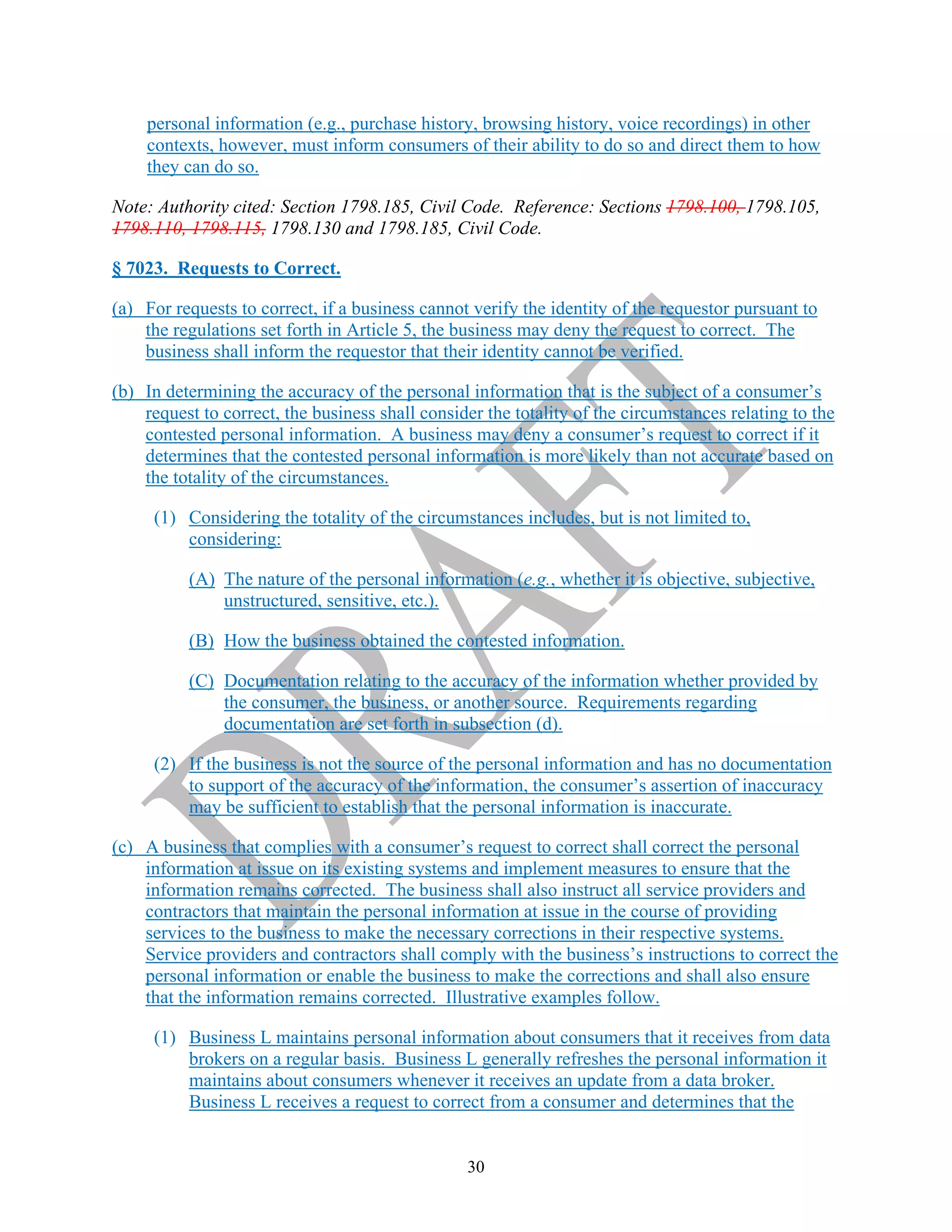 30
personal information (e.g., purchase history, browsing history, voice recordings) in other
contexts, however, must inform consumers of their ability to do so and direct them to how
they can do so.
Note: Authority cited: Section 1798.185, Civil Code. Reference: Sections 1798.100, 1798.105,
1798.110, 1798.115, 1798.130 and 1798.185, Civil Code.
§ 7023. Requests to Correct.
(a) For requests to correct, if a business cannot verify the identity of the requestor pursuant to
the regulations set forth in Article 5, the business may deny the request to correct. The
business shall inform the requestor that their identity cannot be verified.
(b) In determining the accuracy of the personal information that is the subject of a consumer’s
request to correct, the business shall consider the totality of the circumstances relating to the
contested personal information. A business may deny a consumer’s request to correct if it
determines that the contested personal information is more likely than not accurate based on
the totality of the circumstances.
(1) Considering the totality of the circumstances includes, but is not limited to,
considering:
(A) The nature of the personal information (e.g., whether it is objective, subjective,
unstructured, sensitive, etc.).
(B) How the business obtained the contested information.
(C) Documentation relating to the accuracy of the information whether provided by
the consumer, the business, or another source. Requirements regarding
documentation are set forth in subsection (d).
(2) If the business is not the source of the personal information and has no documentation
to support of the accuracy of the information, the consumer’s assertion of inaccuracy
may be sufficient to establish that the personal information is inaccurate.
(c) A business that complies with a consumer’s request to correct shall correct the personal
information at issue on its existing systems and implement measures to ensure that the
information remains corrected. The business shall also instruct all service providers and
contractors that maintain the personal information at issue in the course of providing
services to the business to make the necessary corrections in their respective systems.
Service providers and contractors shall comply with the business’s instructions to correct the
personal information or enable the business to make the corrections and shall also ensure
that the information remains corrected. Illustrative examples follow.
(1) Business L maintains personal information about consumers that it receives from data
brokers on a regular basis. Business L generally refreshes the personal information it
maintains about consumers whenever it receives an update from a data broker.
Business L receives a request to correct from a consumer and determines that the
 