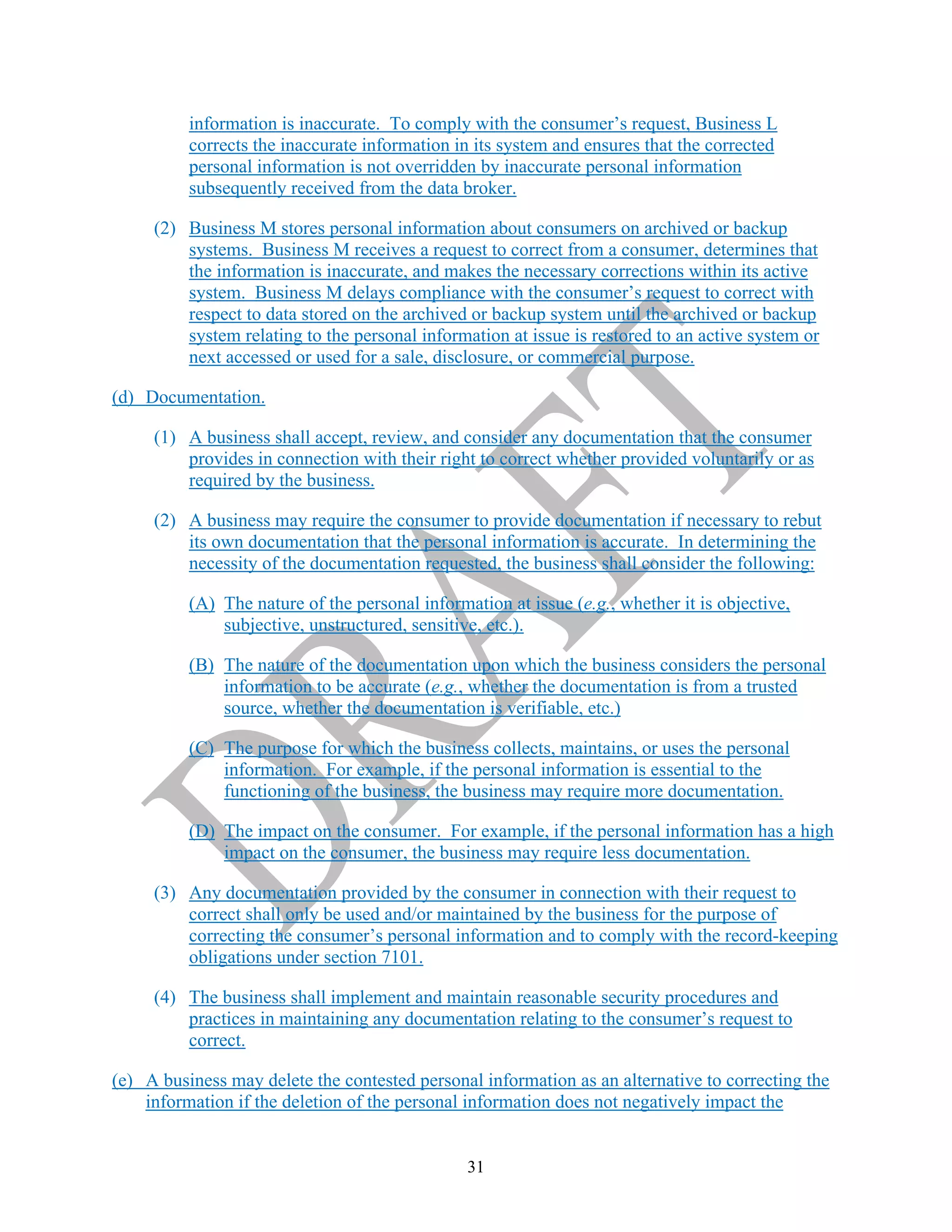 31
information is inaccurate. To comply with the consumer’s request, Business L
corrects the inaccurate information in its system and ensures that the corrected
personal information is not overridden by inaccurate personal information
subsequently received from the data broker.
(2) Business M stores personal information about consumers on archived or backup
systems. Business M receives a request to correct from a consumer, determines that
the information is inaccurate, and makes the necessary corrections within its active
system. Business M delays compliance with the consumer’s request to correct with
respect to data stored on the archived or backup system until the archived or backup
system relating to the personal information at issue is restored to an active system or
next accessed or used for a sale, disclosure, or commercial purpose.
(d) Documentation.
(1) A business shall accept, review, and consider any documentation that the consumer
provides in connection with their right to correct whether provided voluntarily or as
required by the business.
(2) A business may require the consumer to provide documentation if necessary to rebut
its own documentation that the personal information is accurate. In determining the
necessity of the documentation requested, the business shall consider the following:
(A) The nature of the personal information at issue (e.g., whether it is objective,
subjective, unstructured, sensitive, etc.).
(B) The nature of the documentation upon which the business considers the personal
information to be accurate (e.g., whether the documentation is from a trusted
source, whether the documentation is verifiable, etc.)
(C) The purpose for which the business collects, maintains, or uses the personal
information. For example, if the personal information is essential to the
functioning of the business, the business may require more documentation.
(D) The impact on the consumer. For example, if the personal information has a high
impact on the consumer, the business may require less documentation.
(3) Any documentation provided by the consumer in connection with their request to
correct shall only be used and/or maintained by the business for the purpose of
correcting the consumer’s personal information and to comply with the record-keeping
obligations under section 7101.
(4) The business shall implement and maintain reasonable security procedures and
practices in maintaining any documentation relating to the consumer’s request to
correct.
(e) A business may delete the contested personal information as an alternative to correcting the
information if the deletion of the personal information does not negatively impact the
 