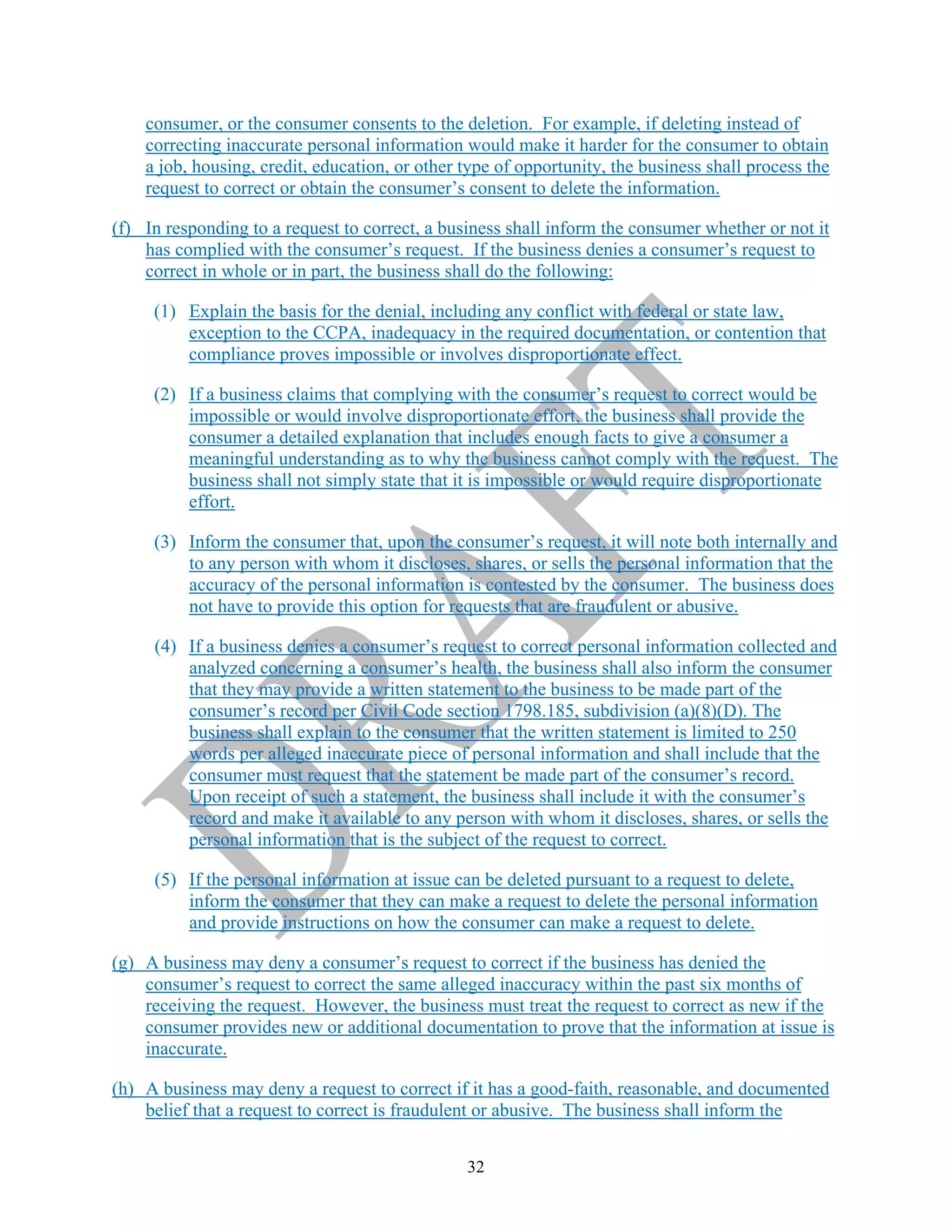 32
consumer, or the consumer consents to the deletion. For example, if deleting instead of
correcting inaccurate personal information would make it harder for the consumer to obtain
a job, housing, credit, education, or other type of opportunity, the business shall process the
request to correct or obtain the consumer’s consent to delete the information.
(f) In responding to a request to correct, a business shall inform the consumer whether or not it
has complied with the consumer’s request. If the business denies a consumer’s request to
correct in whole or in part, the business shall do the following:
(1) Explain the basis for the denial, including any conflict with federal or state law,
exception to the CCPA, inadequacy in the required documentation, or contention that
compliance proves impossible or involves disproportionate effect.
(2) If a business claims that complying with the consumer’s request to correct would be
impossible or would involve disproportionate effort, the business shall provide the
consumer a detailed explanation that includes enough facts to give a consumer a
meaningful understanding as to why the business cannot comply with the request. The
business shall not simply state that it is impossible or would require disproportionate
effort.
(3) Inform the consumer that, upon the consumer’s request, it will note both internally and
to any person with whom it discloses, shares, or sells the personal information that the
accuracy of the personal information is contested by the consumer. The business does
not have to provide this option for requests that are fraudulent or abusive.
(4) If a business denies a consumer’s request to correct personal information collected and
analyzed concerning a consumer’s health, the business shall also inform the consumer
that they may provide a written statement to the business to be made part of the
consumer’s record per Civil Code section 1798.185, subdivision (a)(8)(D). The
business shall explain to the consumer that the written statement is limited to 250
words per alleged inaccurate piece of personal information and shall include that the
consumer must request that the statement be made part of the consumer’s record.
Upon receipt of such a statement, the business shall include it with the consumer’s
record and make it available to any person with whom it discloses, shares, or sells the
personal information that is the subject of the request to correct.
(5) If the personal information at issue can be deleted pursuant to a request to delete,
inform the consumer that they can make a request to delete the personal information
and provide instructions on how the consumer can make a request to delete.
(g) A business may deny a consumer’s request to correct if the business has denied the
consumer’s request to correct the same alleged inaccuracy within the past six months of
receiving the request. However, the business must treat the request to correct as new if the
consumer provides new or additional documentation to prove that the information at issue is
inaccurate.
(h) A business may deny a request to correct if it has a good-faith, reasonable, and documented
belief that a request to correct is fraudulent or abusive. The business shall inform the
 