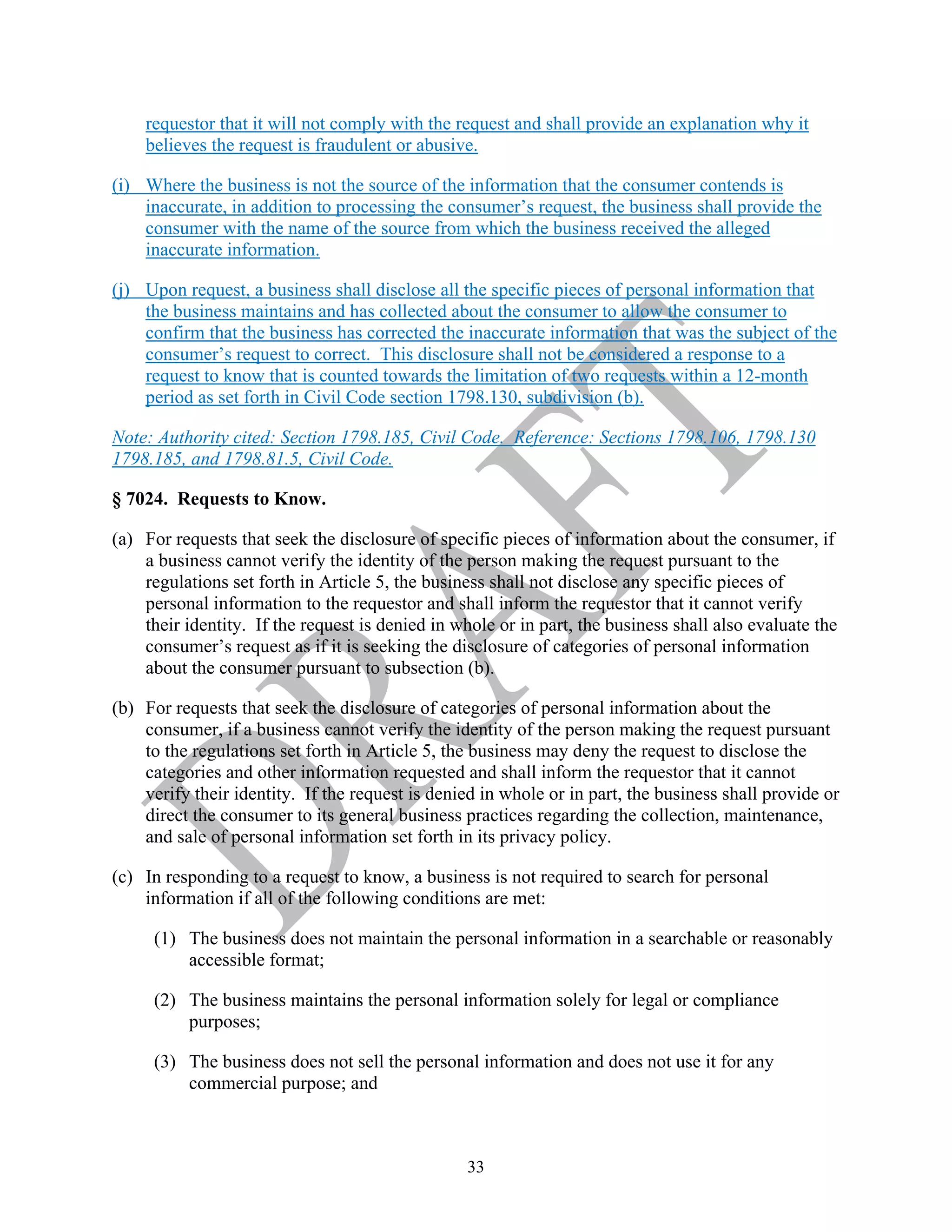 33
requestor that it will not comply with the request and shall provide an explanation why it
believes the request is fraudulent or abusive.
(i) Where the business is not the source of the information that the consumer contends is
inaccurate, in addition to processing the consumer’s request, the business shall provide the
consumer with the name of the source from which the business received the alleged
inaccurate information.
(j) Upon request, a business shall disclose all the specific pieces of personal information that
the business maintains and has collected about the consumer to allow the consumer to
confirm that the business has corrected the inaccurate information that was the subject of the
consumer’s request to correct. This disclosure shall not be considered a response to a
request to know that is counted towards the limitation of two requests within a 12-month
period as set forth in Civil Code section 1798.130, subdivision (b).
Note: Authority cited: Section 1798.185, Civil Code. Reference: Sections 1798.106, 1798.130
1798.185, and 1798.81.5, Civil Code.
§ 7024. Requests to Know.
(a) For requests that seek the disclosure of specific pieces of information about the consumer, if
a business cannot verify the identity of the person making the request pursuant to the
regulations set forth in Article 5, the business shall not disclose any specific pieces of
personal information to the requestor and shall inform the requestor that it cannot verify
their identity. If the request is denied in whole or in part, the business shall also evaluate the
consumer’s request as if it is seeking the disclosure of categories of personal information
about the consumer pursuant to subsection (b).
(b) For requests that seek the disclosure of categories of personal information about the
consumer, if a business cannot verify the identity of the person making the request pursuant
to the regulations set forth in Article 5, the business may deny the request to disclose the
categories and other information requested and shall inform the requestor that it cannot
verify their identity. If the request is denied in whole or in part, the business shall provide or
direct the consumer to its general business practices regarding the collection, maintenance,
and sale of personal information set forth in its privacy policy.
(c) In responding to a request to know, a business is not required to search for personal
information if all of the following conditions are met:
(1) The business does not maintain the personal information in a searchable or reasonably
accessible format;
(2) The business maintains the personal information solely for legal or compliance
purposes;
(3) The business does not sell the personal information and does not use it for any
commercial purpose; and
 