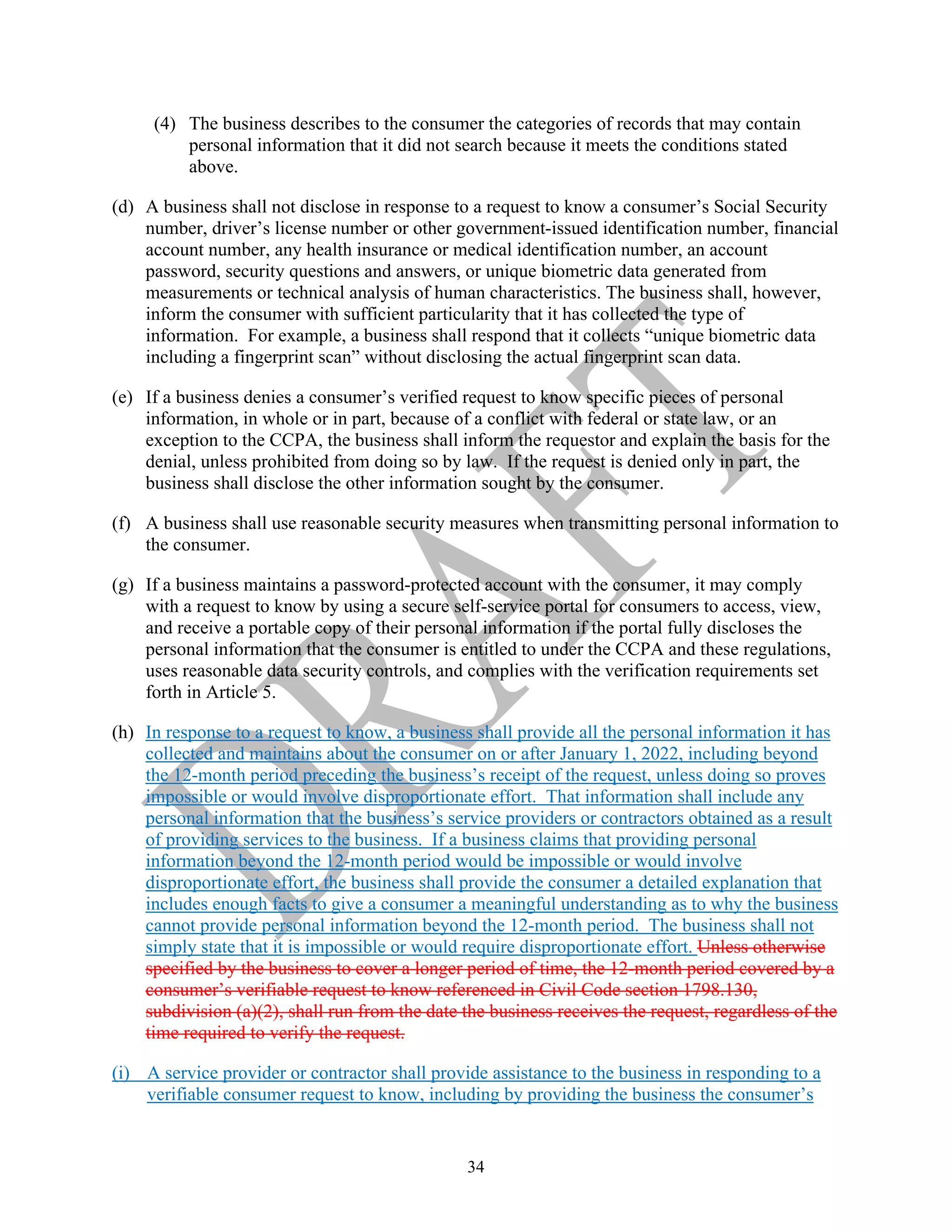 34
(4) The business describes to the consumer the categories of records that may contain
personal information that it did not search because it meets the conditions stated
above.
(d) A business shall not disclose in response to a request to know a consumer’s Social Security
number, driver’s license number or other government-issued identification number, financial
account number, any health insurance or medical identification number, an account
password, security questions and answers, or unique biometric data generated from
measurements or technical analysis of human characteristics. The business shall, however,
inform the consumer with sufficient particularity that it has collected the type of
information. For example, a business shall respond that it collects “unique biometric data
including a fingerprint scan” without disclosing the actual fingerprint scan data.
(e) If a business denies a consumer’s verified request to know specific pieces of personal
information, in whole or in part, because of a conflict with federal or state law, or an
exception to the CCPA, the business shall inform the requestor and explain the basis for the
denial, unless prohibited from doing so by law. If the request is denied only in part, the
business shall disclose the other information sought by the consumer.
(f) A business shall use reasonable security measures when transmitting personal information to
the consumer.
(g) If a business maintains a password-protected account with the consumer, it may comply
with a request to know by using a secure self-service portal for consumers to access, view,
and receive a portable copy of their personal information if the portal fully discloses the
personal information that the consumer is entitled to under the CCPA and these regulations,
uses reasonable data security controls, and complies with the verification requirements set
forth in Article 5.
(h) In response to a request to know, a business shall provide all the personal information it has
collected and maintains about the consumer on or after January 1, 2022, including beyond
the 12-month period preceding the business’s receipt of the request, unless doing so proves
impossible or would involve disproportionate effort. That information shall include any
personal information that the business’s service providers or contractors obtained as a result
of providing services to the business. If a business claims that providing personal
information beyond the 12-month period would be impossible or would involve
disproportionate effort, the business shall provide the consumer a detailed explanation that
includes enough facts to give a consumer a meaningful understanding as to why the business
cannot provide personal information beyond the 12-month period. The business shall not
simply state that it is impossible or would require disproportionate effort. Unless otherwise
specified by the business to cover a longer period of time, the 12-month period covered by a
consumer’s verifiable request to know referenced in Civil Code section 1798.130,
subdivision (a)(2), shall run from the date the business receives the request, regardless of the
time required to verify the request.
(i) A service provider or contractor shall provide assistance to the business in responding to a
verifiable consumer request to know, including by providing the business the consumer’s
 