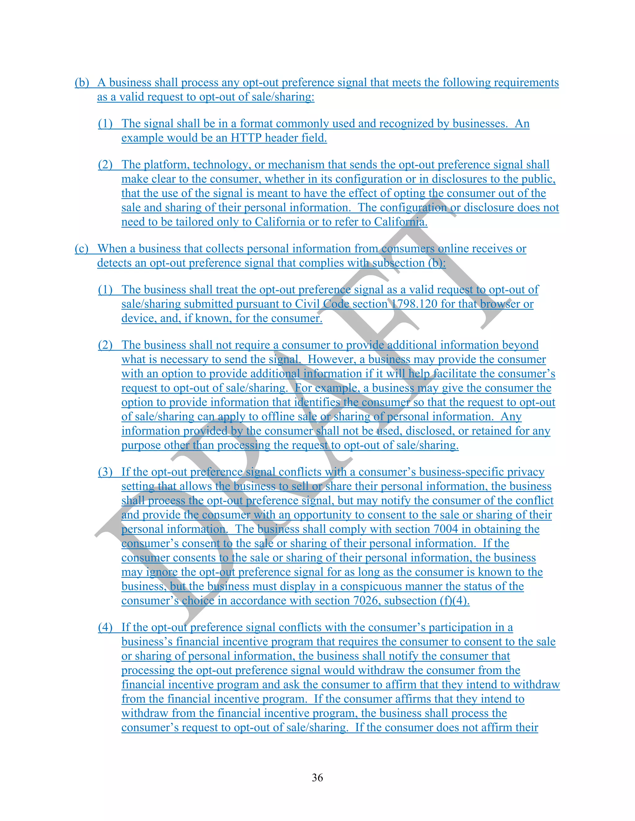 36
(b) A business shall process any opt-out preference signal that meets the following requirements
as a valid request to opt-out of sale/sharing:
(1) The signal shall be in a format commonly used and recognized by businesses. An
example would be an HTTP header field.
(2) The platform, technology, or mechanism that sends the opt-out preference signal shall
make clear to the consumer, whether in its configuration or in disclosures to the public,
that the use of the signal is meant to have the effect of opting the consumer out of the
sale and sharing of their personal information. The configuration or disclosure does not
need to be tailored only to California or to refer to California.
(c) When a business that collects personal information from consumers online receives or
detects an opt-out preference signal that complies with subsection (b):
(1) The business shall treat the opt-out preference signal as a valid request to opt-out of
sale/sharing submitted pursuant to Civil Code section 1798.120 for that browser or
device, and, if known, for the consumer.
(2) The business shall not require a consumer to provide additional information beyond
what is necessary to send the signal. However, a business may provide the consumer
with an option to provide additional information if it will help facilitate the consumer’s
request to opt-out of sale/sharing. For example, a business may give the consumer the
option to provide information that identifies the consumer so that the request to opt-out
of sale/sharing can apply to offline sale or sharing of personal information. Any
information provided by the consumer shall not be used, disclosed, or retained for any
purpose other than processing the request to opt-out of sale/sharing.
(3) If the opt-out preference signal conflicts with a consumer’s business-specific privacy
setting that allows the business to sell or share their personal information, the business
shall process the opt-out preference signal, but may notify the consumer of the conflict
and provide the consumer with an opportunity to consent to the sale or sharing of their
personal information. The business shall comply with section 7004 in obtaining the
consumer’s consent to the sale or sharing of their personal information. If the
consumer consents to the sale or sharing of their personal information, the business
may ignore the opt-out preference signal for as long as the consumer is known to the
business, but the business must display in a conspicuous manner the status of the
consumer’s choice in accordance with section 7026, subsection (f)(4).
(4) If the opt-out preference signal conflicts with the consumer’s participation in a
business’s financial incentive program that requires the consumer to consent to the sale
or sharing of personal information, the business shall notify the consumer that
processing the opt-out preference signal would withdraw the consumer from the
financial incentive program and ask the consumer to affirm that they intend to withdraw
from the financial incentive program. If the consumer affirms that they intend to
withdraw from the financial incentive program, the business shall process the
consumer’s request to opt-out of sale/sharing. If the consumer does not affirm their
 