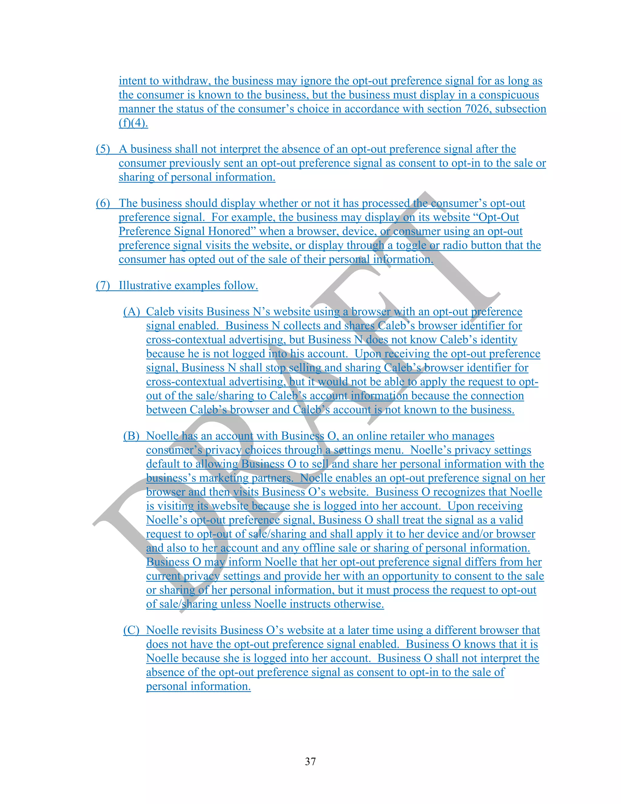 37
intent to withdraw, the business may ignore the opt-out preference signal for as long as
the consumer is known to the business, but the business must display in a conspicuous
manner the status of the consumer’s choice in accordance with section 7026, subsection
(f)(4).
(5) A business shall not interpret the absence of an opt-out preference signal after the
consumer previously sent an opt-out preference signal as consent to opt-in to the sale or
sharing of personal information.
(6) The business should display whether or not it has processed the consumer’s opt-out
preference signal. For example, the business may display on its website “Opt-Out
Preference Signal Honored” when a browser, device, or consumer using an opt-out
preference signal visits the website, or display through a toggle or radio button that the
consumer has opted out of the sale of their personal information.
(7) Illustrative examples follow.
(A) Caleb visits Business N’s website using a browser with an opt-out preference
signal enabled. Business N collects and shares Caleb’s browser identifier for
cross-contextual advertising, but Business N does not know Caleb’s identity
because he is not logged into his account. Upon receiving the opt-out preference
signal, Business N shall stop selling and sharing Caleb’s browser identifier for
cross-contextual advertising, but it would not be able to apply the request to opt-
out of the sale/sharing to Caleb’s account information because the connection
between Caleb’s browser and Caleb’s account is not known to the business.
(B) Noelle has an account with Business O, an online retailer who manages
consumer’s privacy choices through a settings menu. Noelle’s privacy settings
default to allowing Business O to sell and share her personal information with the
business’s marketing partners. Noelle enables an opt-out preference signal on her
browser and then visits Business O’s website. Business O recognizes that Noelle
is visiting its website because she is logged into her account. Upon receiving
Noelle’s opt-out preference signal, Business O shall treat the signal as a valid
request to opt-out of sale/sharing and shall apply it to her device and/or browser
and also to her account and any offline sale or sharing of personal information.
Business O may inform Noelle that her opt-out preference signal differs from her
current privacy settings and provide her with an opportunity to consent to the sale
or sharing of her personal information, but it must process the request to opt-out
of sale/sharing unless Noelle instructs otherwise.
(C) Noelle revisits Business O’s website at a later time using a different browser that
does not have the opt-out preference signal enabled. Business O knows that it is
Noelle because she is logged into her account. Business O shall not interpret the
absence of the opt-out preference signal as consent to opt-in to the sale of
personal information.
 