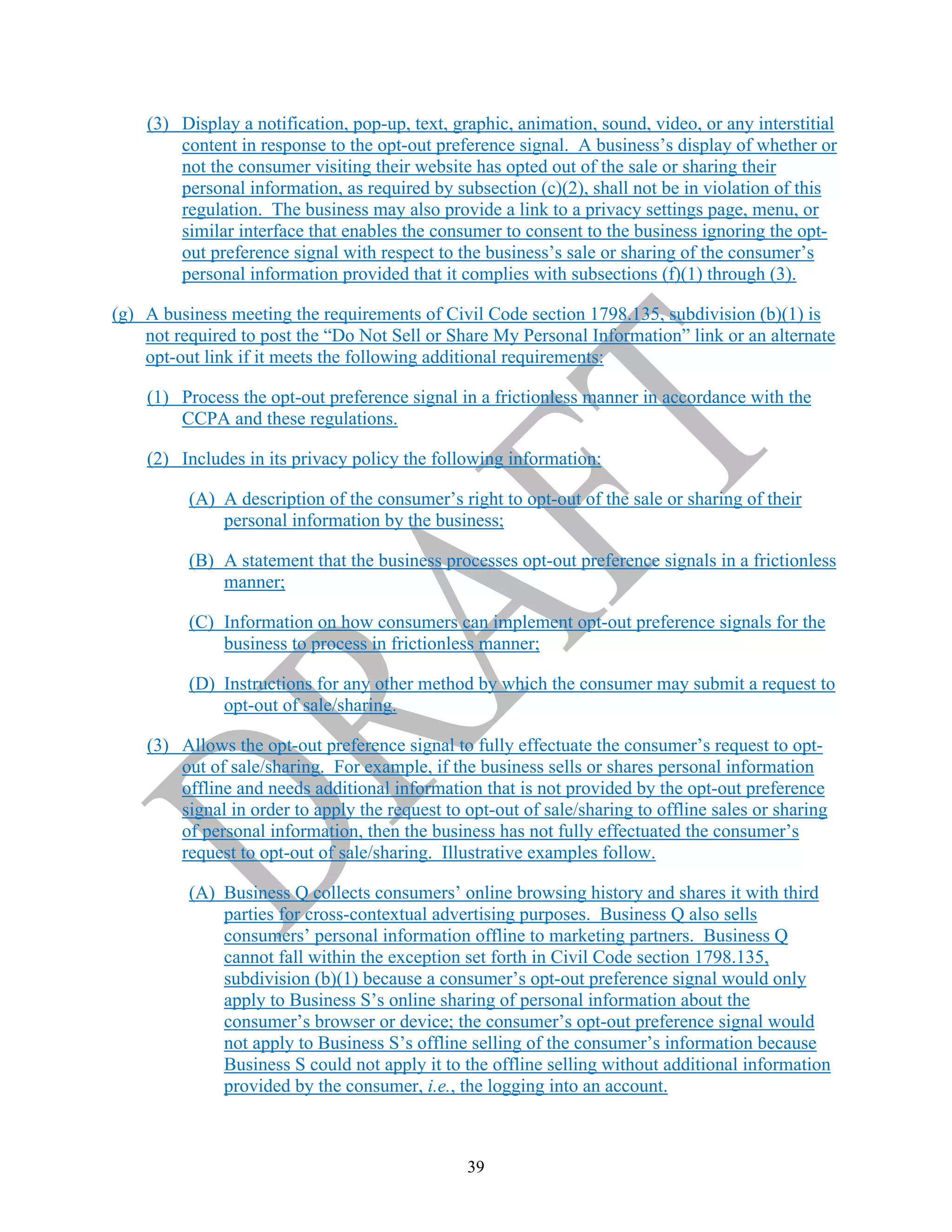 39
(3) Display a notification, pop-up, text, graphic, animation, sound, video, or any interstitial
content in response to the opt-out preference signal. A business’s display of whether or
not the consumer visiting their website has opted out of the sale or sharing their
personal information, as required by subsection (c)(2), shall not be in violation of this
regulation. The business may also provide a link to a privacy settings page, menu, or
similar interface that enables the consumer to consent to the business ignoring the opt-
out preference signal with respect to the business’s sale or sharing of the consumer’s
personal information provided that it complies with subsections (f)(1) through (3).
(g) A business meeting the requirements of Civil Code section 1798.135, subdivision (b)(1) is
not required to post the “Do Not Sell or Share My Personal Information” link or an alternate
opt-out link if it meets the following additional requirements:
(1) Process the opt-out preference signal in a frictionless manner in accordance with the
CCPA and these regulations.
(2) Includes in its privacy policy the following information:
(A) A description of the consumer’s right to opt-out of the sale or sharing of their
personal information by the business;
(B) A statement that the business processes opt-out preference signals in a frictionless
manner;
(C) Information on how consumers can implement opt-out preference signals for the
business to process in frictionless manner;
(D) Instructions for any other method by which the consumer may submit a request to
opt-out of sale/sharing.
(3) Allows the opt-out preference signal to fully effectuate the consumer’s request to opt-
out of sale/sharing. For example, if the business sells or shares personal information
offline and needs additional information that is not provided by the opt-out preference
signal in order to apply the request to opt-out of sale/sharing to offline sales or sharing
of personal information, then the business has not fully effectuated the consumer’s
request to opt-out of sale/sharing. Illustrative examples follow.
(A) Business Q collects consumers’ online browsing history and shares it with third
parties for cross-contextual advertising purposes. Business Q also sells
consumers’ personal information offline to marketing partners. Business Q
cannot fall within the exception set forth in Civil Code section 1798.135,
subdivision (b)(1) because a consumer’s opt-out preference signal would only
apply to Business S’s online sharing of personal information about the
consumer’s browser or device; the consumer’s opt-out preference signal would
not apply to Business S’s offline selling of the consumer’s information because
Business S could not apply it to the offline selling without additional information
provided by the consumer, i.e., the logging into an account.
 