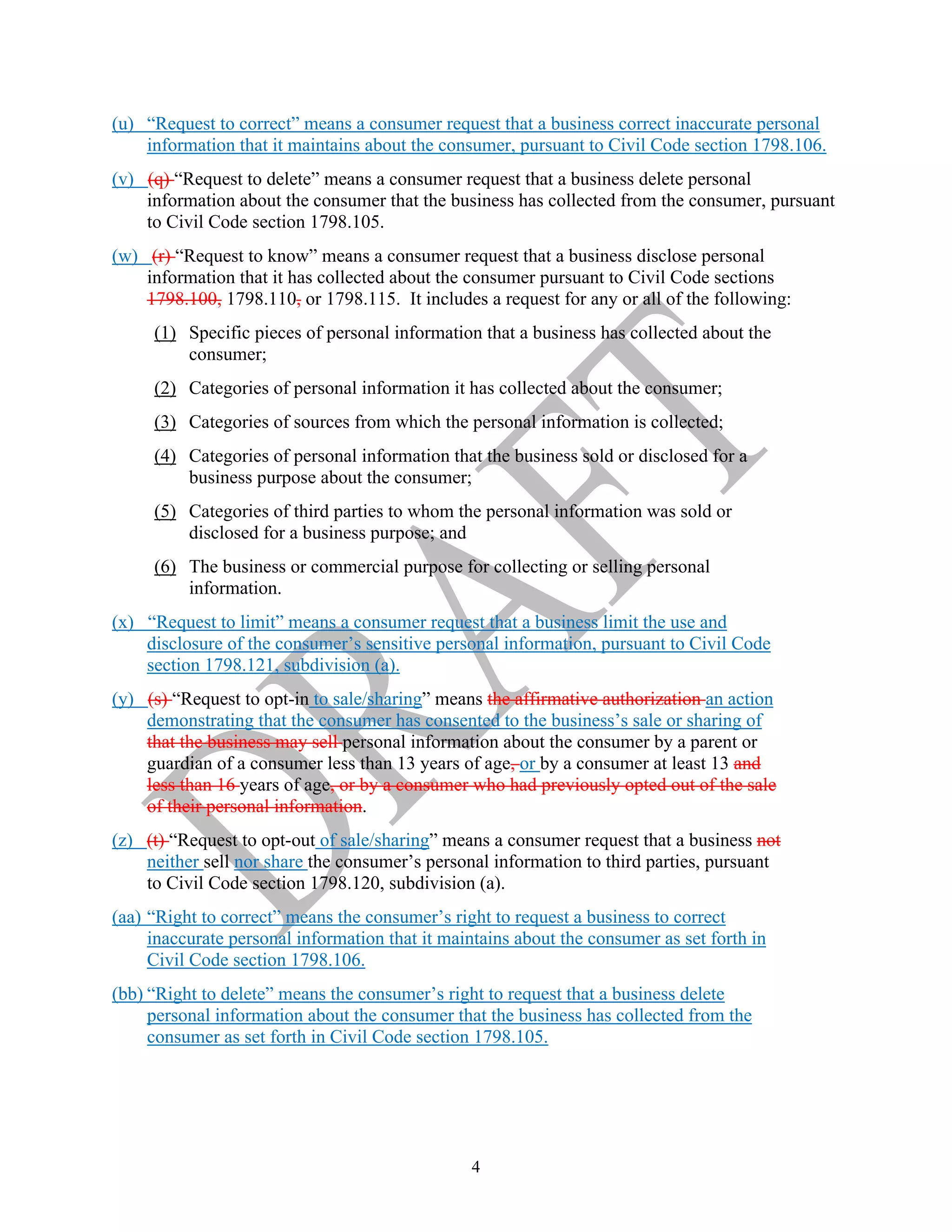 4
(u) “Request to correct” means a consumer request that a business correct inaccurate personal
information that it maintains about the consumer, pursuant to Civil Code section 1798.106.
(v) (q) “Request to delete” means a consumer request that a business delete personal
information about the consumer that the business has collected from the consumer, pursuant
to Civil Code section 1798.105.
(w) (r) “Request to know” means a consumer request that a business disclose personal
information that it has collected about the consumer pursuant to Civil Code sections
1798.100, 1798.110, or 1798.115. It includes a request for any or all of the following:
(1) Specific pieces of personal information that a business has collected about the
consumer;
(2) Categories of personal information it has collected about the consumer;
(3) Categories of sources from which the personal information is collected;
(4) Categories of personal information that the business sold or disclosed for a
business purpose about the consumer;
(5) Categories of third parties to whom the personal information was sold or
disclosed for a business purpose; and
(6) The business or commercial purpose for collecting or selling personal
information.
(x) “Request to limit” means a consumer request that a business limit the use and
disclosure of the consumer’s sensitive personal information, pursuant to Civil Code
section 1798.121, subdivision (a).
(y) (s) “Request to opt-in to sale/sharing” means the affirmative authorization an action
demonstrating that the consumer has consented to the business’s sale or sharing of
that the business may sell personal information about the consumer by a parent or
guardian of a consumer less than 13 years of age, or by a consumer at least 13 and
less than 16 years of age, or by a consumer who had previously opted out of the sale
of their personal information.
(z) (t) “Request to opt-out of sale/sharing” means a consumer request that a business not
neither sell nor share the consumer’s personal information to third parties, pursuant
to Civil Code section 1798.120, subdivision (a).
(aa) “Right to correct” means the consumer’s right to request a business to correct
inaccurate personal information that it maintains about the consumer as set forth in
Civil Code section 1798.106.
(bb) “Right to delete” means the consumer’s right to request that a business delete
personal information about the consumer that the business has collected from the
consumer as set forth in Civil Code section 1798.105.
 