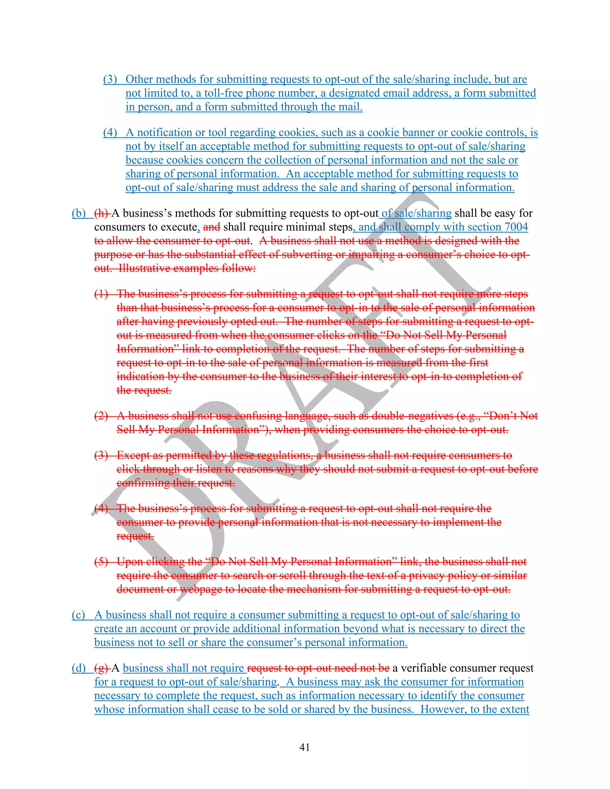 41
(3) Other methods for submitting requests to opt-out of the sale/sharing include, but are
not limited to, a toll-free phone number, a designated email address, a form submitted
in person, and a form submitted through the mail.
(4) A notification or tool regarding cookies, such as a cookie banner or cookie controls, is
not by itself an acceptable method for submitting requests to opt-out of sale/sharing
because cookies concern the collection of personal information and not the sale or
sharing of personal information. An acceptable method for submitting requests to
opt-out of sale/sharing must address the sale and sharing of personal information.
(b) (h) A business’s methods for submitting requests to opt-out of sale/sharing shall be easy for
consumers to execute, and shall require minimal steps, and shall comply with section 7004
to allow the consumer to opt-out. A business shall not use a method is designed with the
purpose or has the substantial effect of subverting or impairing a consumer’s choice to opt-
out. Illustrative examples follow:
(1) The business’s process for submitting a request to opt-out shall not require more steps
than that business’s process for a consumer to opt-in to the sale of personal information
after having previously opted out. The number of steps for submitting a request to opt-
out is measured from when the consumer clicks on the “Do Not Sell My Personal
Information” link to completion of the request. The number of steps for submitting a
request to opt-in to the sale of personal information is measured from the first
indication by the consumer to the business of their interest to opt-in to completion of
the request.
(2) A business shall not use confusing language, such as double-negatives (e.g., “Don’t Not
Sell My Personal Information”), when providing consumers the choice to opt-out.
(3) Except as permitted by these regulations, a business shall not require consumers to
click through or listen to reasons why they should not submit a request to opt-out before
confirming their request.
(4) The business’s process for submitting a request to opt-out shall not require the
consumer to provide personal information that is not necessary to implement the
request.
(5) Upon clicking the “Do Not Sell My Personal Information” link, the business shall not
require the consumer to search or scroll through the text of a privacy policy or similar
document or webpage to locate the mechanism for submitting a request to opt-out.
(c) A business shall not require a consumer submitting a request to opt-out of sale/sharing to
create an account or provide additional information beyond what is necessary to direct the
business not to sell or share the consumer’s personal information.
(d) (g) A business shall not require request to opt-out need not be a verifiable consumer request
for a request to opt-out of sale/sharing. A business may ask the consumer for information
necessary to complete the request, such as information necessary to identify the consumer
whose information shall cease to be sold or shared by the business. However, to the extent
 