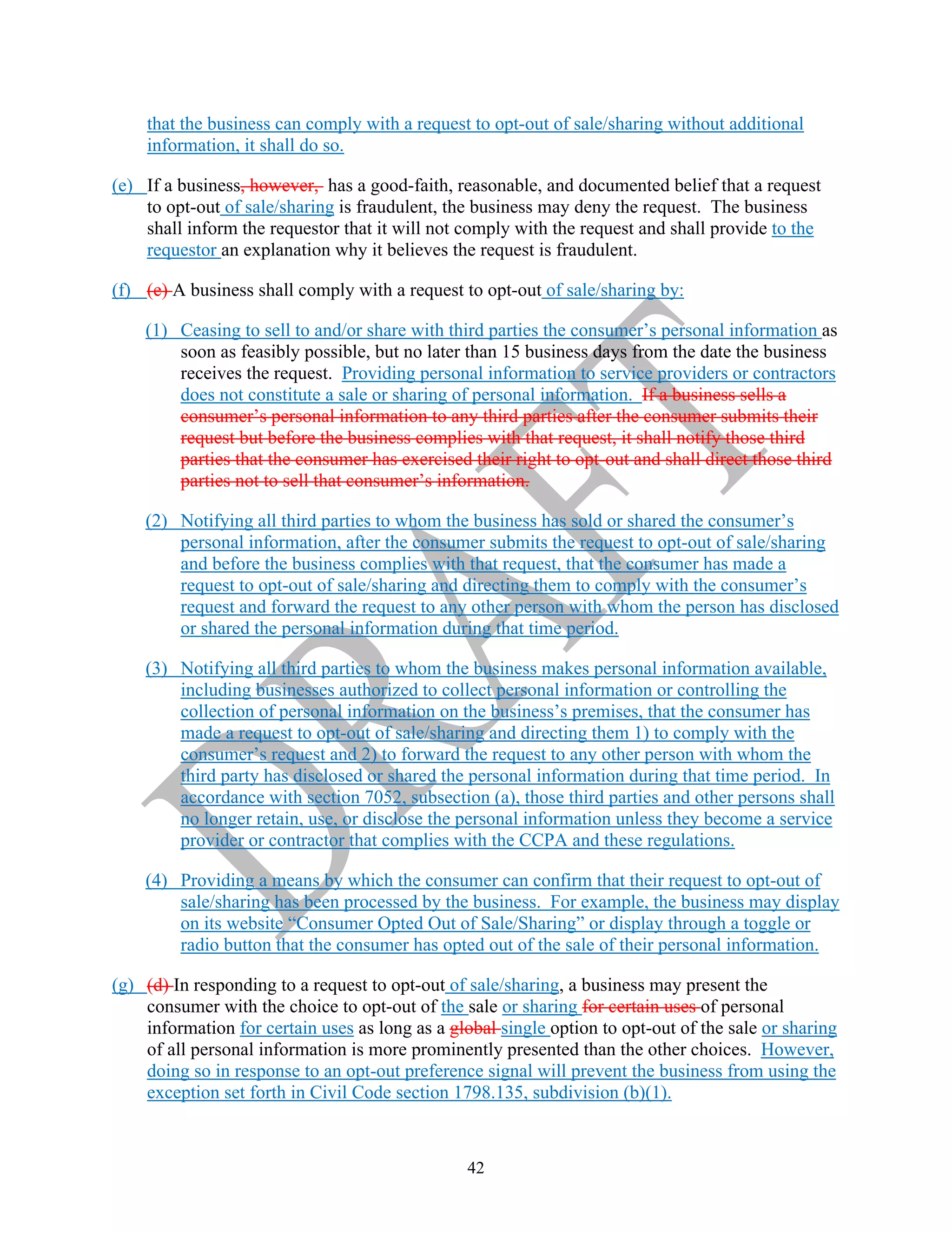 42
that the business can comply with a request to opt-out of sale/sharing without additional
information, it shall do so.
(e) If a business, however, has a good-faith, reasonable, and documented belief that a request
to opt-out of sale/sharing is fraudulent, the business may deny the request. The business
shall inform the requestor that it will not comply with the request and shall provide to the
requestor an explanation why it believes the request is fraudulent.
(f) (e) A business shall comply with a request to opt-out of sale/sharing by:
(1) Ceasing to sell to and/or share with third parties the consumer’s personal information as
soon as feasibly possible, but no later than 15 business days from the date the business
receives the request. Providing personal information to service providers or contractors
does not constitute a sale or sharing of personal information. If a business sells a
consumer’s personal information to any third parties after the consumer submits their
request but before the business complies with that request, it shall notify those third
parties that the consumer has exercised their right to opt-out and shall direct those third
parties not to sell that consumer’s information.
(2) Notifying all third parties to whom the business has sold or shared the consumer’s
personal information, after the consumer submits the request to opt-out of sale/sharing
and before the business complies with that request, that the consumer has made a
request to opt-out of sale/sharing and directing them to comply with the consumer’s
request and forward the request to any other person with whom the person has disclosed
or shared the personal information during that time period.
(3) Notifying all third parties to whom the business makes personal information available,
including businesses authorized to collect personal information or controlling the
collection of personal information on the business’s premises, that the consumer has
made a request to opt-out of sale/sharing and directing them 1) to comply with the
consumer’s request and 2) to forward the request to any other person with whom the
third party has disclosed or shared the personal information during that time period. In
accordance with section 7052, subsection (a), those third parties and other persons shall
no longer retain, use, or disclose the personal information unless they become a service
provider or contractor that complies with the CCPA and these regulations.
(4) Providing a means by which the consumer can confirm that their request to opt-out of
sale/sharing has been processed by the business. For example, the business may display
on its website “Consumer Opted Out of Sale/Sharing” or display through a toggle or
radio button that the consumer has opted out of the sale of their personal information.
(g) (d) In responding to a request to opt-out of sale/sharing, a business may present the
consumer with the choice to opt-out of the sale or sharing for certain uses of personal
information for certain uses as long as a global single option to opt-out of the sale or sharing
of all personal information is more prominently presented than the other choices. However,
doing so in response to an opt-out preference signal will prevent the business from using the
exception set forth in Civil Code section 1798.135, subdivision (b)(1).
 