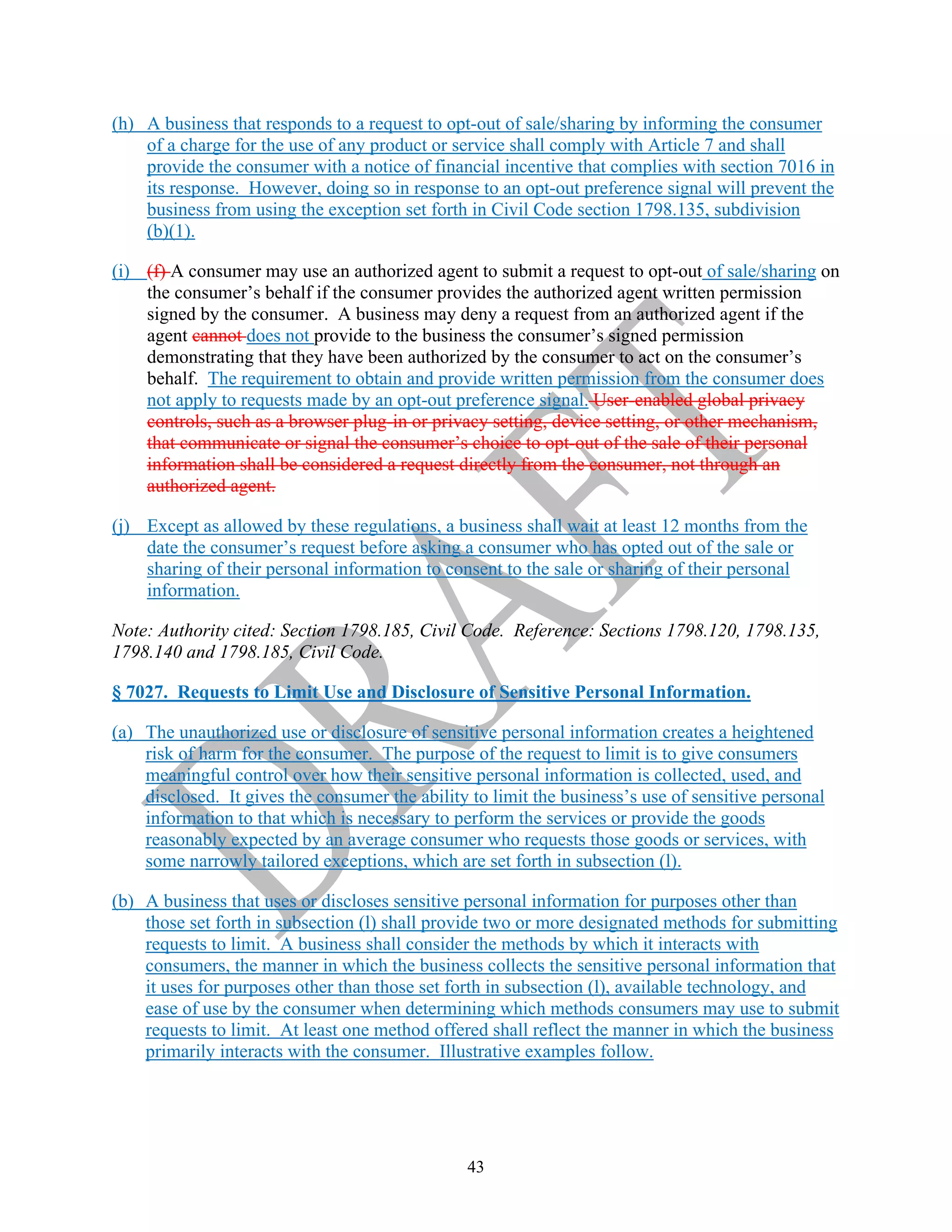 43
(h) A business that responds to a request to opt-out of sale/sharing by informing the consumer
of a charge for the use of any product or service shall comply with Article 7 and shall
provide the consumer with a notice of financial incentive that complies with section 7016 in
its response. However, doing so in response to an opt-out preference signal will prevent the
business from using the exception set forth in Civil Code section 1798.135, subdivision
(b)(1).
(i) (f) A consumer may use an authorized agent to submit a request to opt-out of sale/sharing on
the consumer’s behalf if the consumer provides the authorized agent written permission
signed by the consumer. A business may deny a request from an authorized agent if the
agent cannot does not provide to the business the consumer’s signed permission
demonstrating that they have been authorized by the consumer to act on the consumer’s
behalf. The requirement to obtain and provide written permission from the consumer does
not apply to requests made by an opt-out preference signal. User-enabled global privacy
controls, such as a browser plug-in or privacy setting, device setting, or other mechanism,
that communicate or signal the consumer’s choice to opt-out of the sale of their personal
information shall be considered a request directly from the consumer, not through an
authorized agent.
(j) Except as allowed by these regulations, a business shall wait at least 12 months from the
date the consumer’s request before asking a consumer who has opted out of the sale or
sharing of their personal information to consent to the sale or sharing of their personal
information.
Note: Authority cited: Section 1798.185, Civil Code. Reference: Sections 1798.120, 1798.135,
1798.140 and 1798.185, Civil Code.
§ 7027. Requests to Limit Use and Disclosure of Sensitive Personal Information.
(a) The unauthorized use or disclosure of sensitive personal information creates a heightened
risk of harm for the consumer. The purpose of the request to limit is to give consumers
meaningful control over how their sensitive personal information is collected, used, and
disclosed. It gives the consumer the ability to limit the business’s use of sensitive personal
information to that which is necessary to perform the services or provide the goods
reasonably expected by an average consumer who requests those goods or services, with
some narrowly tailored exceptions, which are set forth in subsection (l).
(b) A business that uses or discloses sensitive personal information for purposes other than
those set forth in subsection (l) shall provide two or more designated methods for submitting
requests to limit. A business shall consider the methods by which it interacts with
consumers, the manner in which the business collects the sensitive personal information that
it uses for purposes other than those set forth in subsection (l), available technology, and
ease of use by the consumer when determining which methods consumers may use to submit
requests to limit. At least one method offered shall reflect the manner in which the business
primarily interacts with the consumer. Illustrative examples follow.
 