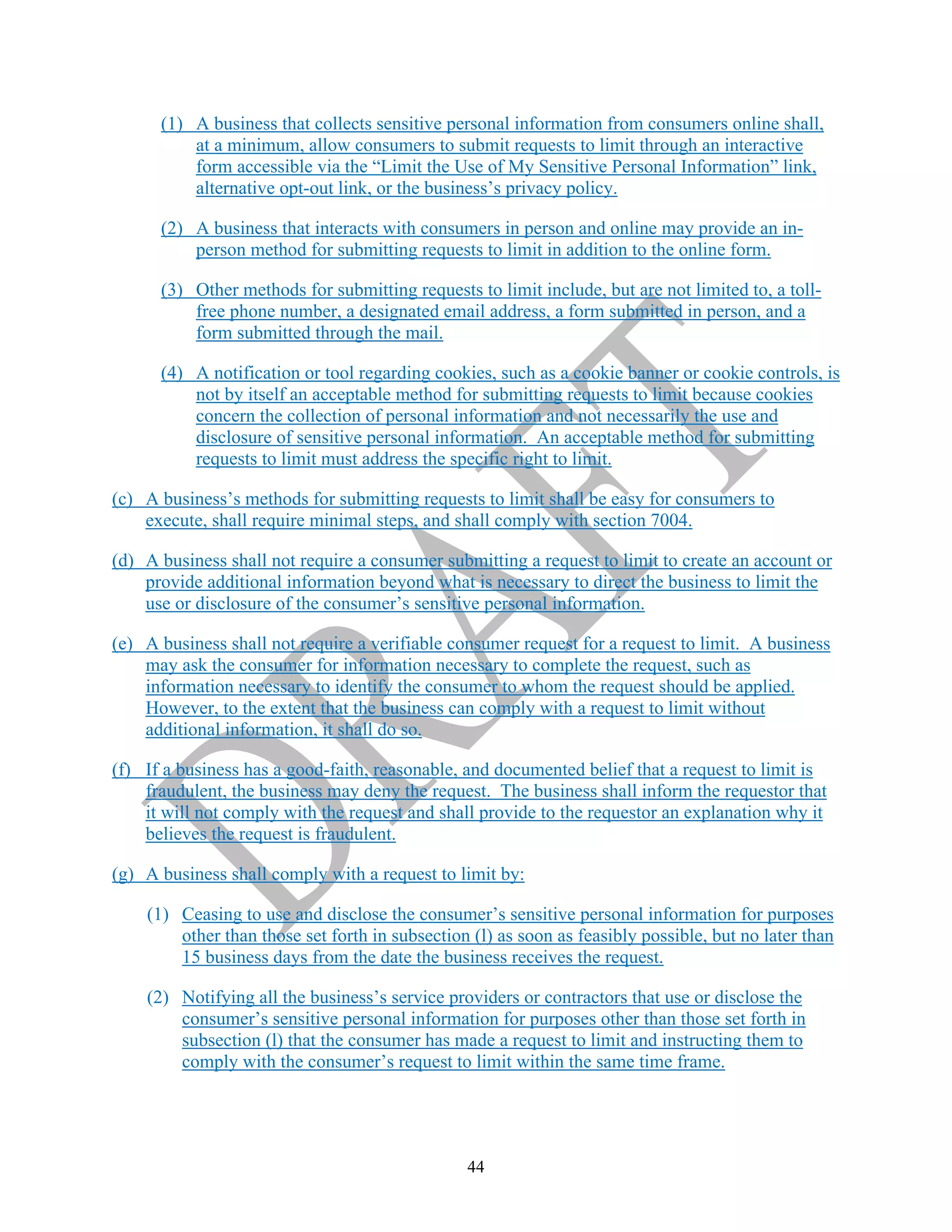 44
(1) A business that collects sensitive personal information from consumers online shall,
at a minimum, allow consumers to submit requests to limit through an interactive
form accessible via the “Limit the Use of My Sensitive Personal Information” link,
alternative opt-out link, or the business’s privacy policy.
(2) A business that interacts with consumers in person and online may provide an in-
person method for submitting requests to limit in addition to the online form.
(3) Other methods for submitting requests to limit include, but are not limited to, a toll-
free phone number, a designated email address, a form submitted in person, and a
form submitted through the mail.
(4) A notification or tool regarding cookies, such as a cookie banner or cookie controls, is
not by itself an acceptable method for submitting requests to limit because cookies
concern the collection of personal information and not necessarily the use and
disclosure of sensitive personal information. An acceptable method for submitting
requests to limit must address the specific right to limit.
(c) A business’s methods for submitting requests to limit shall be easy for consumers to
execute, shall require minimal steps, and shall comply with section 7004.
(d) A business shall not require a consumer submitting a request to limit to create an account or
provide additional information beyond what is necessary to direct the business to limit the
use or disclosure of the consumer’s sensitive personal information.
(e) A business shall not require a verifiable consumer request for a request to limit. A business
may ask the consumer for information necessary to complete the request, such as
information necessary to identify the consumer to whom the request should be applied.
However, to the extent that the business can comply with a request to limit without
additional information, it shall do so.
(f) If a business has a good-faith, reasonable, and documented belief that a request to limit is
fraudulent, the business may deny the request. The business shall inform the requestor that
it will not comply with the request and shall provide to the requestor an explanation why it
believes the request is fraudulent.
(g) A business shall comply with a request to limit by:
(1) Ceasing to use and disclose the consumer’s sensitive personal information for purposes
other than those set forth in subsection (l) as soon as feasibly possible, but no later than
15 business days from the date the business receives the request.
(2) Notifying all the business’s service providers or contractors that use or disclose the
consumer’s sensitive personal information for purposes other than those set forth in
subsection (l) that the consumer has made a request to limit and instructing them to
comply with the consumer’s request to limit within the same time frame.
 