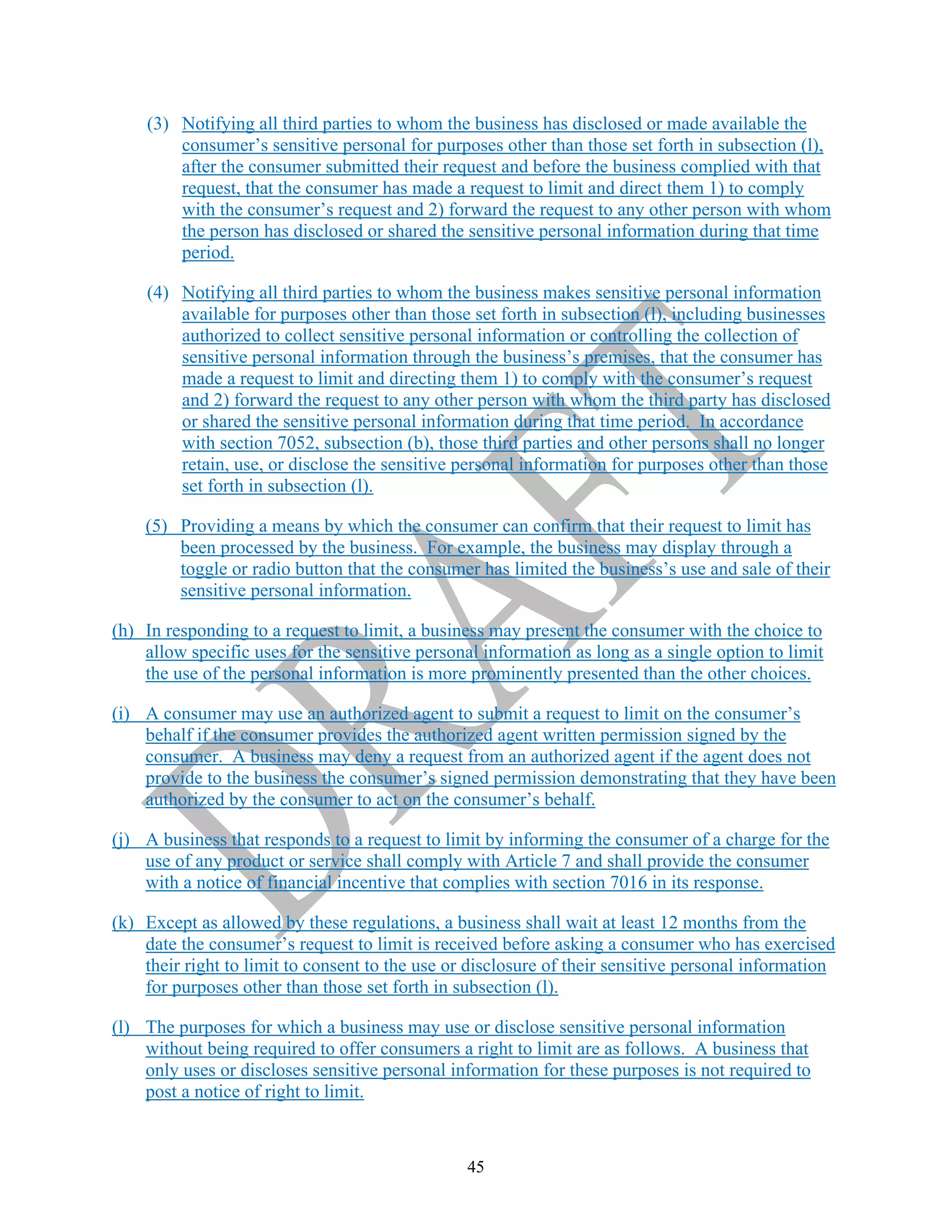 45
(3) Notifying all third parties to whom the business has disclosed or made available the
consumer’s sensitive personal for purposes other than those set forth in subsection (l),
after the consumer submitted their request and before the business complied with that
request, that the consumer has made a request to limit and direct them 1) to comply
with the consumer’s request and 2) forward the request to any other person with whom
the person has disclosed or shared the sensitive personal information during that time
period.
(4) Notifying all third parties to whom the business makes sensitive personal information
available for purposes other than those set forth in subsection (l), including businesses
authorized to collect sensitive personal information or controlling the collection of
sensitive personal information through the business’s premises, that the consumer has
made a request to limit and directing them 1) to comply with the consumer’s request
and 2) forward the request to any other person with whom the third party has disclosed
or shared the sensitive personal information during that time period. In accordance
with section 7052, subsection (b), those third parties and other persons shall no longer
retain, use, or disclose the sensitive personal information for purposes other than those
set forth in subsection (l).
(5) Providing a means by which the consumer can confirm that their request to limit has
been processed by the business. For example, the business may display through a
toggle or radio button that the consumer has limited the business’s use and sale of their
sensitive personal information.
(h) In responding to a request to limit, a business may present the consumer with the choice to
allow specific uses for the sensitive personal information as long as a single option to limit
the use of the personal information is more prominently presented than the other choices.
(i) A consumer may use an authorized agent to submit a request to limit on the consumer’s
behalf if the consumer provides the authorized agent written permission signed by the
consumer. A business may deny a request from an authorized agent if the agent does not
provide to the business the consumer’s signed permission demonstrating that they have been
authorized by the consumer to act on the consumer’s behalf.
(j) A business that responds to a request to limit by informing the consumer of a charge for the
use of any product or service shall comply with Article 7 and shall provide the consumer
with a notice of financial incentive that complies with section 7016 in its response.
(k) Except as allowed by these regulations, a business shall wait at least 12 months from the
date the consumer’s request to limit is received before asking a consumer who has exercised
their right to limit to consent to the use or disclosure of their sensitive personal information
for purposes other than those set forth in subsection (l).
(l) The purposes for which a business may use or disclose sensitive personal information
without being required to offer consumers a right to limit are as follows. A business that
only uses or discloses sensitive personal information for these purposes is not required to
post a notice of right to limit.
 