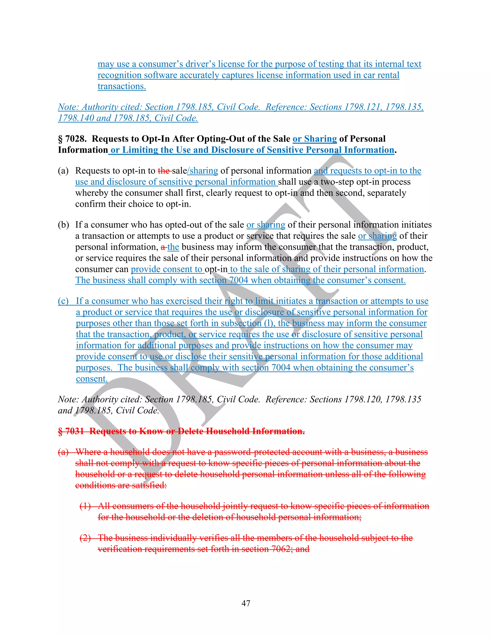 47
may use a consumer’s driver’s license for the purpose of testing that its internal text
recognition software accurately captures license information used in car rental
transactions.
Note: Authority cited: Section 1798.185, Civil Code. Reference: Sections 1798.121, 1798.135,
1798.140 and 1798.185, Civil Code.
§ 7028. Requests to Opt-In After Opting-Out of the Sale or Sharing of Personal
Information or Limiting the Use and Disclosure of Sensitive Personal Information.
(a) Requests to opt-in to the sale/sharing of personal information and requests to opt-in to the
use and disclosure of sensitive personal information shall use a two-step opt-in process
whereby the consumer shall first, clearly request to opt-in and then second, separately
confirm their choice to opt-in.
(b) If a consumer who has opted-out of the sale or sharing of their personal information initiates
a transaction or attempts to use a product or service that requires the sale or sharing of their
personal information, a the business may inform the consumer that the transaction, product,
or service requires the sale of their personal information and provide instructions on how the
consumer can provide consent to opt-in to the sale of sharing of their personal information.
The business shall comply with section 7004 when obtaining the consumer’s consent.
(c) If a consumer who has exercised their right to limit initiates a transaction or attempts to use
a product or service that requires the use or disclosure of sensitive personal information for
purposes other than those set forth in subsection (l), the business may inform the consumer
that the transaction, product, or service requires the use or disclosure of sensitive personal
information for additional purposes and provide instructions on how the consumer may
provide consent to use or disclose their sensitive personal information for those additional
purposes. The business shall comply with section 7004 when obtaining the consumer’s
consent.
Note: Authority cited: Section 1798.185, Civil Code. Reference: Sections 1798.120, 1798.135
and 1798.185, Civil Code.
§ 7031 Requests to Know or Delete Household Information.
(a) Where a household does not have a password-protected account with a business, a business
shall not comply with a request to know specific pieces of personal information about the
household or a request to delete household personal information unless all of the following
conditions are satisfied:
(1) All consumers of the household jointly request to know specific pieces of information
for the household or the deletion of household personal information;
(2) The business individually verifies all the members of the household subject to the
verification requirements set forth in section 7062; and
 