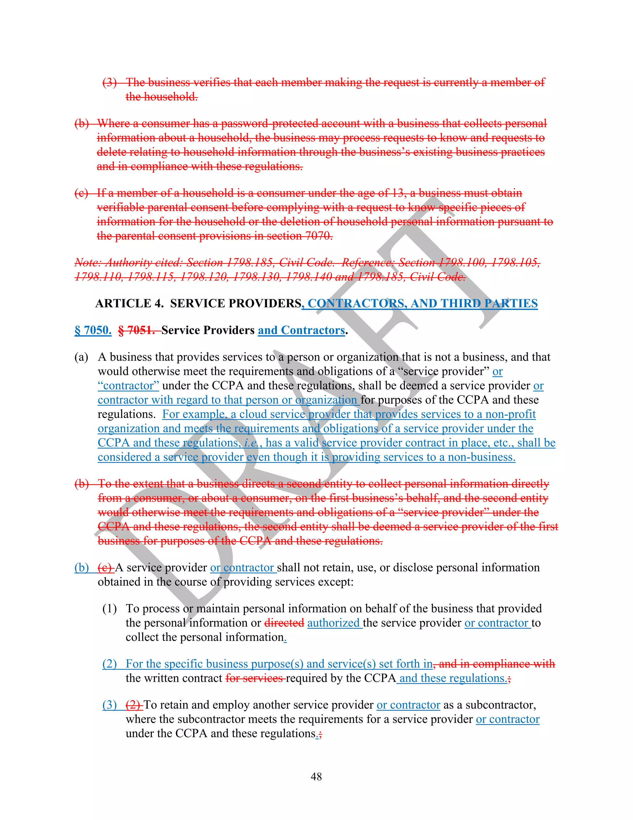 48
(3) The business verifies that each member making the request is currently a member of
the household.
(b) Where a consumer has a password-protected account with a business that collects personal
information about a household, the business may process requests to know and requests to
delete relating to household information through the business’s existing business practices
and in compliance with these regulations.
(c) If a member of a household is a consumer under the age of 13, a business must obtain
verifiable parental consent before complying with a request to know specific pieces of
information for the household or the deletion of household personal information pursuant to
the parental consent provisions in section 7070.
Note: Authority cited: Section 1798.185, Civil Code. Reference: Section 1798.100, 1798.105,
1798.110, 1798.115, 1798.120, 1798.130, 1798.140 and 1798.185, Civil Code.
ARTICLE 4. SERVICE PROVIDERS, CONTRACTORS, AND THIRD PARTIES
§ 7050. § 7051. Service Providers and Contractors.
(a) A business that provides services to a person or organization that is not a business, and that
would otherwise meet the requirements and obligations of a “service provider” or
“contractor” under the CCPA and these regulations, shall be deemed a service provider or
contractor with regard to that person or organization for purposes of the CCPA and these
regulations. For example, a cloud service provider that provides services to a non-profit
organization and meets the requirements and obligations of a service provider under the
CCPA and these regulations, i.e., has a valid service provider contract in place, etc., shall be
considered a service provider even though it is providing services to a non-business.
(b) To the extent that a business directs a second entity to collect personal information directly
from a consumer, or about a consumer, on the first business’s behalf, and the second entity
would otherwise meet the requirements and obligations of a “service provider” under the
CCPA and these regulations, the second entity shall be deemed a service provider of the first
business for purposes of the CCPA and these regulations.
(b) (c) A service provider or contractor shall not retain, use, or disclose personal information
obtained in the course of providing services except:
(1) To process or maintain personal information on behalf of the business that provided
the personal information or directed authorized the service provider or contractor to
collect the personal information.
(2) For the specific business purpose(s) and service(s) set forth in, and in compliance with
the written contract for services required by the CCPA and these regulations.;
(3) (2) To retain and employ another service provider or contractor as a subcontractor,
where the subcontractor meets the requirements for a service provider or contractor
under the CCPA and these regulations.;
 