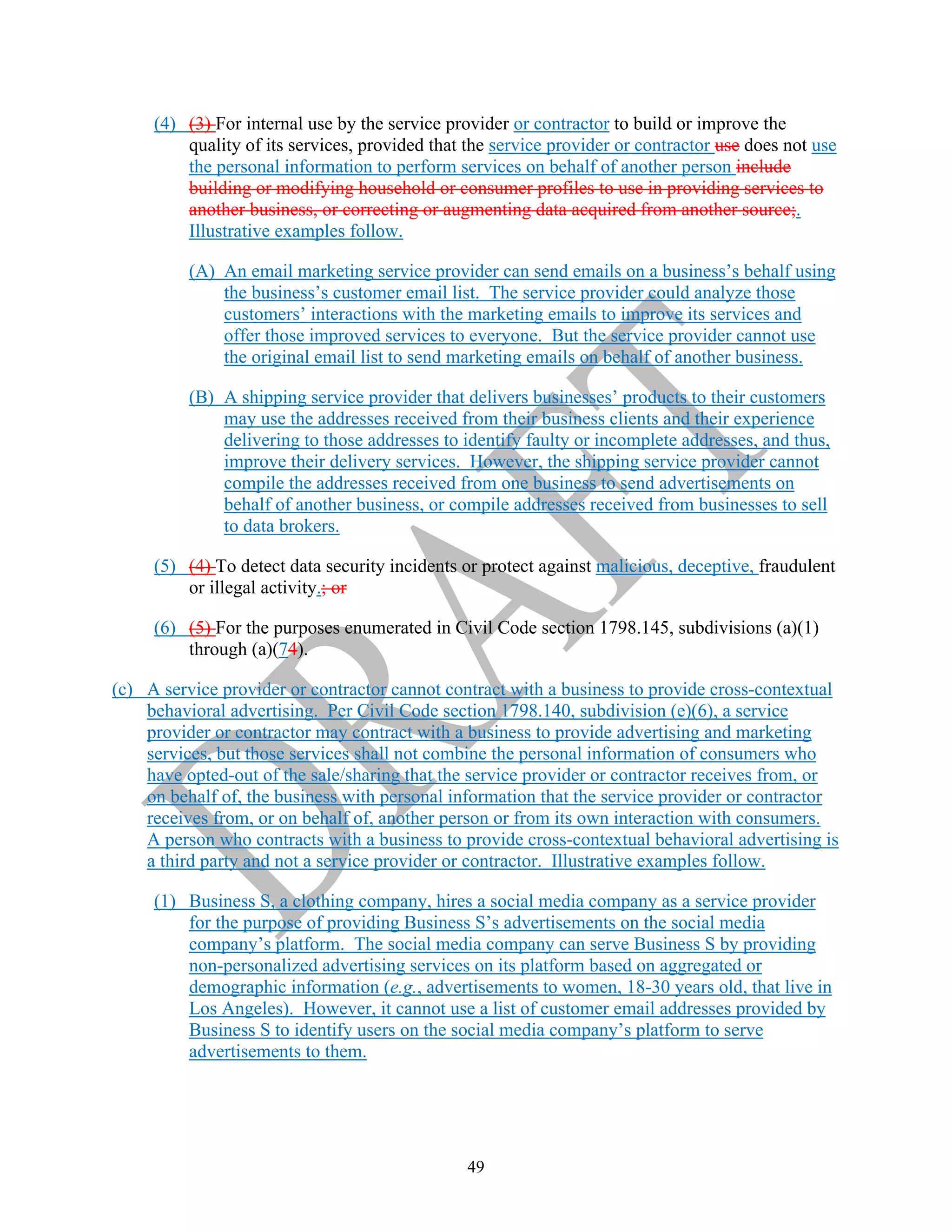 49
(4) (3) For internal use by the service provider or contractor to build or improve the
quality of its services, provided that the service provider or contractor use does not use
the personal information to perform services on behalf of another person include
building or modifying household or consumer profiles to use in providing services to
another business, or correcting or augmenting data acquired from another source;.
Illustrative examples follow.
(A) An email marketing service provider can send emails on a business’s behalf using
the business’s customer email list. The service provider could analyze those
customers’ interactions with the marketing emails to improve its services and
offer those improved services to everyone. But the service provider cannot use
the original email list to send marketing emails on behalf of another business.
(B) A shipping service provider that delivers businesses’ products to their customers
may use the addresses received from their business clients and their experience
delivering to those addresses to identify faulty or incomplete addresses, and thus,
improve their delivery services. However, the shipping service provider cannot
compile the addresses received from one business to send advertisements on
behalf of another business, or compile addresses received from businesses to sell
to data brokers.
(5) (4) To detect data security incidents or protect against malicious, deceptive, fraudulent
or illegal activity.; or
(6) (5) For the purposes enumerated in Civil Code section 1798.145, subdivisions (a)(1)
through (a)(74).
(c) A service provider or contractor cannot contract with a business to provide cross-contextual
behavioral advertising. Per Civil Code section 1798.140, subdivision (e)(6), a service
provider or contractor may contract with a business to provide advertising and marketing
services, but those services shall not combine the personal information of consumers who
have opted-out of the sale/sharing that the service provider or contractor receives from, or
on behalf of, the business with personal information that the service provider or contractor
receives from, or on behalf of, another person or from its own interaction with consumers.
A person who contracts with a business to provide cross-contextual behavioral advertising is
a third party and not a service provider or contractor. Illustrative examples follow.
(1) Business S, a clothing company, hires a social media company as a service provider
for the purpose of providing Business S’s advertisements on the social media
company’s platform. The social media company can serve Business S by providing
non-personalized advertising services on its platform based on aggregated or
demographic information (e.g., advertisements to women, 18-30 years old, that live in
Los Angeles). However, it cannot use a list of customer email addresses provided by
Business S to identify users on the social media company’s platform to serve
advertisements to them.
 