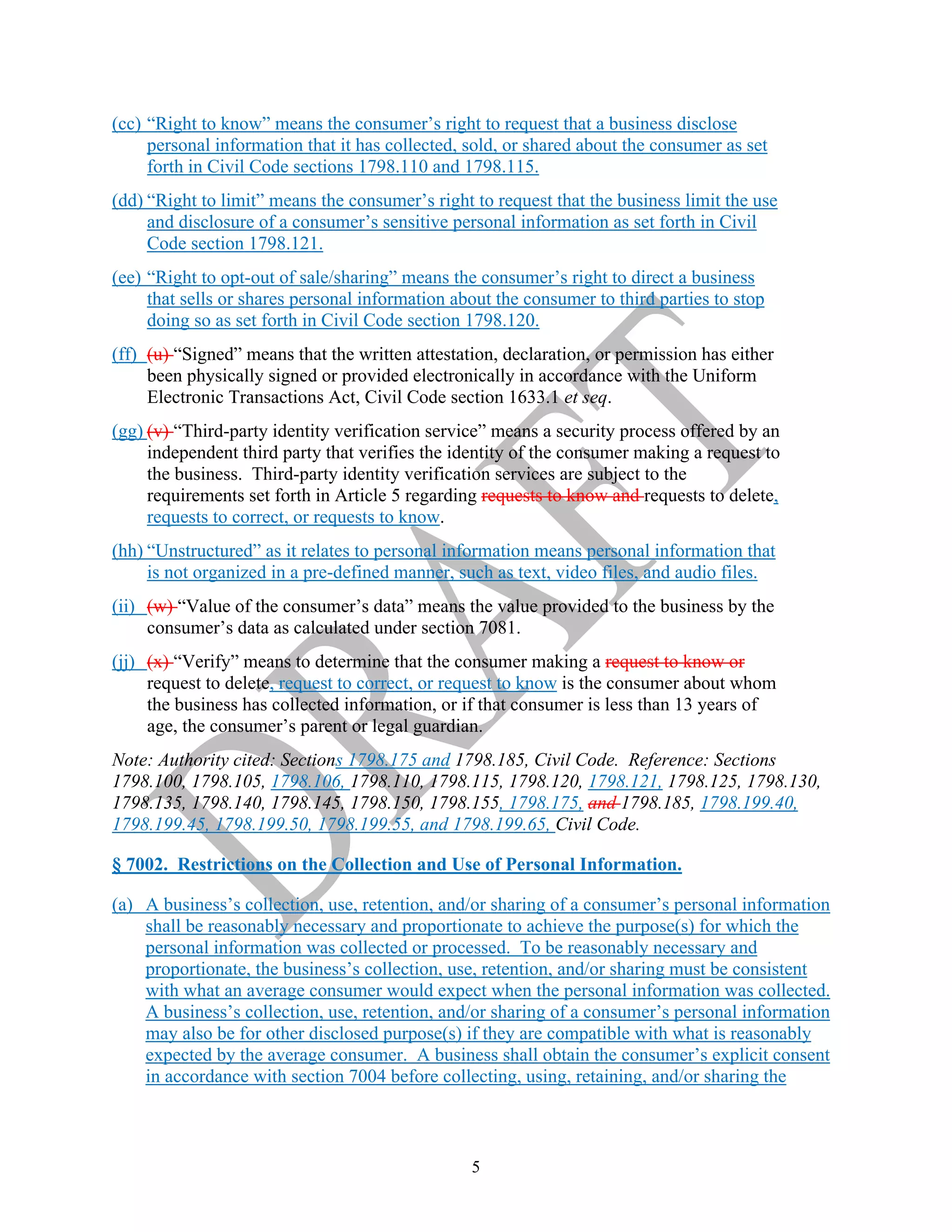5
(cc) “Right to know” means the consumer’s right to request that a business disclose
personal information that it has collected, sold, or shared about the consumer as set
forth in Civil Code sections 1798.110 and 1798.115.
(dd) “Right to limit” means the consumer’s right to request that the business limit the use
and disclosure of a consumer’s sensitive personal information as set forth in Civil
Code section 1798.121.
(ee) “Right to opt-out of sale/sharing” means the consumer’s right to direct a business
that sells or shares personal information about the consumer to third parties to stop
doing so as set forth in Civil Code section 1798.120.
(ff) (u) “Signed” means that the written attestation, declaration, or permission has either
been physically signed or provided electronically in accordance with the Uniform
Electronic Transactions Act, Civil Code section 1633.1 et seq.
(gg) (v) “Third-party identity verification service” means a security process offered by an
independent third party that verifies the identity of the consumer making a request to
the business. Third-party identity verification services are subject to the
requirements set forth in Article 5 regarding requests to know and requests to delete,
requests to correct, or requests to know.
(hh) “Unstructured” as it relates to personal information means personal information that
is not organized in a pre-defined manner, such as text, video files, and audio files.
(ii) (w) “Value of the consumer’s data” means the value provided to the business by the
consumer’s data as calculated under section 7081.
(jj) (x) “Verify” means to determine that the consumer making a request to know or
request to delete, request to correct, or request to know is the consumer about whom
the business has collected information, or if that consumer is less than 13 years of
age, the consumer’s parent or legal guardian.
Note: Authority cited: Sections 1798.175 and 1798.185, Civil Code. Reference: Sections
1798.100, 1798.105, 1798.106, 1798.110, 1798.115, 1798.120, 1798.121, 1798.125, 1798.130,
1798.135, 1798.140, 1798.145, 1798.150, 1798.155, 1798.175, and 1798.185, 1798.199.40,
1798.199.45, 1798.199.50, 1798.199.55, and 1798.199.65, Civil Code.
§ 7002. Restrictions on the Collection and Use of Personal Information.
(a) A business’s collection, use, retention, and/or sharing of a consumer’s personal information
shall be reasonably necessary and proportionate to achieve the purpose(s) for which the
personal information was collected or processed. To be reasonably necessary and
proportionate, the business’s collection, use, retention, and/or sharing must be consistent
with what an average consumer would expect when the personal information was collected.
A business’s collection, use, retention, and/or sharing of a consumer’s personal information
may also be for other disclosed purpose(s) if they are compatible with what is reasonably
expected by the average consumer. A business shall obtain the consumer’s explicit consent
in accordance with section 7004 before collecting, using, retaining, and/or sharing the
 