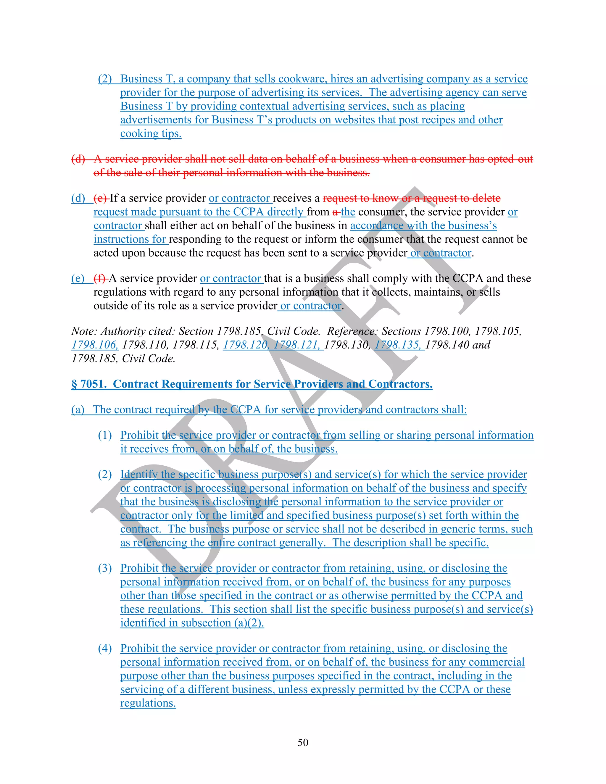 50
(2) Business T, a company that sells cookware, hires an advertising company as a service
provider for the purpose of advertising its services. The advertising agency can serve
Business T by providing contextual advertising services, such as placing
advertisements for Business T’s products on websites that post recipes and other
cooking tips.
(d) A service provider shall not sell data on behalf of a business when a consumer has opted-out
of the sale of their personal information with the business.
(d) (e) If a service provider or contractor receives a request to know or a request to delete
request made pursuant to the CCPA directly from a the consumer, the service provider or
contractor shall either act on behalf of the business in accordance with the business’s
instructions for responding to the request or inform the consumer that the request cannot be
acted upon because the request has been sent to a service provider or contractor.
(e) (f) A service provider or contractor that is a business shall comply with the CCPA and these
regulations with regard to any personal information that it collects, maintains, or sells
outside of its role as a service provider or contractor.
Note: Authority cited: Section 1798.185, Civil Code. Reference: Sections 1798.100, 1798.105,
1798.106, 1798.110, 1798.115, 1798.120, 1798.121, 1798.130, 1798.135, 1798.140 and
1798.185, Civil Code.
§ 7051. Contract Requirements for Service Providers and Contractors.
(a) The contract required by the CCPA for service providers and contractors shall:
(1) Prohibit the service provider or contractor from selling or sharing personal information
it receives from, or on behalf of, the business.
(2) Identify the specific business purpose(s) and service(s) for which the service provider
or contractor is processing personal information on behalf of the business and specify
that the business is disclosing the personal information to the service provider or
contractor only for the limited and specified business purpose(s) set forth within the
contract. The business purpose or service shall not be described in generic terms, such
as referencing the entire contract generally. The description shall be specific.
(3) Prohibit the service provider or contractor from retaining, using, or disclosing the
personal information received from, or on behalf of, the business for any purposes
other than those specified in the contract or as otherwise permitted by the CCPA and
these regulations. This section shall list the specific business purpose(s) and service(s)
identified in subsection (a)(2).
(4) Prohibit the service provider or contractor from retaining, using, or disclosing the
personal information received from, or on behalf of, the business for any commercial
purpose other than the business purposes specified in the contract, including in the
servicing of a different business, unless expressly permitted by the CCPA or these
regulations.
 