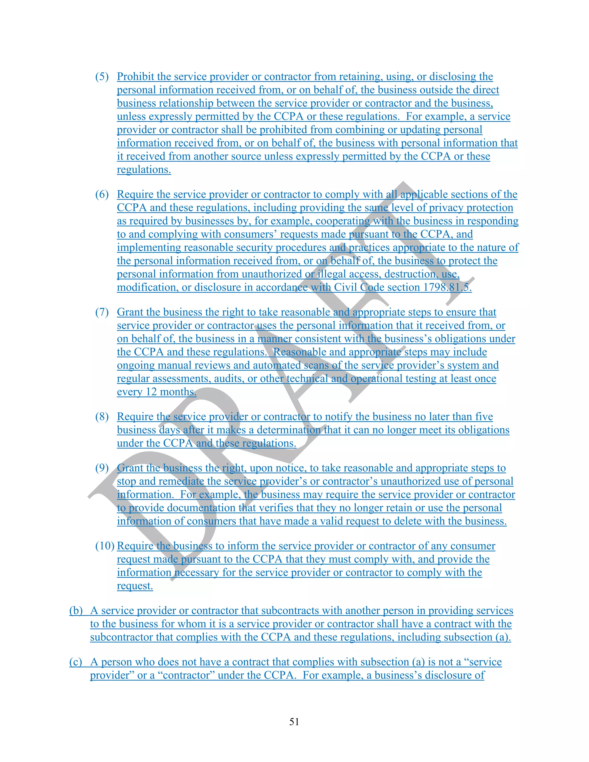 51
(5) Prohibit the service provider or contractor from retaining, using, or disclosing the
personal information received from, or on behalf of, the business outside the direct
business relationship between the service provider or contractor and the business,
unless expressly permitted by the CCPA or these regulations. For example, a service
provider or contractor shall be prohibited from combining or updating personal
information received from, or on behalf of, the business with personal information that
it received from another source unless expressly permitted by the CCPA or these
regulations.
(6) Require the service provider or contractor to comply with all applicable sections of the
CCPA and these regulations, including providing the same level of privacy protection
as required by businesses by, for example, cooperating with the business in responding
to and complying with consumers’ requests made pursuant to the CCPA, and
implementing reasonable security procedures and practices appropriate to the nature of
the personal information received from, or on behalf of, the business to protect the
personal information from unauthorized or illegal access, destruction, use,
modification, or disclosure in accordance with Civil Code section 1798.81.5.
(7) Grant the business the right to take reasonable and appropriate steps to ensure that
service provider or contractor uses the personal information that it received from, or
on behalf of, the business in a manner consistent with the business’s obligations under
the CCPA and these regulations. Reasonable and appropriate steps may include
ongoing manual reviews and automated scans of the service provider’s system and
regular assessments, audits, or other technical and operational testing at least once
every 12 months.
(8) Require the service provider or contractor to notify the business no later than five
business days after it makes a determination that it can no longer meet its obligations
under the CCPA and these regulations.
(9) Grant the business the right, upon notice, to take reasonable and appropriate steps to
stop and remediate the service provider’s or contractor’s unauthorized use of personal
information. For example, the business may require the service provider or contractor
to provide documentation that verifies that they no longer retain or use the personal
information of consumers that have made a valid request to delete with the business.
(10) Require the business to inform the service provider or contractor of any consumer
request made pursuant to the CCPA that they must comply with, and provide the
information necessary for the service provider or contractor to comply with the
request.
(b) A service provider or contractor that subcontracts with another person in providing services
to the business for whom it is a service provider or contractor shall have a contract with the
subcontractor that complies with the CCPA and these regulations, including subsection (a).
(c) A person who does not have a contract that complies with subsection (a) is not a “service
provider” or a “contractor” under the CCPA. For example, a business’s disclosure of
 