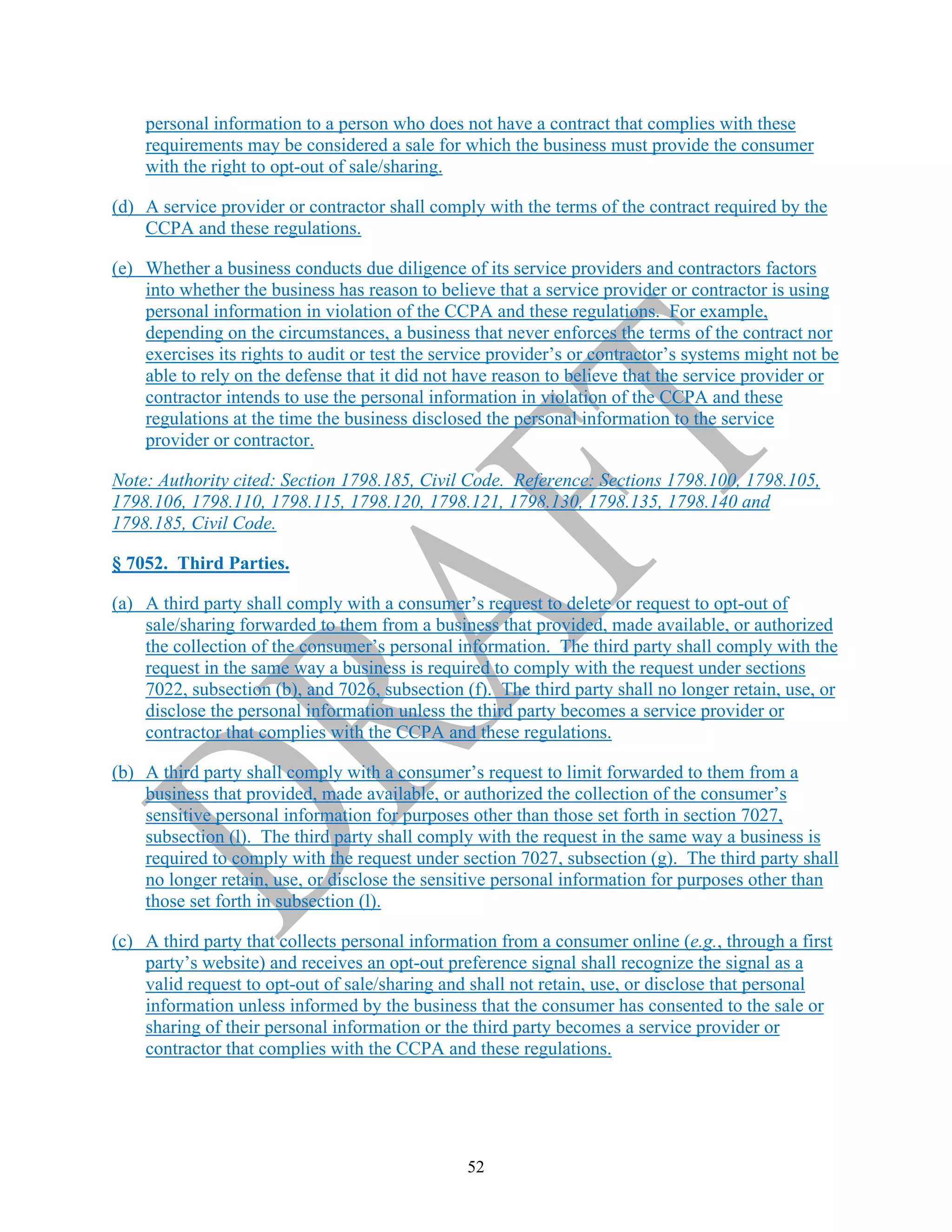 52
personal information to a person who does not have a contract that complies with these
requirements may be considered a sale for which the business must provide the consumer
with the right to opt-out of sale/sharing.
(d) A service provider or contractor shall comply with the terms of the contract required by the
CCPA and these regulations.
(e) Whether a business conducts due diligence of its service providers and contractors factors
into whether the business has reason to believe that a service provider or contractor is using
personal information in violation of the CCPA and these regulations. For example,
depending on the circumstances, a business that never enforces the terms of the contract nor
exercises its rights to audit or test the service provider’s or contractor’s systems might not be
able to rely on the defense that it did not have reason to believe that the service provider or
contractor intends to use the personal information in violation of the CCPA and these
regulations at the time the business disclosed the personal information to the service
provider or contractor.
Note: Authority cited: Section 1798.185, Civil Code. Reference: Sections 1798.100, 1798.105,
1798.106, 1798.110, 1798.115, 1798.120, 1798.121, 1798.130, 1798.135, 1798.140 and
1798.185, Civil Code.
§ 7052. Third Parties.
(a) A third party shall comply with a consumer’s request to delete or request to opt-out of
sale/sharing forwarded to them from a business that provided, made available, or authorized
the collection of the consumer’s personal information. The third party shall comply with the
request in the same way a business is required to comply with the request under sections
7022, subsection (b), and 7026, subsection (f). The third party shall no longer retain, use, or
disclose the personal information unless the third party becomes a service provider or
contractor that complies with the CCPA and these regulations.
(b) A third party shall comply with a consumer’s request to limit forwarded to them from a
business that provided, made available, or authorized the collection of the consumer’s
sensitive personal information for purposes other than those set forth in section 7027,
subsection (l). The third party shall comply with the request in the same way a business is
required to comply with the request under section 7027, subsection (g). The third party shall
no longer retain, use, or disclose the sensitive personal information for purposes other than
those set forth in subsection (l).
(c) A third party that collects personal information from a consumer online (e.g., through a first
party’s website) and receives an opt-out preference signal shall recognize the signal as a
valid request to opt-out of sale/sharing and shall not retain, use, or disclose that personal
information unless informed by the business that the consumer has consented to the sale or
sharing of their personal information or the third party becomes a service provider or
contractor that complies with the CCPA and these regulations.
 