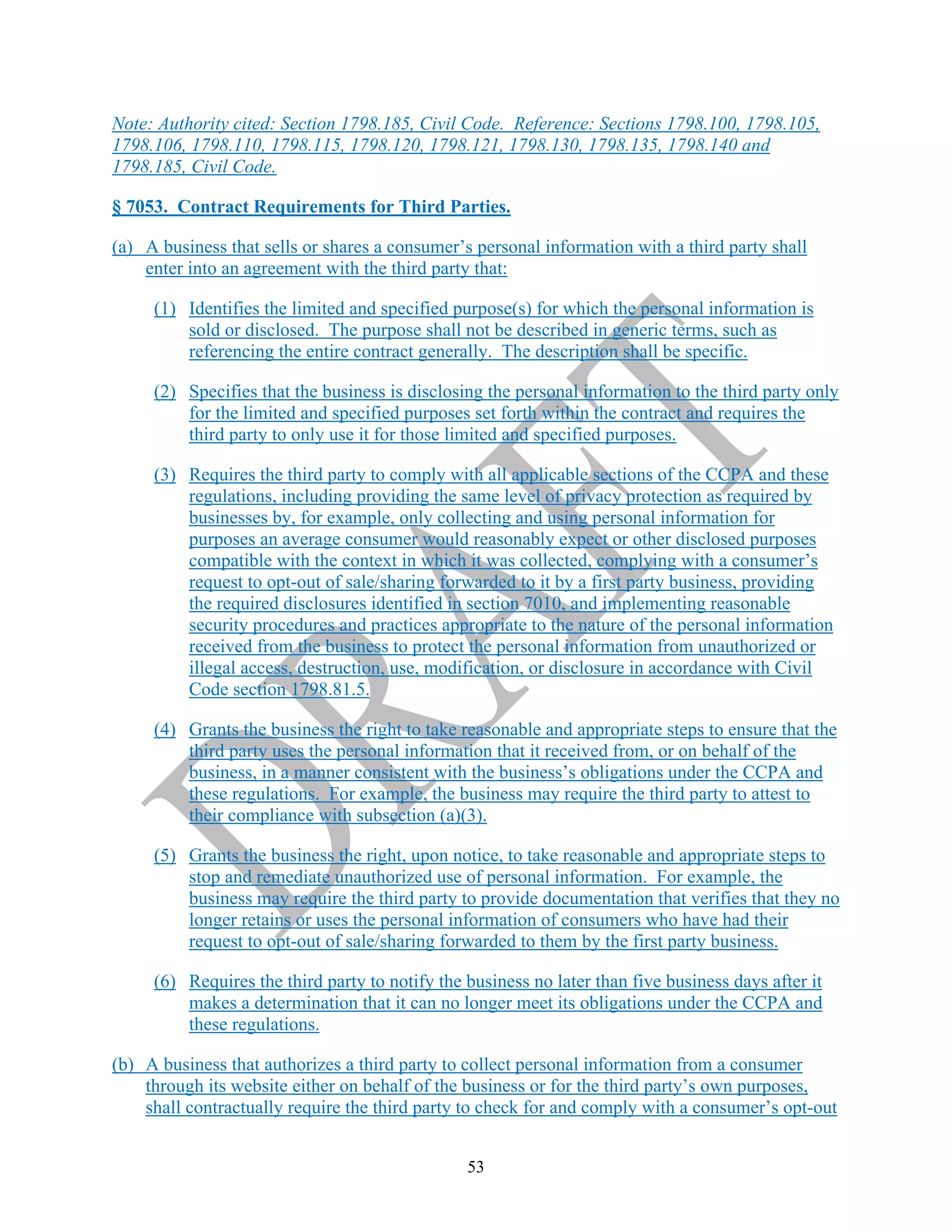 53
Note: Authority cited: Section 1798.185, Civil Code. Reference: Sections 1798.100, 1798.105,
1798.106, 1798.110, 1798.115, 1798.120, 1798.121, 1798.130, 1798.135, 1798.140 and
1798.185, Civil Code.
§ 7053. Contract Requirements for Third Parties.
(a) A business that sells or shares a consumer’s personal information with a third party shall
enter into an agreement with the third party that:
(1) Identifies the limited and specified purpose(s) for which the personal information is
sold or disclosed. The purpose shall not be described in generic terms, such as
referencing the entire contract generally. The description shall be specific.
(2) Specifies that the business is disclosing the personal information to the third party only
for the limited and specified purposes set forth within the contract and requires the
third party to only use it for those limited and specified purposes.
(3) Requires the third party to comply with all applicable sections of the CCPA and these
regulations, including providing the same level of privacy protection as required by
businesses by, for example, only collecting and using personal information for
purposes an average consumer would reasonably expect or other disclosed purposes
compatible with the context in which it was collected, complying with a consumer’s
request to opt-out of sale/sharing forwarded to it by a first party business, providing
the required disclosures identified in section 7010, and implementing reasonable
security procedures and practices appropriate to the nature of the personal information
received from the business to protect the personal information from unauthorized or
illegal access, destruction, use, modification, or disclosure in accordance with Civil
Code section 1798.81.5.
(4) Grants the business the right to take reasonable and appropriate steps to ensure that the
third party uses the personal information that it received from, or on behalf of the
business, in a manner consistent with the business’s obligations under the CCPA and
these regulations. For example, the business may require the third party to attest to
their compliance with subsection (a)(3).
(5) Grants the business the right, upon notice, to take reasonable and appropriate steps to
stop and remediate unauthorized use of personal information. For example, the
business may require the third party to provide documentation that verifies that they no
longer retains or uses the personal information of consumers who have had their
request to opt-out of sale/sharing forwarded to them by the first party business.
(6) Requires the third party to notify the business no later than five business days after it
makes a determination that it can no longer meet its obligations under the CCPA and
these regulations.
(b) A business that authorizes a third party to collect personal information from a consumer
through its website either on behalf of the business or for the third party’s own purposes,
shall contractually require the third party to check for and comply with a consumer’s opt-out
 