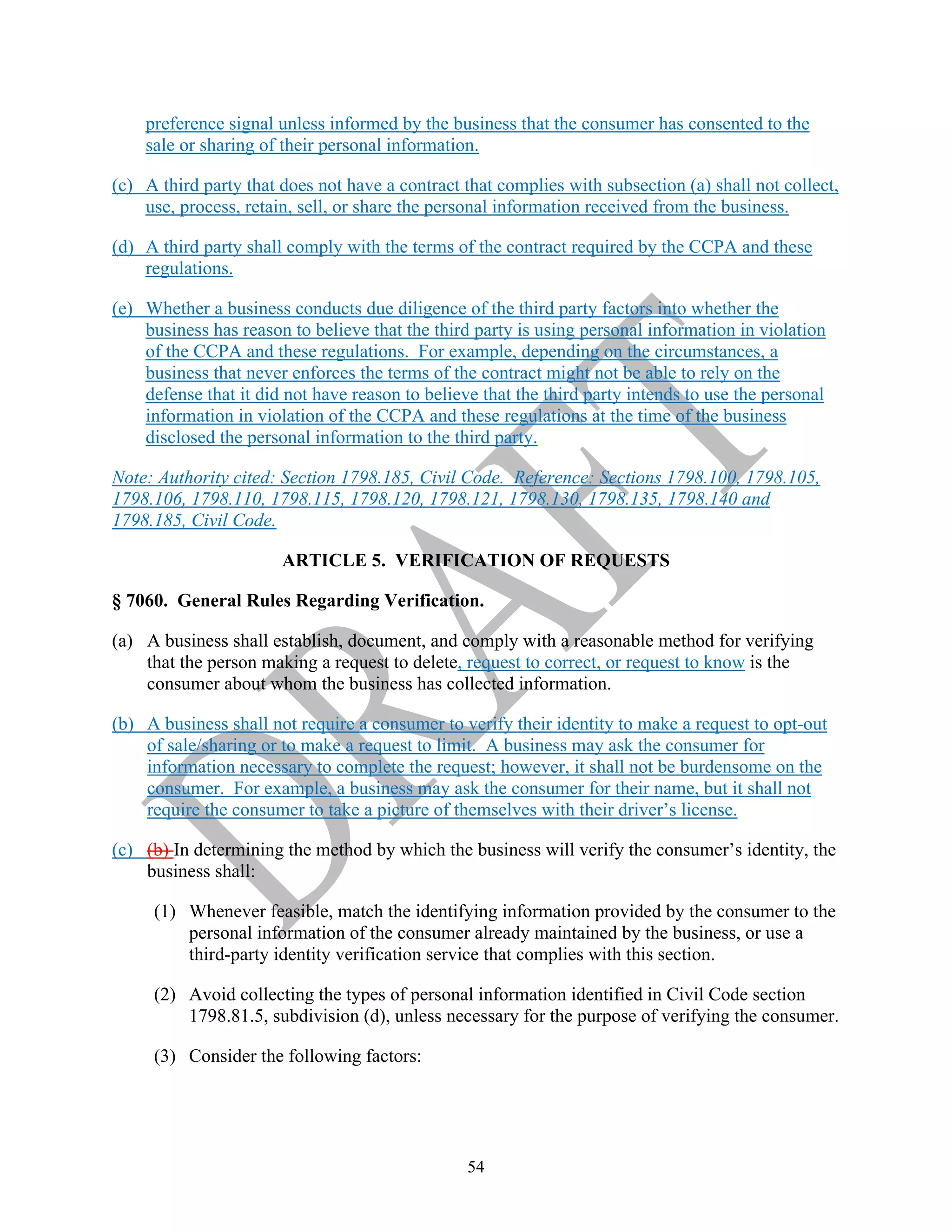 54
preference signal unless informed by the business that the consumer has consented to the
sale or sharing of their personal information.
(c) A third party that does not have a contract that complies with subsection (a) shall not collect,
use, process, retain, sell, or share the personal information received from the business.
(d) A third party shall comply with the terms of the contract required by the CCPA and these
regulations.
(e) Whether a business conducts due diligence of the third party factors into whether the
business has reason to believe that the third party is using personal information in violation
of the CCPA and these regulations. For example, depending on the circumstances, a
business that never enforces the terms of the contract might not be able to rely on the
defense that it did not have reason to believe that the third party intends to use the personal
information in violation of the CCPA and these regulations at the time of the business
disclosed the personal information to the third party.
Note: Authority cited: Section 1798.185, Civil Code. Reference: Sections 1798.100, 1798.105,
1798.106, 1798.110, 1798.115, 1798.120, 1798.121, 1798.130, 1798.135, 1798.140 and
1798.185, Civil Code.
ARTICLE 5. VERIFICATION OF REQUESTS
§ 7060. General Rules Regarding Verification.
(a) A business shall establish, document, and comply with a reasonable method for verifying
that the person making a request to delete, request to correct, or request to know is the
consumer about whom the business has collected information.
(b) A business shall not require a consumer to verify their identity to make a request to opt-out
of sale/sharing or to make a request to limit. A business may ask the consumer for
information necessary to complete the request; however, it shall not be burdensome on the
consumer. For example, a business may ask the consumer for their name, but it shall not
require the consumer to take a picture of themselves with their driver’s license.
(c) (b) In determining the method by which the business will verify the consumer’s identity, the
business shall:
(1) Whenever feasible, match the identifying information provided by the consumer to the
personal information of the consumer already maintained by the business, or use a
third-party identity verification service that complies with this section.
(2) Avoid collecting the types of personal information identified in Civil Code section
1798.81.5, subdivision (d), unless necessary for the purpose of verifying the consumer.
(3) Consider the following factors:
 