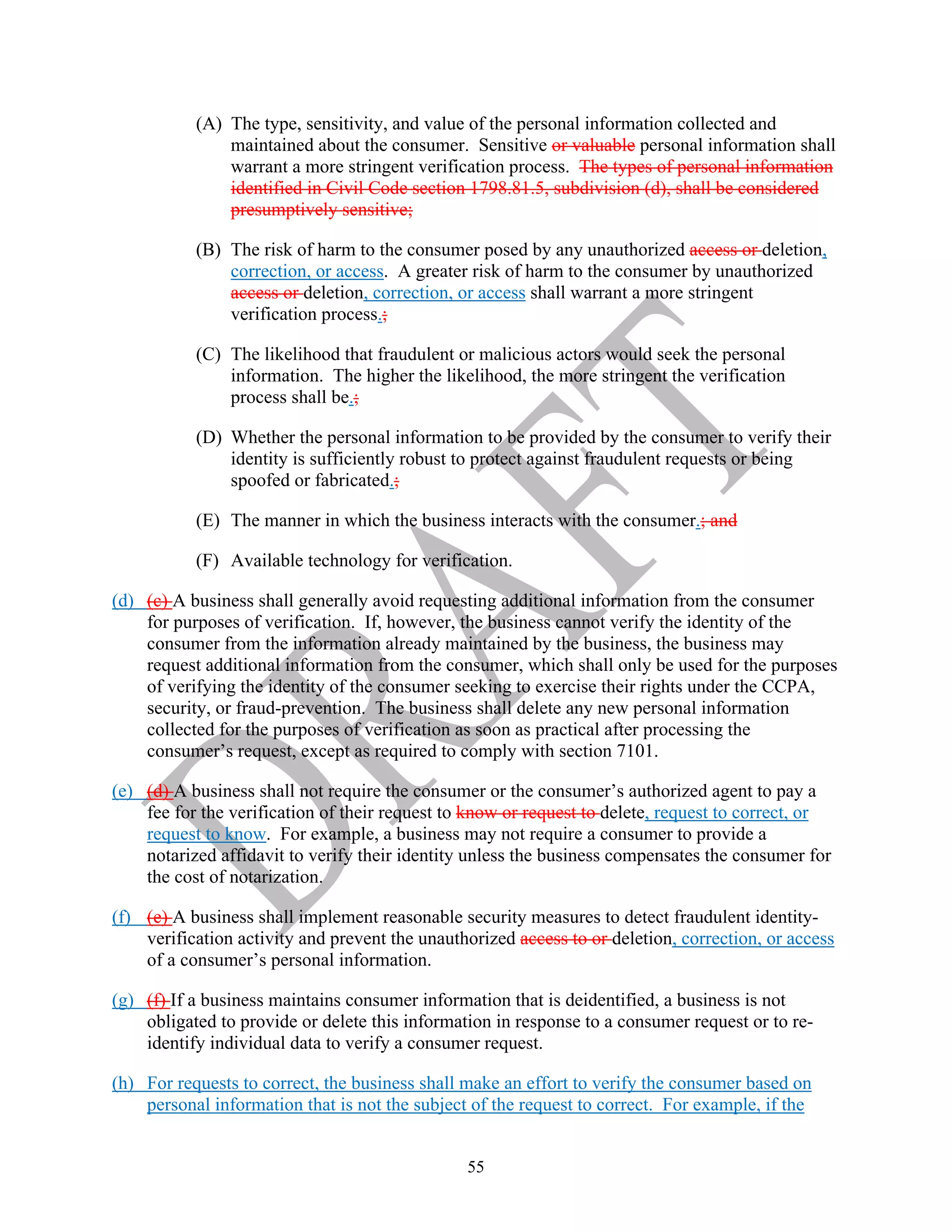 55
(A) The type, sensitivity, and value of the personal information collected and
maintained about the consumer. Sensitive or valuable personal information shall
warrant a more stringent verification process. The types of personal information
identified in Civil Code section 1798.81.5, subdivision (d), shall be considered
presumptively sensitive;
(B) The risk of harm to the consumer posed by any unauthorized access or deletion,
correction, or access. A greater risk of harm to the consumer by unauthorized
access or deletion, correction, or access shall warrant a more stringent
verification process.;
(C) The likelihood that fraudulent or malicious actors would seek the personal
information. The higher the likelihood, the more stringent the verification
process shall be.;
(D) Whether the personal information to be provided by the consumer to verify their
identity is sufficiently robust to protect against fraudulent requests or being
spoofed or fabricated.;
(E) The manner in which the business interacts with the consumer.; and
(F) Available technology for verification.
(d) (c) A business shall generally avoid requesting additional information from the consumer
for purposes of verification. If, however, the business cannot verify the identity of the
consumer from the information already maintained by the business, the business may
request additional information from the consumer, which shall only be used for the purposes
of verifying the identity of the consumer seeking to exercise their rights under the CCPA,
security, or fraud-prevention. The business shall delete any new personal information
collected for the purposes of verification as soon as practical after processing the
consumer’s request, except as required to comply with section 7101.
(e) (d) A business shall not require the consumer or the consumer’s authorized agent to pay a
fee for the verification of their request to know or request to delete, request to correct, or
request to know. For example, a business may not require a consumer to provide a
notarized affidavit to verify their identity unless the business compensates the consumer for
the cost of notarization.
(f) (e) A business shall implement reasonable security measures to detect fraudulent identity-
verification activity and prevent the unauthorized access to or deletion, correction, or access
of a consumer’s personal information.
(g) (f) If a business maintains consumer information that is deidentified, a business is not
obligated to provide or delete this information in response to a consumer request or to re-
identify individual data to verify a consumer request.
(h) For requests to correct, the business shall make an effort to verify the consumer based on
personal information that is not the subject of the request to correct. For example, if the
 